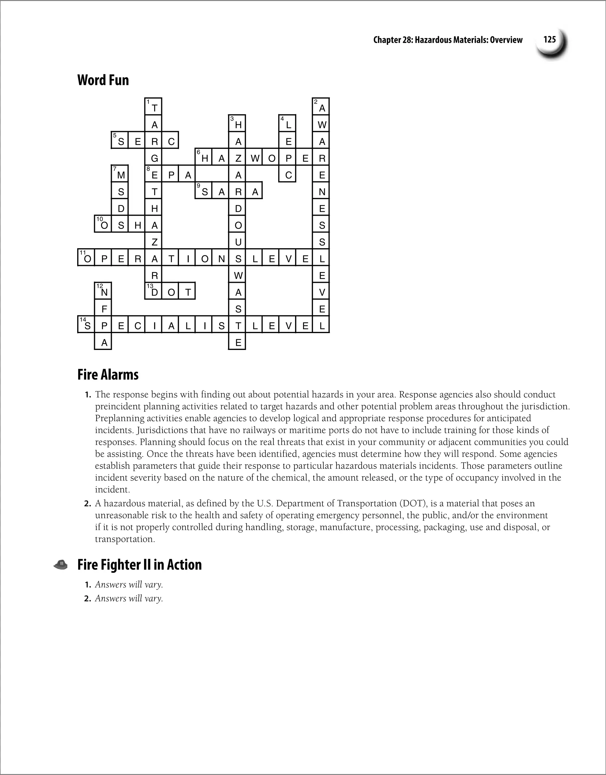 Chapter 28: Hazardous Materials: Overview 125
Word Fun
T A
A H L W
S E R C A E A
G H A Z W O P E R
M E P A A C E
S T S A R A N
D H D E
O S H A O S
Z U S
O P E R A T I O N S L E V E L
R W E
N D O T A V
F S E
S P E C I A L I S T L E V E L
A E
1 2
3 4
5
6
7 8
9
10
11
12 13
14
Fire Alarms
1. The response begins with finding out about potential hazards in your area. Response agencies also should conduct
preincident planning activities related to target hazards and other potential problem areas throughout the jurisdiction.
Preplanning activities enable agencies to develop logical and appropriate response procedures for anticipated
incidents. Jurisdictions that have no railways or maritime ports do not have to include training for those kinds of
responses. Planning should focus on the real threats that exist in your community or adjacent communities you could
be assisting. Once the threats have been identified, agencies must determine how they will respond. Some agencies
establish parameters that guide their response to particular hazardous materials incidents. Those parameters outline
incident severity based on the nature of the chemical, the amount released, or the type of occupancy involved in the
incident.
2. A hazardous material, as defined by the U.S. Department of Transportation (DOT), is a material that poses an
unreasonable risk to the health and safety of operating emergency personnel, the public, and/or the environment
if it is not properly controlled during handling, storage, manufacture, processing, packaging, use and disposal, or
transportation.
Fire Fighter II in Action
1. Answers will vary.
2. Answers will vary.
 