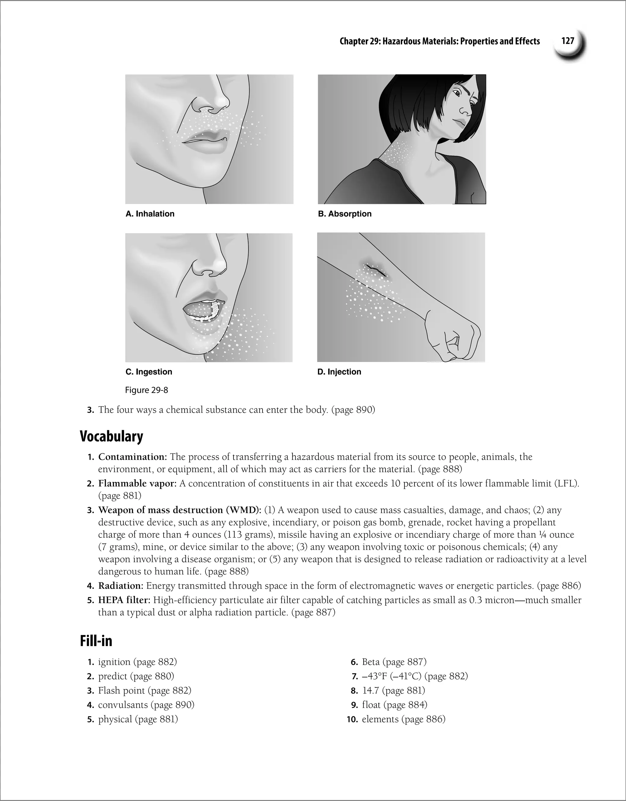 Chapter 29: Hazardous Materials: Properties and Effects 127
3. The four ways a chemical substance can enter the body. (page 890)
Vocabulary
1. Contamination: The process of transferring a hazardous material from its source to people, animals, the
environment, or equipment, all of which may act as carriers for the material. (page 888)
2. Flammable vapor: A concentration of constituents in air that exceeds 10 percent of its lower flammable limit (LFL).
(page 881)
3. Weapon of mass destruction (WMD): (1) A weapon used to cause mass casualties, damage, and chaos; (2) any
destructive device, such as any explosive, incendiary, or poison gas bomb, grenade, rocket having a propellant
charge of more than 4 ounces (113 grams), missile having an explosive or incendiary charge of more than ¼ ounce
(7 grams), mine, or device similar to the above; (3) any weapon involving toxic or poisonous chemicals; (4) any
weapon involving a disease organism; or (5) any weapon that is designed to release radiation or radioactivity at a level
dangerous to human life. (page 888)
4. Radiation: Energy transmitted through space in the form of electromagnetic waves or energetic particles. (page 886)
5. HEPA filter: High-efficiency particulate air filter capable of catching particles as small as 0.3 micron—much smaller
than a typical dust or alpha radiation particle. (page 887)
A. Inhalation
Figure 29-8
B. Absorption
C. Ingestion D. Injection
Fill-in
1. ignition (page 882)
2. predict (page 880)
3. Flash point (page 882)
4. convulsants (page 890)
5. physical (page 881)
6. Beta (page 887)
7. –43°F (–41°C) (page 882)
8. 14.7 (page 881)
9. float (page 884)
10. elements (page 886)
 