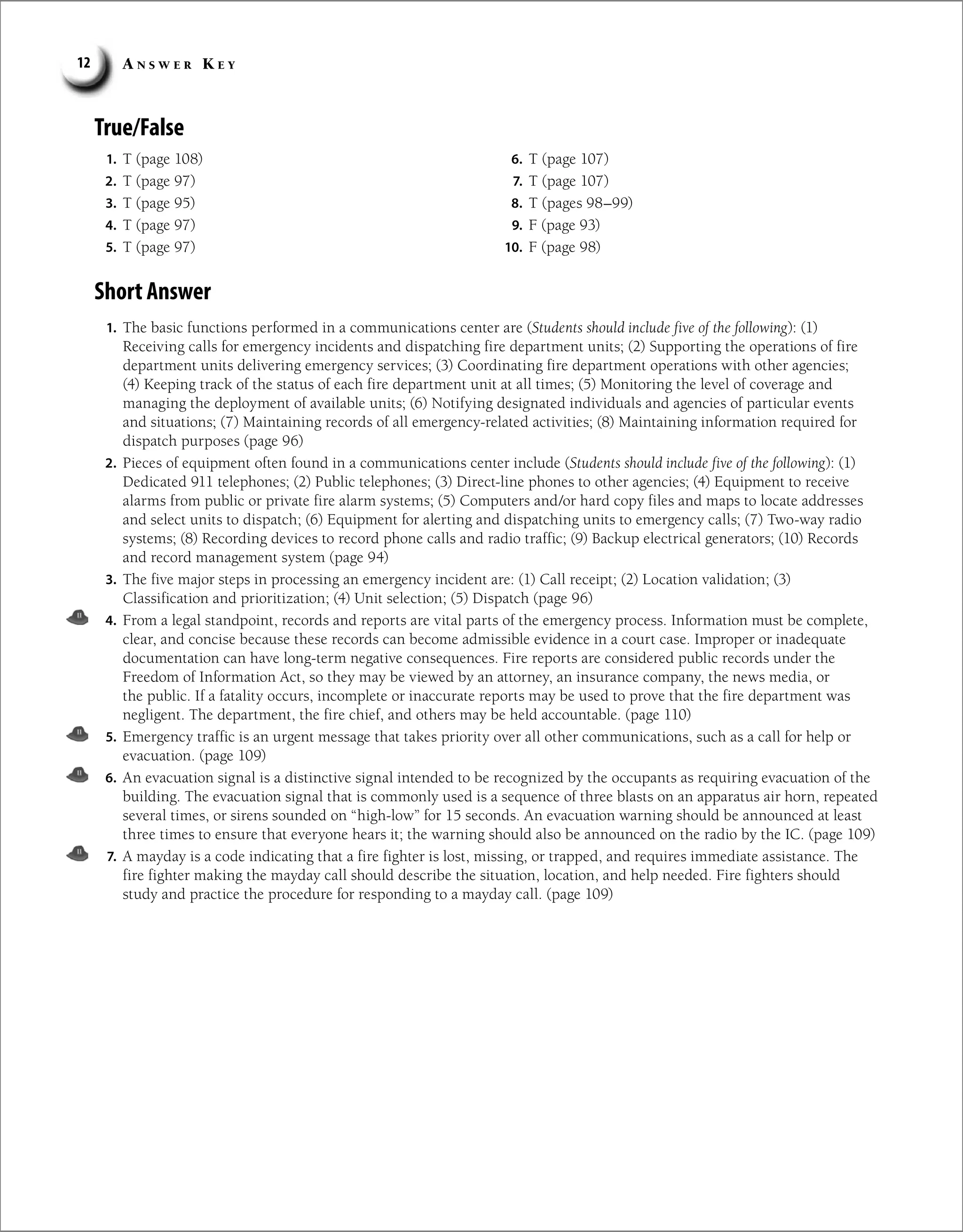 A n s w e r K e y
12
True/False
1. T (page 108)
2. T (page 97)
3. T (page 95)
4. T (page 97)
5. T (page 97)
6. T (page 107)
7. T (page 107)
8. T (pages 98–99)
9. F (page 93)
10. F (page 98)
Short Answer
1. The basic functions performed in a communications center are (Students should include five of the following): (1)
Receiving calls for emergency incidents and dispatching fire department units; (2) Supporting the operations of fire
department units delivering emergency services; (3) Coordinating fire department operations with other agencies;
(4) Keeping track of the status of each fire department unit at all times; (5) Monitoring the level of coverage and
managing the deployment of available units; (6) Notifying designated individuals and agencies of particular events
and situations; (7) Maintaining records of all emergency-related activities; (8) Maintaining information required for
dispatch purposes (page 96)
2. Pieces of equipment often found in a communications center include (Students should include five of the following): (1)
Dedicated 911 telephones; (2) Public telephones; (3) Direct-line phones to other agencies; (4) Equipment to receive
alarms from public or private fire alarm systems; (5) Computers and/or hard copy files and maps to locate addresses
and select units to dispatch; (6) Equipment for alerting and dispatching units to emergency calls; (7) Two-way radio
systems; (8) Recording devices to record phone calls and radio traffic; (9) Backup electrical generators; (10) Records
and record management system (page 94)
3. The five major steps in processing an emergency incident are: (1) Call receipt; (2) Location validation; (3)
Classification and prioritization; (4) Unit selection; (5) Dispatch (page 96)
4. From a legal standpoint, records and reports are vital parts of the emergency process. Information must be complete,
clear, and concise because these records can become admissible evidence in a court case. Improper or inadequate
documentation can have long-term negative consequences. Fire reports are considered public records under the
Freedom of Information Act, so they may be viewed by an attorney, an insurance company, the news media, or
the public. If a fatality occurs, incomplete or inaccurate reports may be used to prove that the fire department was
negligent. The department, the fire chief, and others may be held accountable. (page 110)
5. Emergency traffic is an urgent message that takes priority over all other communications, such as a call for help or
evacuation. (page 109)
6. An evacuation signal is a distinctive signal intended to be recognized by the occupants as requiring evacuation of the
building. The evacuation signal that is commonly used is a sequence of three blasts on an apparatus air horn, repeated
several times, or sirens sounded on “high-low” for 15 seconds. An evacuation warning should be announced at least
three times to ensure that everyone hears it; the warning should also be announced on the radio by the IC. (page 109)
7. A mayday is a code indicating that a fire fighter is lost, missing, or trapped, and requires immediate assistance. The
fire fighter making the mayday call should describe the situation, location, and help needed. Fire fighters should
study and practice the procedure for responding to a mayday call. (page 109)
 