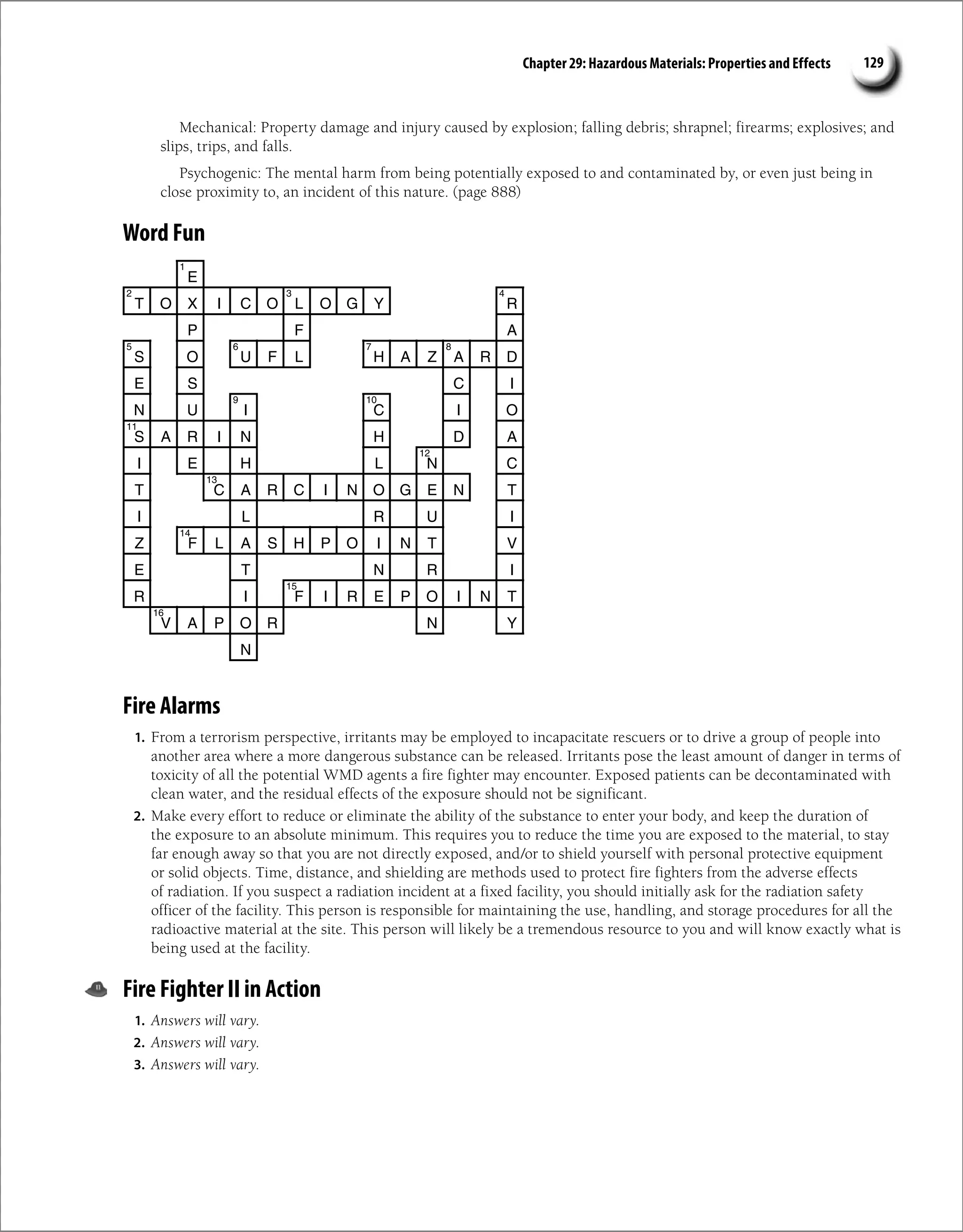 Chapter 29: Hazardous Materials: Properties and Effects 129
Mechanical: Property damage and injury caused by explosion; falling debris; shrapnel; firearms; explosives; and
slips, trips, and falls.
Psychogenic: The mental harm from being potentially exposed to and contaminated by, or even just being in
close proximity to, an incident of this nature. (page 888)
Word Fun
E
T O X I C O L O G Y R
P F A
S O U F L H A Z A R D
E S C I
N U I C I O
S A R I N H D A
I E H L N C
T C A R C I N O G E N T
I L R U I
Z F L A S H P O I N T V
E T N R I
R I F I R E P O I N T
V A P O R N Y
N
1
2 3 4
5 6 7 8
9 10
11
12
13
14
15
16
Fire Alarms
1. From a terrorism perspective, irritants may be employed to incapacitate rescuers or to drive a group of people into
another area where a more dangerous substance can be released. Irritants pose the least amount of danger in terms of
toxicity of all the potential WMD agents a fire fighter may encounter. Exposed patients can be decontaminated with
clean water, and the residual effects of the exposure should not be significant.
2. Make every effort to reduce or eliminate the ability of the substance to enter your body, and keep the duration of
the exposure to an absolute minimum. This requires you to reduce the time you are exposed to the material, to stay
far enough away so that you are not directly exposed, and/or to shield yourself with personal protective equipment
or solid objects. Time, distance, and shielding are methods used to protect fire fighters from the adverse effects
of radiation. If you suspect a radiation incident at a fixed facility, you should initially ask for the radiation safety
officer of the facility. This person is responsible for maintaining the use, handling, and storage procedures for all the
radioactive material at the site. This person will likely be a tremendous resource to you and will know exactly what is
being used at the facility.
Fire Fighter II in Action
1. Answers will vary.
2. Answers will vary.
3. Answers will vary.
 