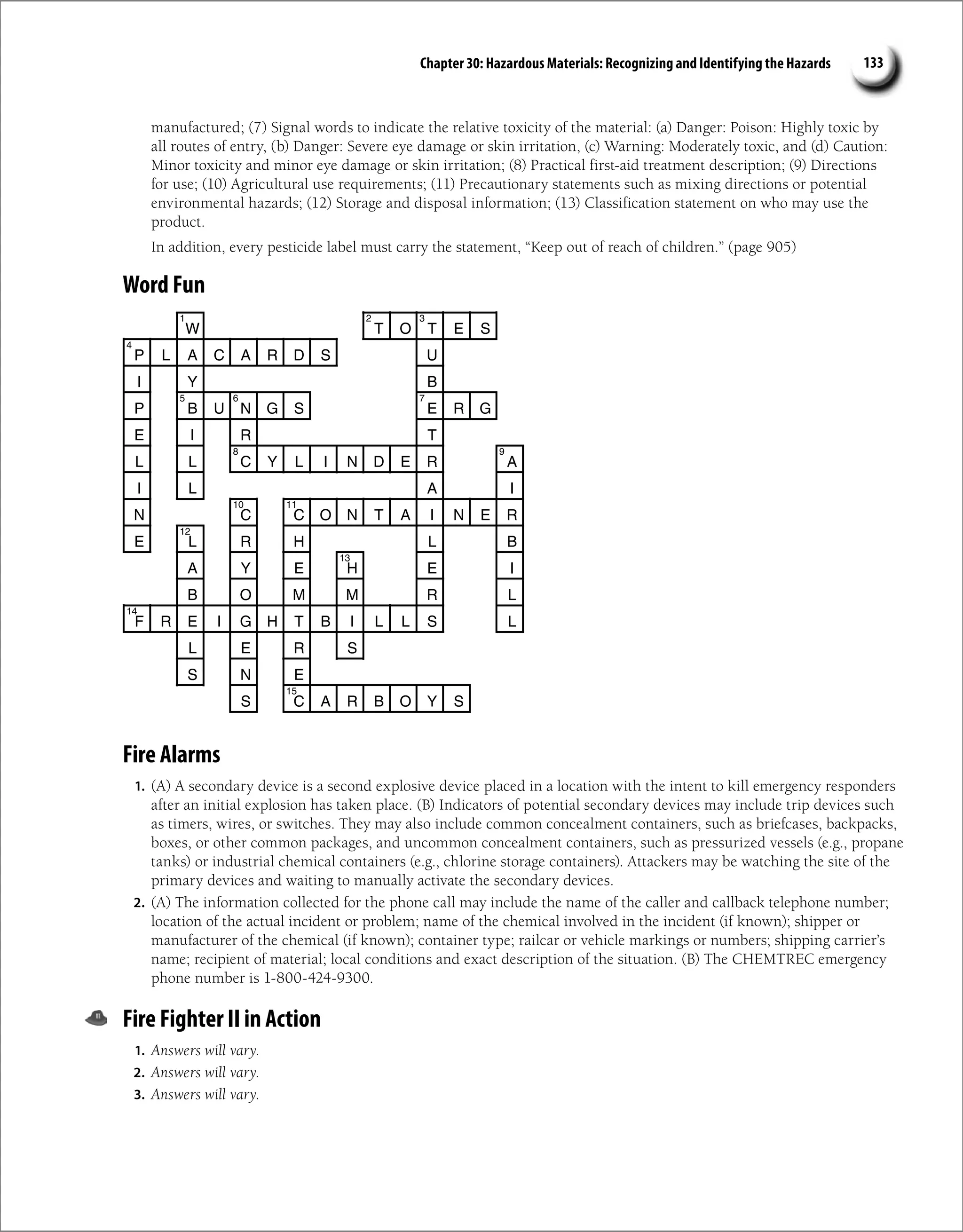Chapter 30: Hazardous Materials: Recognizing and Identifying the Hazards 133
manufactured; (7) Signal words to indicate the relative toxicity of the material: (a) Danger: Poison: Highly toxic by
all routes of entry, (b) Danger: Severe eye damage or skin irritation, (c) Warning: Moderately toxic, and (d) Caution:
Minor toxicity and minor eye damage or skin irritation; (8) Practical first-aid treatment description; (9) Directions
for use; (10) Agricultural use requirements; (11) Precautionary statements such as mixing directions or potential
environmental hazards; (12) Storage and disposal information; (13) Classification statement on who may use the
product.
In addition, every pesticide label must carry the statement, “Keep out of reach of children.” (page 905)
Word Fun
W T O T E S
P L A C A R D S U
I Y B
P B U N G S E R G
E I R T
L L C Y L I N D E R A
I L A I
N C C O N T A I N E R
E L R H L B
A Y E H E I
B O M M R L
F R E I G H T B I L L S L
L E R S
S N E
S C A R B O Y S
1 2 3
4
5 6 7
8 9
10 11
12
13
14
15
Fire Alarms
1. (A) A secondary device is a second explosive device placed in a location with the intent to kill emergency responders
after an initial explosion has taken place. (B) Indicators of potential secondary devices may include trip devices such
as timers, wires, or switches. They may also include common concealment containers, such as briefcases, backpacks,
boxes, or other common packages, and uncommon concealment containers, such as pressurized vessels (e.g., propane
tanks) or industrial chemical containers (e.g., chlorine storage containers). Attackers may be watching the site of the
primary devices and waiting to manually activate the secondary devices.
2. (A) The information collected for the phone call may include the name of the caller and callback telephone number;
location of the actual incident or problem; name of the chemical involved in the incident (if known); shipper or
manufacturer of the chemical (if known); container type; railcar or vehicle markings or numbers; shipping carrier’s
name; recipient of material; local conditions and exact description of the situation. (B) The CHEMTREC emergency
phone number is 1-800-424-9300.
Fire Fighter II in Action
1. Answers will vary.
2. Answers will vary.
3. Answers will vary.
 