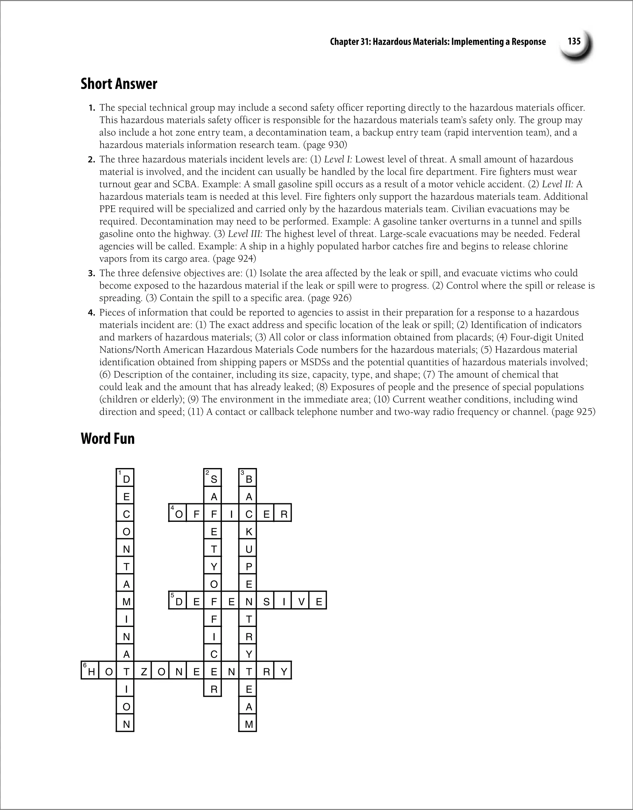 Chapter 31: Hazardous Materials: Implementing a Response 135
Short Answer
1. The special technical group may include a second safety officer reporting directly to the hazardous materials officer.
This hazardous materials safety officer is responsible for the hazardous materials team’s safety only. The group may
also include a hot zone entry team, a decontamination team, a backup entry team (rapid intervention team), and a
hazardous materials information research team. (page 930)
2. The three hazardous materials incident levels are: (1) Level I: Lowest level of threat. A small amount of hazardous
material is involved, and the incident can usually be handled by the local fire department. Fire fighters must wear
turnout gear and SCBA. Example: A small gasoline spill occurs as a result of a motor vehicle accident. (2) Level II: A
hazardous materials team is needed at this level. Fire fighters only support the hazardous materials team. Additional
PPE required will be specialized and carried only by the hazardous materials team. Civilian evacuations may be
required. Decontamination may need to be performed. Example: A gasoline tanker overturns in a tunnel and spills
gasoline onto the highway. (3) Level III: The highest level of threat. Large-scale evacuations may be needed. Federal
agencies will be called. Example: A ship in a highly populated harbor catches fire and begins to release chlorine
vapors from its cargo area. (page 924)
3. The three defensive objectives are: (1) Isolate the area affected by the leak or spill, and evacuate victims who could
become exposed to the hazardous material if the leak or spill were to progress. (2) Control where the spill or release is
spreading. (3) Contain the spill to a specific area. (page 926)
4. Pieces of information that could be reported to agencies to assist in their preparation for a response to a hazardous
materials incident are: (1) The exact address and specific location of the leak or spill; (2) Identification of indicators
and markers of hazardous materials; (3) All color or class information obtained from placards; (4) Four-digit United
Nations/North American Hazardous Materials Code numbers for the hazardous materials; (5) Hazardous material
identification obtained from shipping papers or MSDSs and the potential quantities of hazardous materials involved;
(6) Description of the container, including its size, capacity, type, and shape; (7) The amount of chemical that
could leak and the amount that has already leaked; (8) Exposures of people and the presence of special populations
(children or elderly); (9) The environment in the immediate area; (10) Current weather conditions, including wind
direction and speed; (11) A contact or callback telephone number and two-way radio frequency or channel. (page 925)
Word Fun
D S B
E A A
C O F F I C E R
O E K
N T U
T Y P
A O E
M D E F E N S I V E
I F T
N I R
A C Y
H O T Z O N E E N T R Y
I R E
O A
N M
1 2 3
4
5
6
 