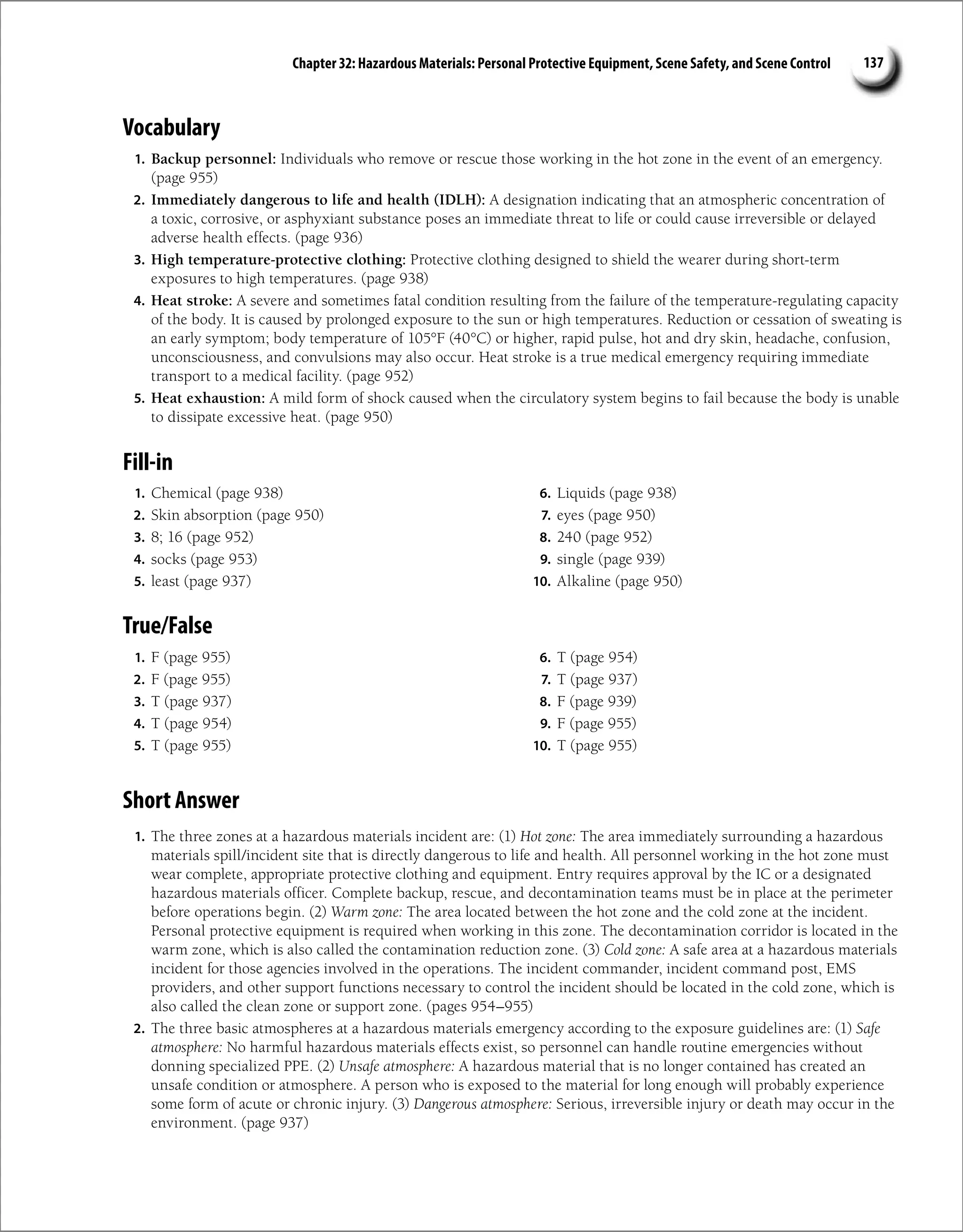 Chapter 32: Hazardous Materials: Personal Protective Equipment, Scene Safety, and Scene Control 137
Vocabulary
1. Backup personnel: Individuals who remove or rescue those working in the hot zone in the event of an emergency.
(page 955)
2. Immediately dangerous to life and health (IDLH): A designation indicating that an atmospheric concentration of
a toxic, corrosive, or asphyxiant substance poses an immediate threat to life or could cause irreversible or delayed
adverse health effects. (page 936)
3. High temperature-protective clothing: Protective clothing designed to shield the wearer during short-term
exposures to high temperatures. (page 938)
4. Heat stroke: A severe and sometimes fatal condition resulting from the failure of the temperature-regulating capacity
of the body. It is caused by prolonged exposure to the sun or high temperatures. Reduction or cessation of sweating is
an early symptom; body temperature of 105°F (40°C) or higher, rapid pulse, hot and dry skin, headache, confusion,
unconsciousness, and convulsions may also occur. Heat stroke is a true medical emergency requiring immediate
transport to a medical facility. (page 952)
5. Heat exhaustion: A mild form of shock caused when the circulatory system begins to fail because the body is unable
to dissipate excessive heat. (page 950)
Fill-in
1. Chemical (page 938)
2. Skin absorption (page 950)
3. 8; 16 (page 952)
4. socks (page 953)
5. least (page 937)
6. Liquids (page 938)
7. eyes (page 950)
8. 240 (page 952)
9. single (page 939)
10. Alkaline (page 950)
True/False
1. F (page 955)
2. F (page 955)
3. T (page 937)
4. T (page 954)
5. T (page 955)
6. T (page 954)
7. T (page 937)
8. F (page 939)
9. F (page 955)
10. T (page 955)
Short Answer
1. The three zones at a hazardous materials incident are: (1) Hot zone: The area immediately surrounding a hazardous
materials spill/incident site that is directly dangerous to life and health. All personnel working in the hot zone must
wear complete, appropriate protective clothing and equipment. Entry requires approval by the IC or a designated
hazardous materials officer. Complete backup, rescue, and decontamination teams must be in place at the perimeter
before operations begin. (2) Warm zone: The area located between the hot zone and the cold zone at the incident.
Personal protective equipment is required when working in this zone. The decontamination corridor is located in the
warm zone, which is also called the contamination reduction zone. (3) Cold zone: A safe area at a hazardous materials
incident for those agencies involved in the operations. The incident commander, incident command post, EMS
providers, and other support functions necessary to control the incident should be located in the cold zone, which is
also called the clean zone or support zone. (pages 954–955)
2. The three basic atmospheres at a hazardous materials emergency according to the exposure guidelines are: (1) Safe
atmosphere: No harmful hazardous materials effects exist, so personnel can handle routine emergencies without
donning specialized PPE. (2) Unsafe atmosphere: A hazardous material that is no longer contained has created an
unsafe condition or atmosphere. A person who is exposed to the material for long enough will probably experience
some form of acute or chronic injury. (3) Dangerous atmosphere: Serious, irreversible injury or death may occur in the
environment. (page 937)
 
