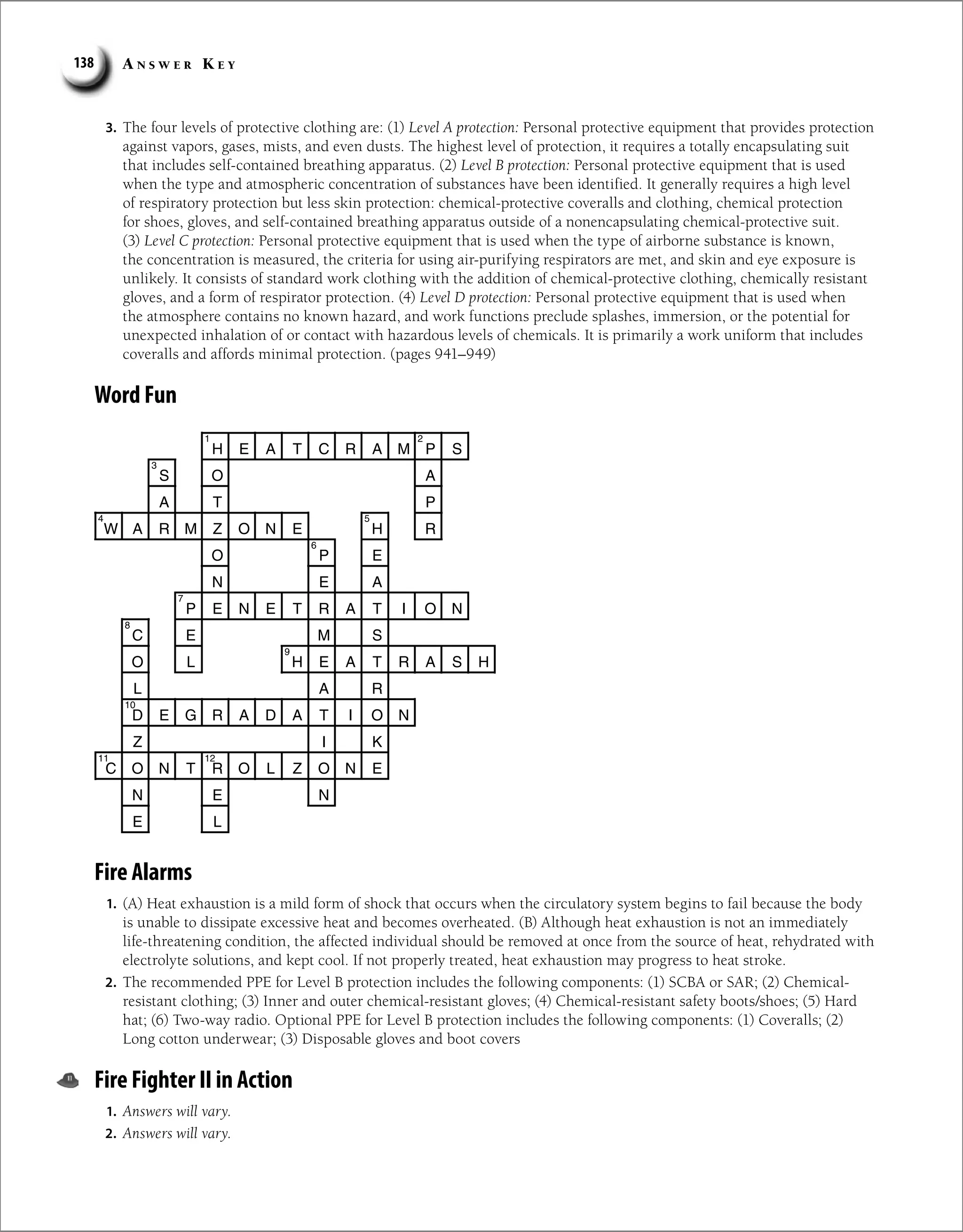 A n s w e r K e y
138
3. The four levels of protective clothing are: (1) Level A protection: Personal protective equipment that provides protection
against vapors, gases, mists, and even dusts. The highest level of protection, it requires a totally encapsulating suit
that includes self-contained breathing apparatus. (2) Level B protection: Personal protective equipment that is used
when the type and atmospheric concentration of substances have been identified. It generally requires a high level
of respiratory protection but less skin protection: chemical-protective coveralls and clothing, chemical protection
for shoes, gloves, and self-contained breathing apparatus outside of a nonencapsulating chemical-protective suit.
(3) Level C protection: Personal protective equipment that is used when the type of airborne substance is known,
the concentration is measured, the criteria for using air-purifying respirators are met, and skin and eye exposure is
unlikely. It consists of standard work clothing with the addition of chemical-protective clothing, chemically resistant
gloves, and a form of respirator protection. (4) Level D protection: Personal protective equipment that is used when
the atmosphere contains no known hazard, and work functions preclude splashes, immersion, or the potential for
unexpected inhalation of or contact with hazardous levels of chemicals. It is primarily a work uniform that includes
coveralls and affords minimal protection. (pages 941–949)
Word Fun
H E A T C R A M P S
S O A
A T P
W A R M Z O N E H R
O P E
N E A
P E N E T R A T I O N
C E M S
O L H E A T R A S H
L A R
D E G R A D A T I O N
Z I K
C O N T R O L Z O N E
N E N
E L
1 2
3
4 5
6
7
8
9
10
11 12
Fire Alarms
1. (A) Heat exhaustion is a mild form of shock that occurs when the circulatory system begins to fail because the body
is unable to dissipate excessive heat and becomes overheated. (B) Although heat exhaustion is not an immediately
life-threatening condition, the affected individual should be removed at once from the source of heat, rehydrated with
electrolyte solutions, and kept cool. If not properly treated, heat exhaustion may progress to heat stroke.
2. The recommended PPE for Level B protection includes the following components: (1) SCBA or SAR; (2) Chemical-
resistant clothing; (3) Inner and outer chemical-resistant gloves; (4) Chemical-resistant safety boots/shoes; (5) Hard
hat; (6) Two-way radio. Optional PPE for Level B protection includes the following components: (1) Coveralls; (2)
Long cotton underwear; (3) Disposable gloves and boot covers
Fire Fighter II in Action
1. Answers will vary.
2. Answers will vary.
 