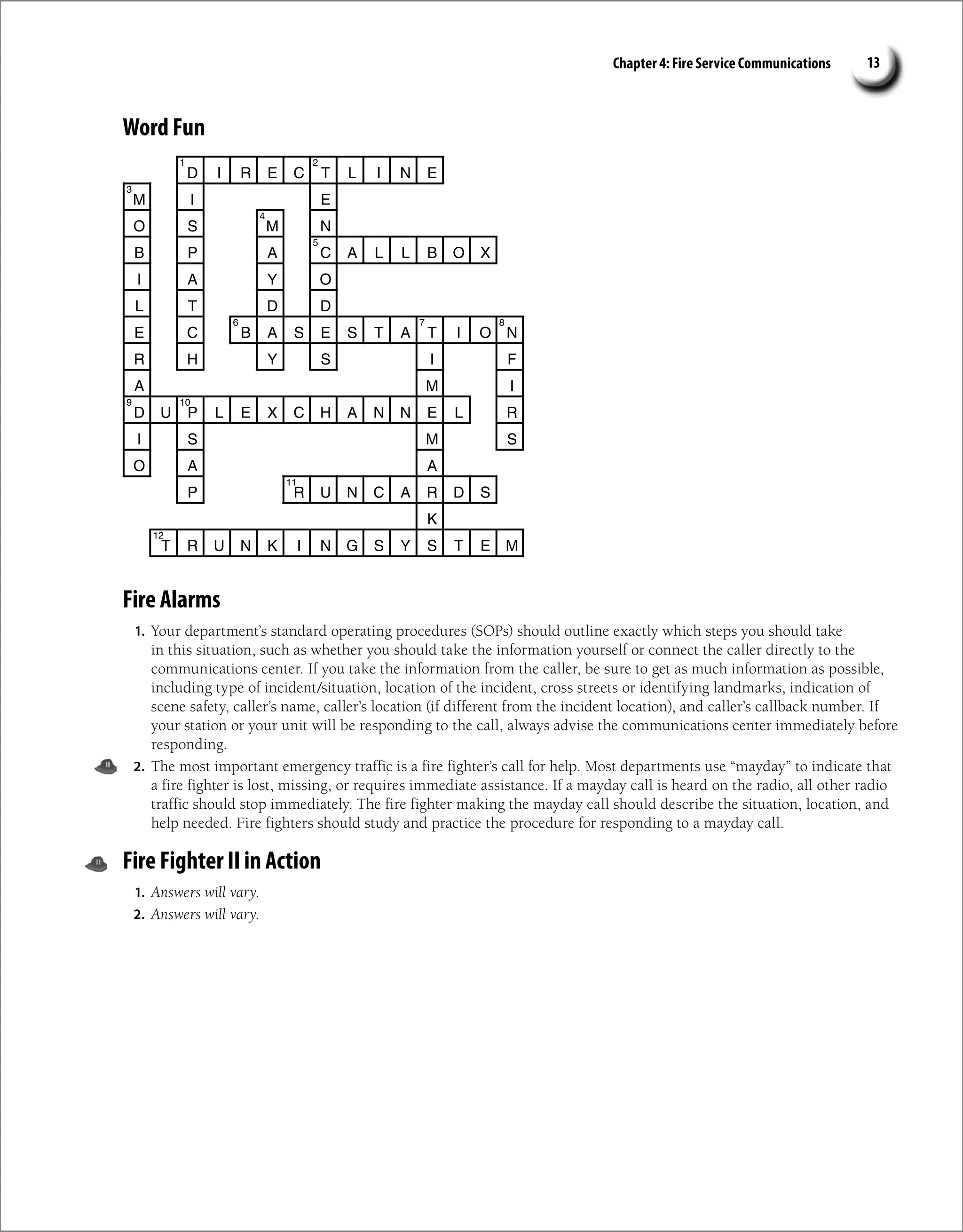 Chapter 4: Fire Service Communications 13
Word Fun
Fire Alarms
1. Your department’s standard operating procedures (SOPs) should outline exactly which steps you should take
in this situation, such as whether you should take the information yourself or connect the caller directly to the
communications center. If you take the information from the caller, be sure to get as much information as possible,
including type of incident/situation, location of the incident, cross streets or identifying landmarks, indication of
scene safety, caller’s name, caller’s location (if different from the incident location), and caller’s callback number. If
your station or your unit will be responding to the call, always advise the communications center immediately before
responding.
2. The most important emergency traffic is a fire fighter’s call for help. Most departments use “mayday” to indicate that
a fire fighter is lost, missing, or requires immediate assistance. If a mayday call is heard on the radio, all other radio
traffic should stop immediately. The fire fighter making the mayday call should describe the situation, location, and
help needed. Fire fighters should study and practice the procedure for responding to a mayday call.
Fire Fighter II in Action
1. Answers will vary.
2. Answers will vary.
D I R E C T L I N E
M I E
O S M N
B P A C A L L B O X
I A Y O
L T D D
E C B A S E S T A T I O N
R H Y S I F
M
A I
D U P L E X C H A N N E L R
I S M S
O A A
P R U N C A R D S
K
T R U N K I N G S Y S T E M
2
1
3
4
5
7
6 8
9 10
11
12
 
