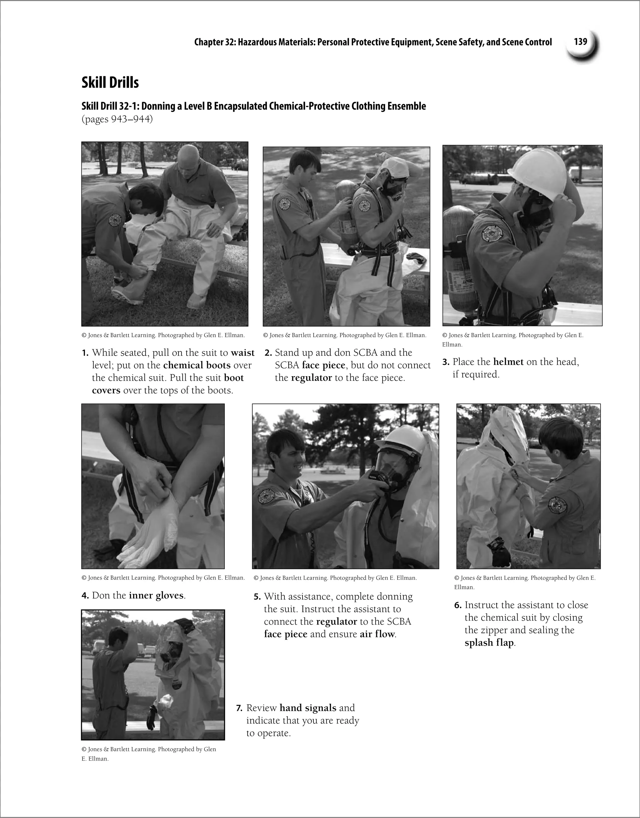 Chapter 32: Hazardous Materials: Personal Protective Equipment, Scene Safety, and Scene Control 139
Skill Drills
Skill Drill 32-1: Donning a Level B Encapsulated Chemical-Protective Clothing Ensemble
(pages 943–944)
1. While seated, pull on the suit to waist
level; put on the chemical boots over
the chemical suit. Pull the suit boot
covers over the tops of the boots.
2. Stand up and don SCBA and the
SCBA face piece, but do not connect
the regulator to the face piece.
3. Place the helmet on the head,
if required.
4. Don the inner gloves. 5. With assistance, complete donning
the suit. Instruct the assistant to
connect the regulator to the SCBA
face piece and ensure air flow.
6. Instruct the assistant to close
the chemical suit by closing
the zipper and sealing the
splash flap.
© Jones  Bartlett Learning. Photographed by Glen E. Ellman.
© Jones  Bartlett Learning. Photographed by Glen E. Ellman.
© Jones  Bartlett Learning. Photographed by Glen E. Ellman.
© Jones  Bartlett Learning. Photographed by Glen E. Ellman.
© Jones  Bartlett Learning. Photographed by Glen E.
Ellman.
© Jones  Bartlett Learning. Photographed by Glen E.
Ellman.
7. Review hand signals and
indicate that you are ready
to operate.
© Jones  Bartlett Learning. Photographed by Glen
E. Ellman.
 