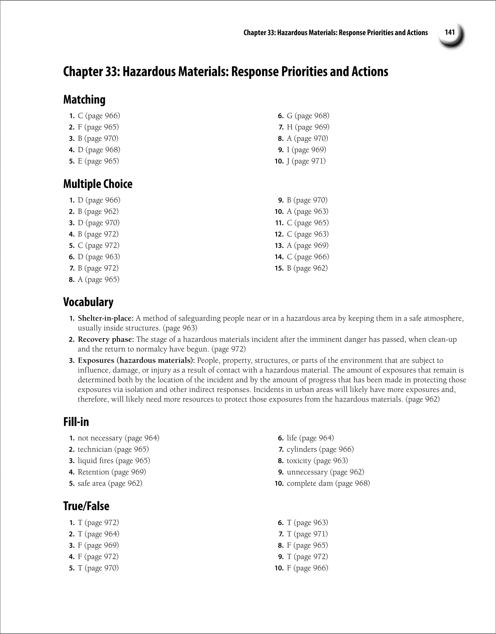Chapter 33: Hazardous Materials: Response Priorities and Actions 141
Chapter 33: Hazardous Materials: Response Priorities and Actions
Matching
1. C (page 966)
2. F (page 965)
3. B (page 970)
4. D (page 968)
5. E (page 965)
6. G (page 968)
7. H (page 969)
8. A (page 970)
9. I (page 969)
10. J (page 971)
Multiple Choice
1. D (page 966)
2. B (page 962)
3. D (page 970)
4. B (page 972)
5. C (page 972)
6. D (page 963)
7. B (page 972)
8. A (page 965)
9. B (page 970)
10. A (page 963)
11. C (page 965)
12. C (page 963)
13. A (page 969)
14. C (page 966)
15. B (page 962)
Vocabulary
1. Shelter-in-place: A method of safeguarding people near or in a hazardous area by keeping them in a safe atmosphere,
usually inside structures. (page 963)
2. Recovery phase: The stage of a hazardous materials incident after the imminent danger has passed, when clean-up
and the return to normalcy have begun. (page 972)
3. Exposures (hazardous materials): People, property, structures, or parts of the environment that are subject to
influence, damage, or injury as a result of contact with a hazardous material. The amount of exposures that remain is
determined both by the location of the incident and by the amount of progress that has been made in protecting those
exposures via isolation and other indirect responses. Incidents in urban areas will likely have more exposures and,
therefore, will likely need more resources to protect those exposures from the hazardous materials. (page 962)
Fill-in
1. not necessary (page 964)
2. technician (page 965)
3. liquid fires (page 965)
4. Retention (page 969)
5. safe area (page 962)
6. life (page 964)
7. cylinders (page 966)
8. toxicity (page 963)
9. unnecessary (page 962)
10. complete dam (page 968)
True/False
1. T (page 972)
2. T (page 964)
3. F (page 969)
4. F (page 972)
5. T (page 970)
6. T (page 963)
7. T (page 971)
8. F (page 965)
9. T (page 972)
10. F (page 966)
 