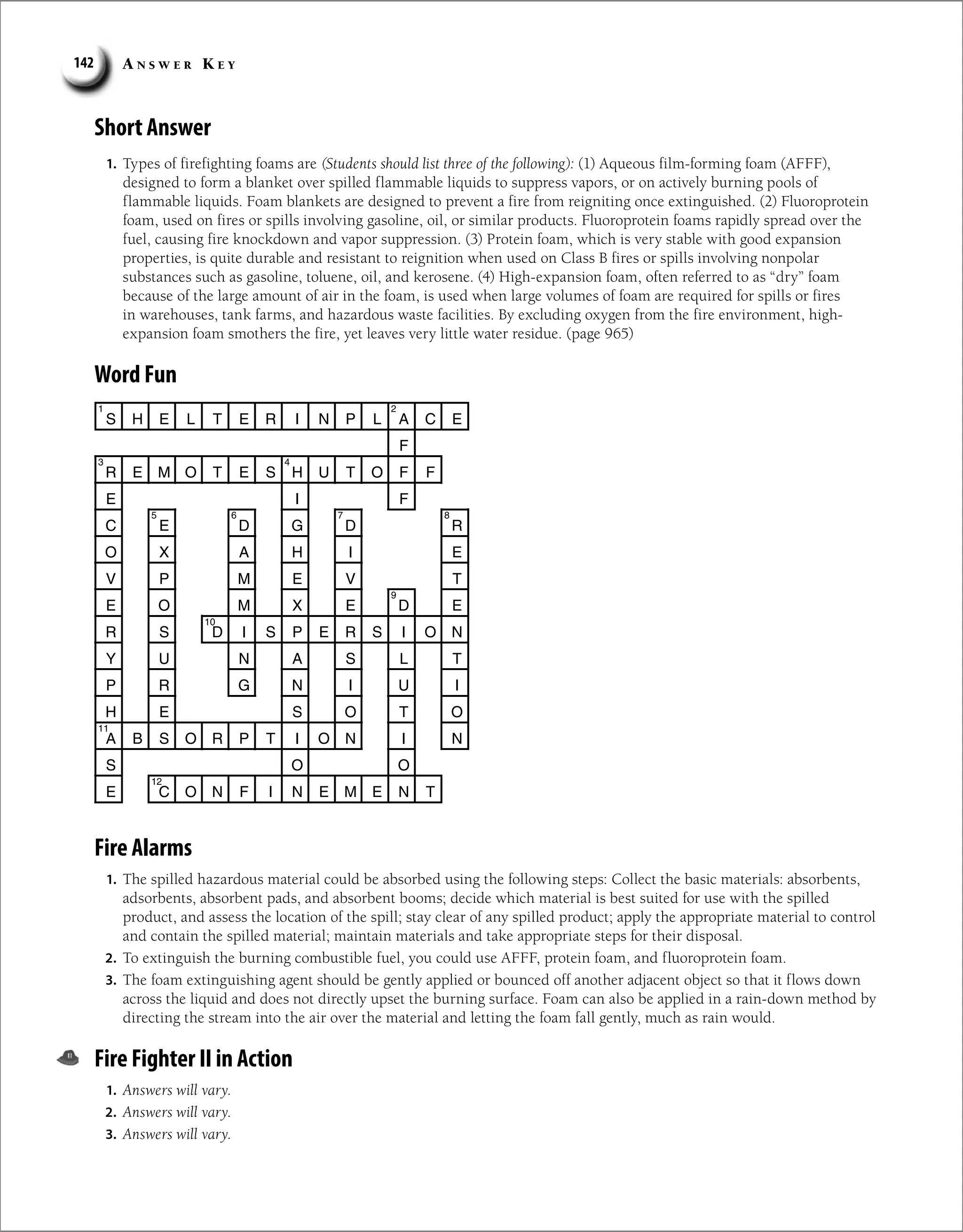 A n s w e r K e y
142
Short Answer
1. Types of firefighting foams are (Students should list three of the following): (1) Aqueous film-forming foam (AFFF),
designed to form a blanket over spilled flammable liquids to suppress vapors, or on actively burning pools of
flammable liquids. Foam blankets are designed to prevent a fire from reigniting once extinguished. (2) Fluoroprotein
foam, used on fires or spills involving gasoline, oil, or similar products. Fluoroprotein foams rapidly spread over the
fuel, causing fire knockdown and vapor suppression. (3) Protein foam, which is very stable with good expansion
properties, is quite durable and resistant to reignition when used on Class B fires or spills involving nonpolar
substances such as gasoline, toluene, oil, and kerosene. (4) High-expansion foam, often referred to as “dry” foam
because of the large amount of air in the foam, is used when large volumes of foam are required for spills or fires
in warehouses, tank farms, and hazardous waste facilities. By excluding oxygen from the fire environment, high-
expansion foam smothers the fire, yet leaves very little water residue. (page 965)
Word Fun
S H E L T E R I N P L A C E
F
R E M O T E S H U T O F F
I
E F
C E D G D R
O X A H
V P M E
E O M X
R S D I S P E R S I O N
Y U N A S L T
P R G
H E S
A B S O R P T I O
O
S O
E C O N F I N E M E N T
4
3
5
I E
V T
E D E
N I U I
O T O
N I N
2
1
8
7
6
9
10
11
12
Fire Alarms
1. The spilled hazardous material could be absorbed using the following steps: Collect the basic materials: absorbents,
adsorbents, absorbent pads, and absorbent booms; decide which material is best suited for use with the spilled
product, and assess the location of the spill; stay clear of any spilled product; apply the appropriate material to control
and contain the spilled material; maintain materials and take appropriate steps for their disposal.
2. To extinguish the burning combustible fuel, you could use AFFF, protein foam, and fluoroprotein foam.
3. The foam extinguishing agent should be gently applied or bounced off another adjacent object so that it flows down
across the liquid and does not directly upset the burning surface. Foam can also be applied in a rain-down method by
directing the stream into the air over the material and letting the foam fall gently, much as rain would.
Fire Fighter II in Action
1. Answers will vary.
2. Answers will vary.
3. Answers will vary.
 