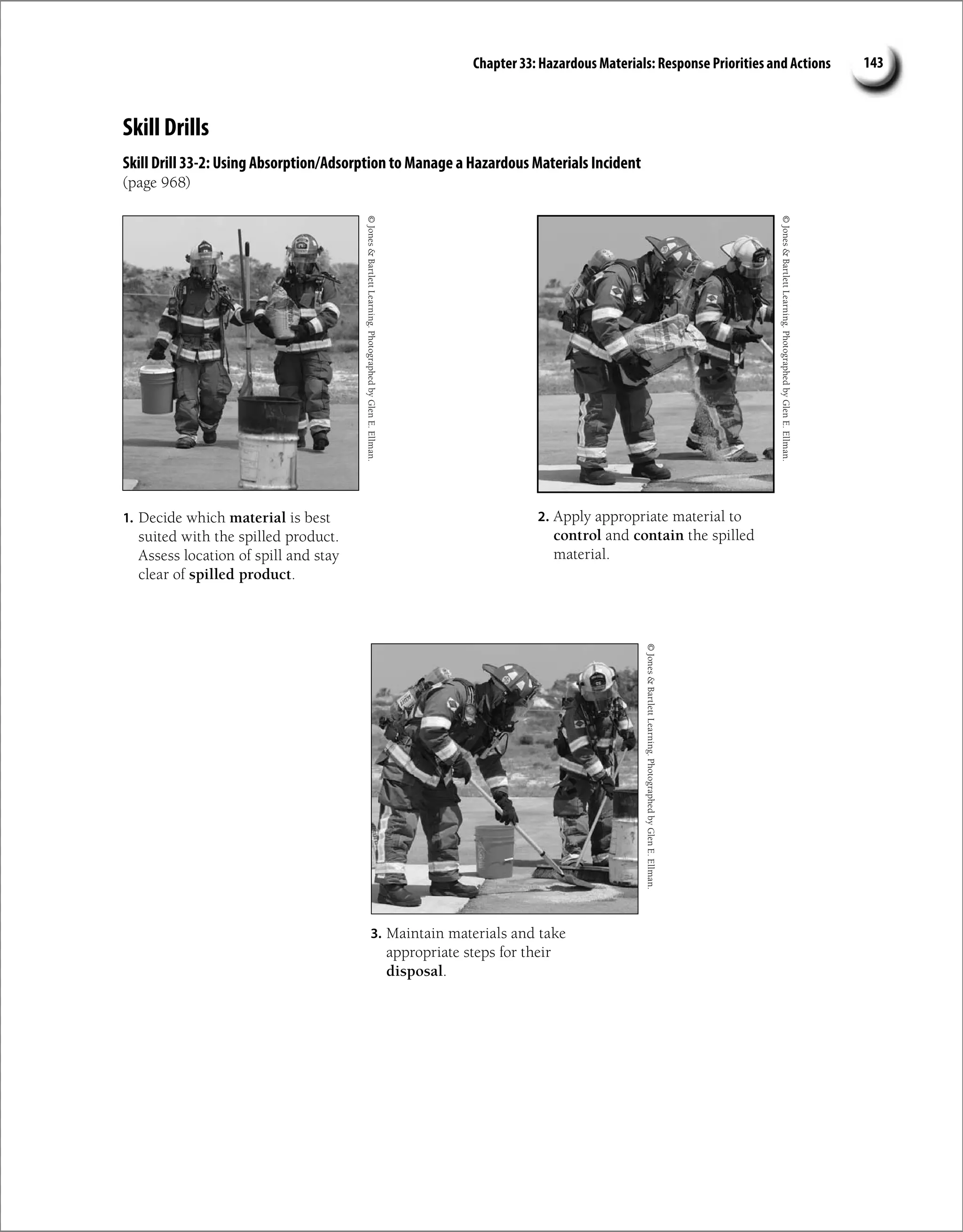 Chapter 33: Hazardous Materials: Response Priorities and Actions 143
Skill Drills
Skill Drill 33-2: Using Absorption/Adsorption to Manage a Hazardous Materials Incident
(page 968)
1. Decide which material is best
suited with the spilled product.
Assess location of spill and stay
clear of spilled product.
2. Apply appropriate material to
control and contain the spilled
material.
3. Maintain materials and take
appropriate steps for their
disposal.
©
Jones

Bartlett
Learning.
Photographed
by
Glen
E.
Ellman.
©
Jones

Bartlett
Learning.
Photographed
by
Glen
E.
Ellman.
©
Jones

Bartlett
Learning.
Photographed
by
Glen
E.
Ellman.
 