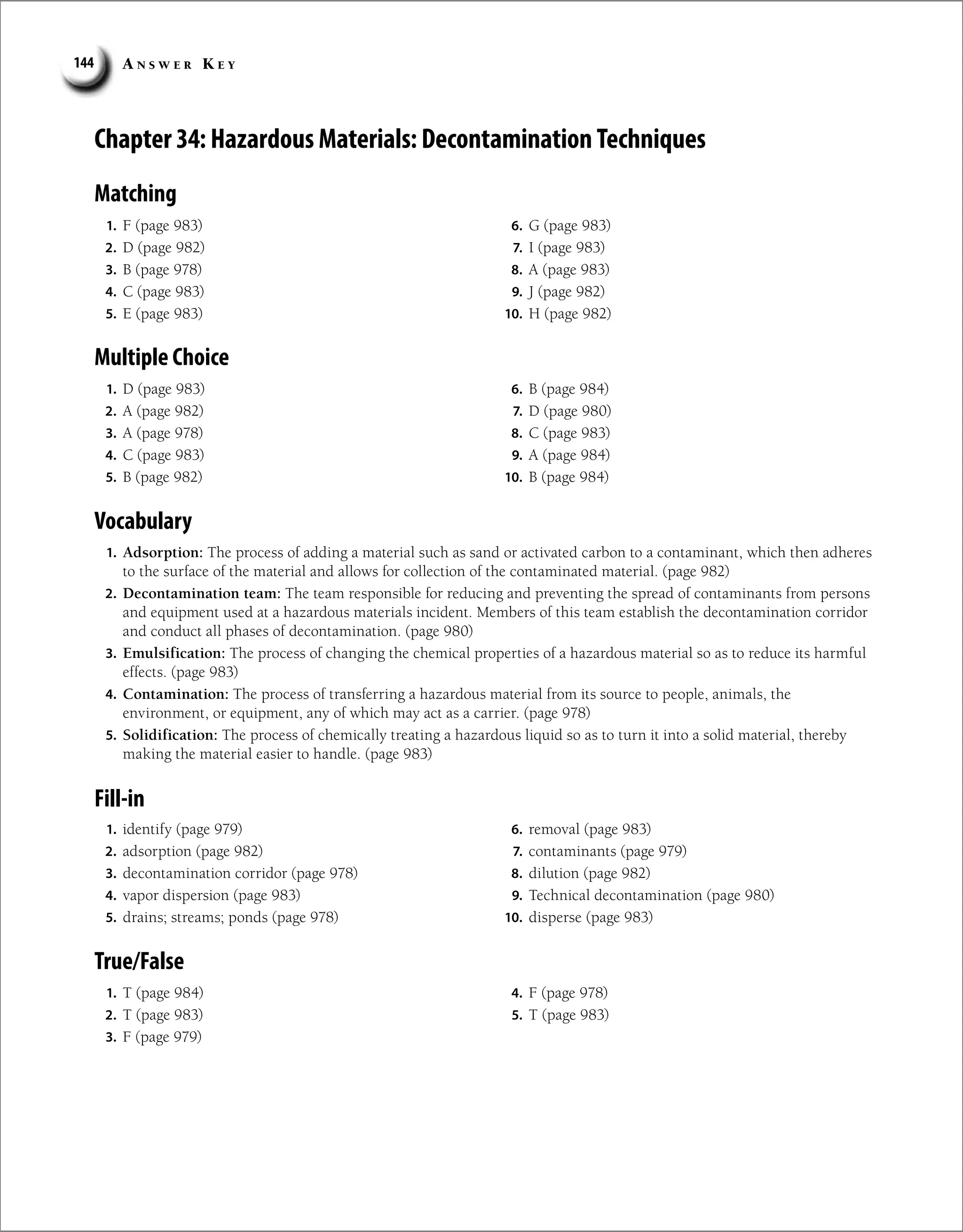 A n s w e r K e y
144
Chapter 34: Hazardous Materials: Decontamination Techniques
Matching
1. F (page 983)
2. D (page 982)
3. B (page 978)
4. C (page 983)
5. E (page 983)
6. G (page 983)
7. I (page 983)
8. A (page 983)
9. J (page 982)
10. H (page 982)
Multiple Choice
1. D (page 983)
2. A (page 982)
3. A (page 978)
4. C (page 983)
5. B (page 982)
6. B (page 984)
7. D (page 980)
8. C (page 983)
9. A (page 984)
10. B (page 984)
Vocabulary
1. Adsorption: The process of adding a material such as sand or activated carbon to a contaminant, which then adheres
to the surface of the material and allows for collection of the contaminated material. (page 982)
2. Decontamination team: The team responsible for reducing and preventing the spread of contaminants from persons
and equipment used at a hazardous materials incident. Members of this team establish the decontamination corridor
and conduct all phases of decontamination. (page 980)
3. Emulsification: The process of changing the chemical properties of a hazardous material so as to reduce its harmful
effects. (page 983)
4. Contamination: The process of transferring a hazardous material from its source to people, animals, the
environment, or equipment, any of which may act as a carrier. (page 978)
5. Solidification: The process of chemically treating a hazardous liquid so as to turn it into a solid material, thereby
making the material easier to handle. (page 983)
Fill-in
1. identify (page 979)
2. adsorption (page 982)
3. decontamination corridor (page 978)
4. vapor dispersion (page 983)
5. drains; streams; ponds (page 978)
6. removal (page 983)
7. contaminants (page 979)
8. dilution (page 982)
9. Technical decontamination (page 980)
10. disperse (page 983)
True/False
1. T (page 984)
2. T (page 983)
3. F (page 979)
4. F (page 978)
5. T (page 983)
 