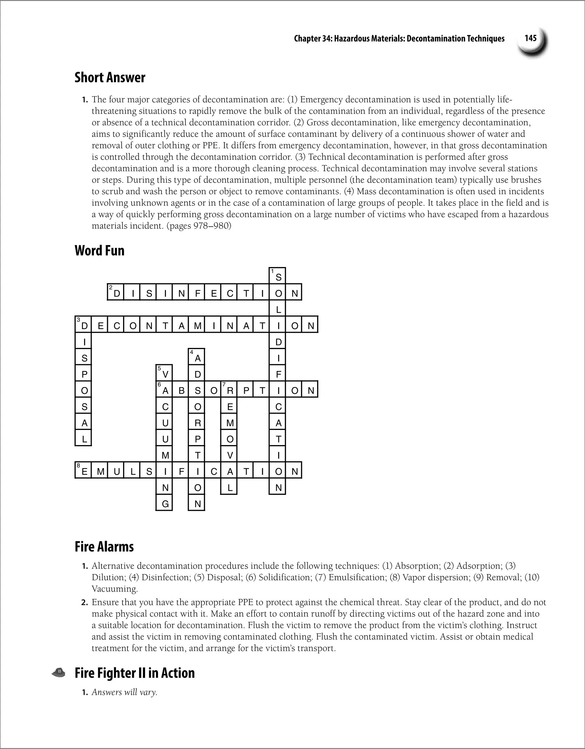 Chapter 34: Hazardous Materials: Decontamination Techniques 145
Short Answer
1. The four major categories of decontamination are: (1) Emergency decontamination is used in potentially life-
threatening situations to rapidly remove the bulk of the contamination from an individual, regardless of the presence
or absence of a technical decontamination corridor. (2) Gross decontamination, like emergency decontamination,
aims to significantly reduce the amount of surface contaminant by delivery of a continuous shower of water and
removal of outer clothing or PPE. It differs from emergency decontamination, however, in that gross decontamination
is controlled through the decontamination corridor. (3) Technical decontamination is performed after gross
decontamination and is a more thorough cleaning process. Technical decontamination may involve several stations
or steps. During this type of decontamination, multiple personnel (the decontamination team) typically use brushes
to scrub and wash the person or object to remove contaminants. (4) Mass decontamination is often used in incidents
involving unknown agents or in the case of a contamination of large groups of people. It takes place in the field and is
a way of quickly performing gross decontamination on a large number of victims who have escaped from a hazardous
materials incident. (pages 978–980)
Word Fun
S
D I S I N F E C T I O N
L
D E C O N T A M I N A T I O N
I D
S A I
P V D F
O A B S O R P T I O N
S C O E C
A U R M A
L U P O T
M T V I
E M U L S I F I C A T I O N
N O L N
G N
1
2
3
4
5
6 7
8
Fire Alarms
1. Alternative decontamination procedures include the following techniques: (1) Absorption; (2) Adsorption; (3)
Dilution; (4) Disinfection; (5) Disposal; (6) Solidification; (7) Emulsification; (8) Vapor dispersion; (9) Removal; (10)
Vacuuming.
2. Ensure that you have the appropriate PPE to protect against the chemical threat. Stay clear of the product, and do not
make physical contact with it. Make an effort to contain runoff by directing victims out of the hazard zone and into
a suitable location for decontamination. Flush the victim to remove the product from the victim’s clothing. Instruct
and assist the victim in removing contaminated clothing. Flush the contaminated victim. Assist or obtain medical
treatment for the victim, and arrange for the victim’s transport.
Fire Fighter II in Action
1. Answers will vary.
 