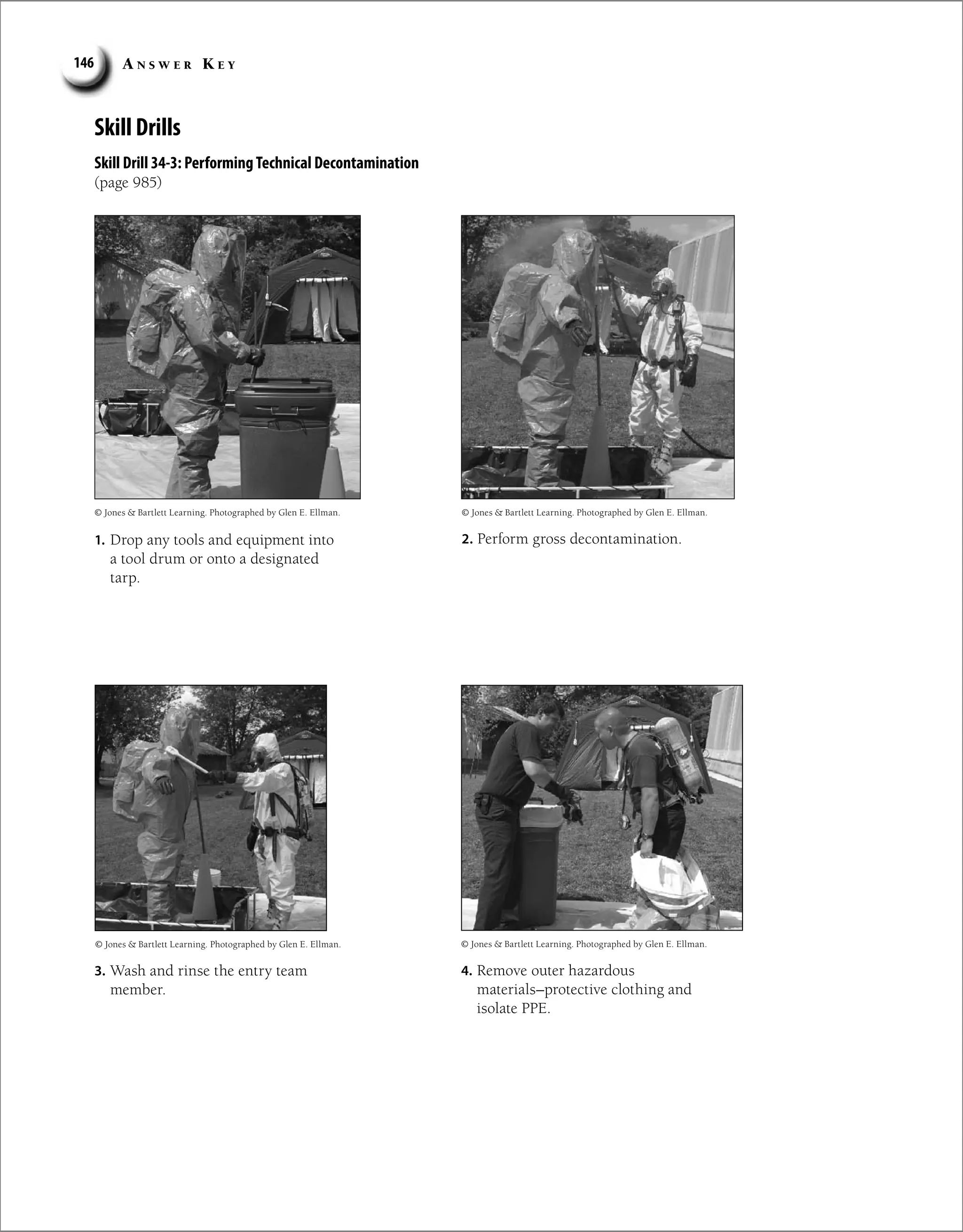 A n s w e r K e y
146
Skill Drills
Skill Drill 34-3: PerformingTechnical Decontamination
(page 985)
4. Remove outer hazardous
materials–protective clothing and
isolate PPE.
2. Perform gross decontamination.
© Jones  Bartlett Learning. Photographed by Glen E. Ellman.
© Jones  Bartlett Learning. Photographed by Glen E. Ellman.
1. Drop any tools and equipment into
a tool drum or onto a designated
tarp.
© Jones  Bartlett Learning. Photographed by Glen E. Ellman.
3. Wash and rinse the entry team
member.
© Jones  Bartlett Learning. Photographed by Glen E. Ellman.
 