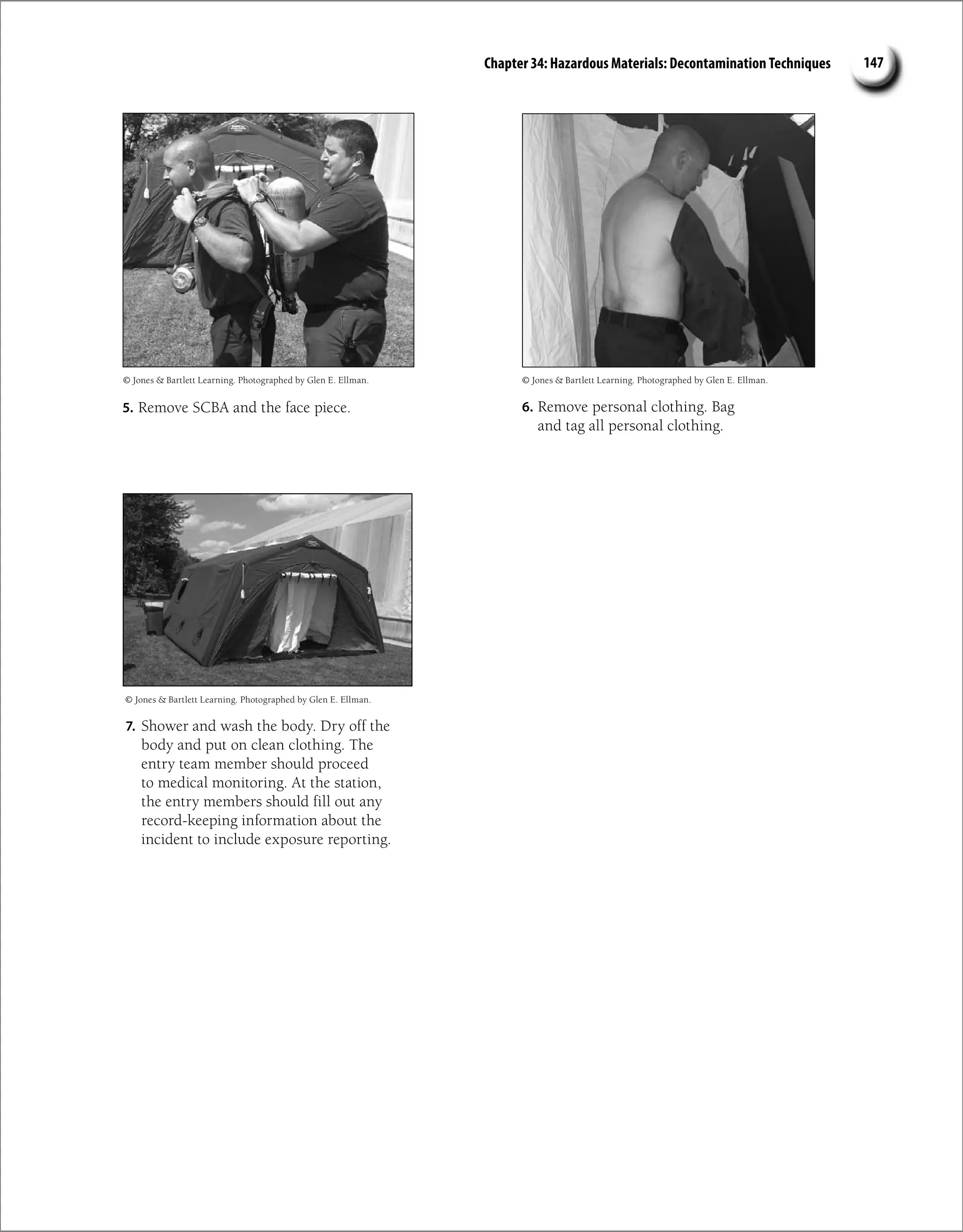 Chapter 34: Hazardous Materials: Decontamination Techniques 147
5. Remove SCBA and the face piece.
© Jones  Bartlett Learning. Photographed by Glen E. Ellman.
6. Remove personal clothing. Bag
and tag all personal clothing.
© Jones  Bartlett Learning. Photographed by Glen E. Ellman.
7. Shower and wash the body. Dry off the
body and put on clean clothing. The
entry team member should proceed
to medical monitoring. At the station,
the entry members should fill out any
record-keeping information about the
incident to include exposure reporting.
© Jones  Bartlett Learning. Photographed by Glen E. Ellman.
 