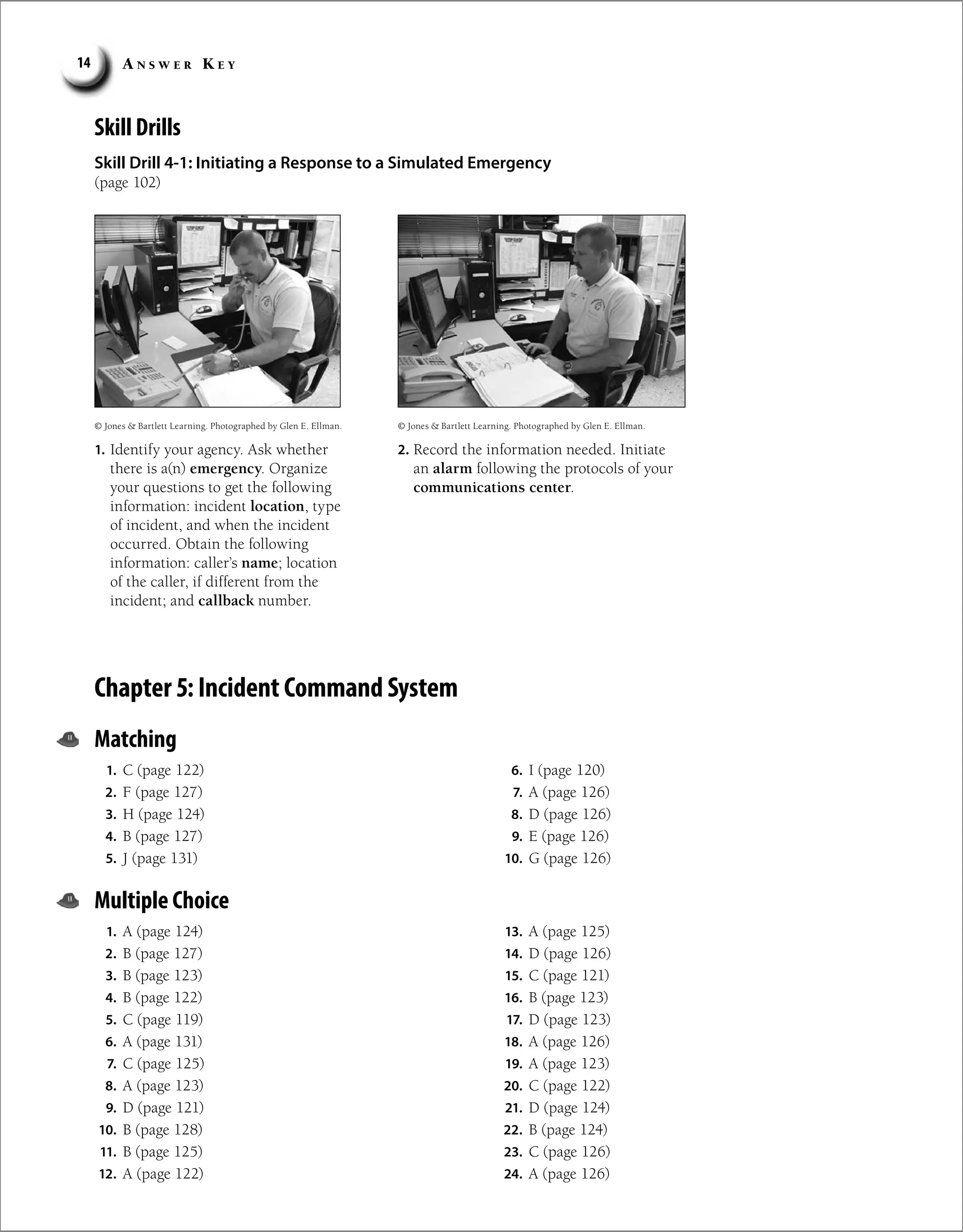 A n s w e r K e y
14
Skill Drills
Skill Drill 4-1: Initiating a Response to a Simulated Emergency
(page 102)
1. Identify your agency. Ask whether
there is a(n) emergency. Organize
your questions to get the following
information: incident location, type
of incident, and when the incident
occurred. Obtain the following
information: caller’s name; location
of the caller, if different from the
incident; and callback number.
2. Record the information needed. Initiate
an alarm following the protocols of your
communications center.
© Jones  Bartlett Learning. Photographed by Glen E. Ellman. © Jones  Bartlett Learning. Photographed by Glen E. Ellman.
Chapter 5: Incident Command System
Matching
1. C (page 122)
2. F (page 127)
3. H (page 124)
4. B (page 127)
5. J (page 131)
6. I (page 120)
7. A (page 126)
8. D (page 126)
9. E (page 126)
10. G (page 126)
Multiple Choice
1. A (page 124)
2. B (page 127)
3. B (page 123)
4. B (page 122)
5. C (page 119)
6. A (page 131)
7. C (page 125)
8. A (page 123)
9. D (page 121)
10. B (page 128)
11. B (page 125)
12. A (page 122)
13. A (page 125)
14. D (page 126)
15. C (page 121)
16. B (page 123)
17. D (page 123)
18. A (page 126)
19. A (page 123)
20. C (page 122)
21. D (page 124)
22. B (page 124)
23. C (page 126)
24. A (page 126)
 