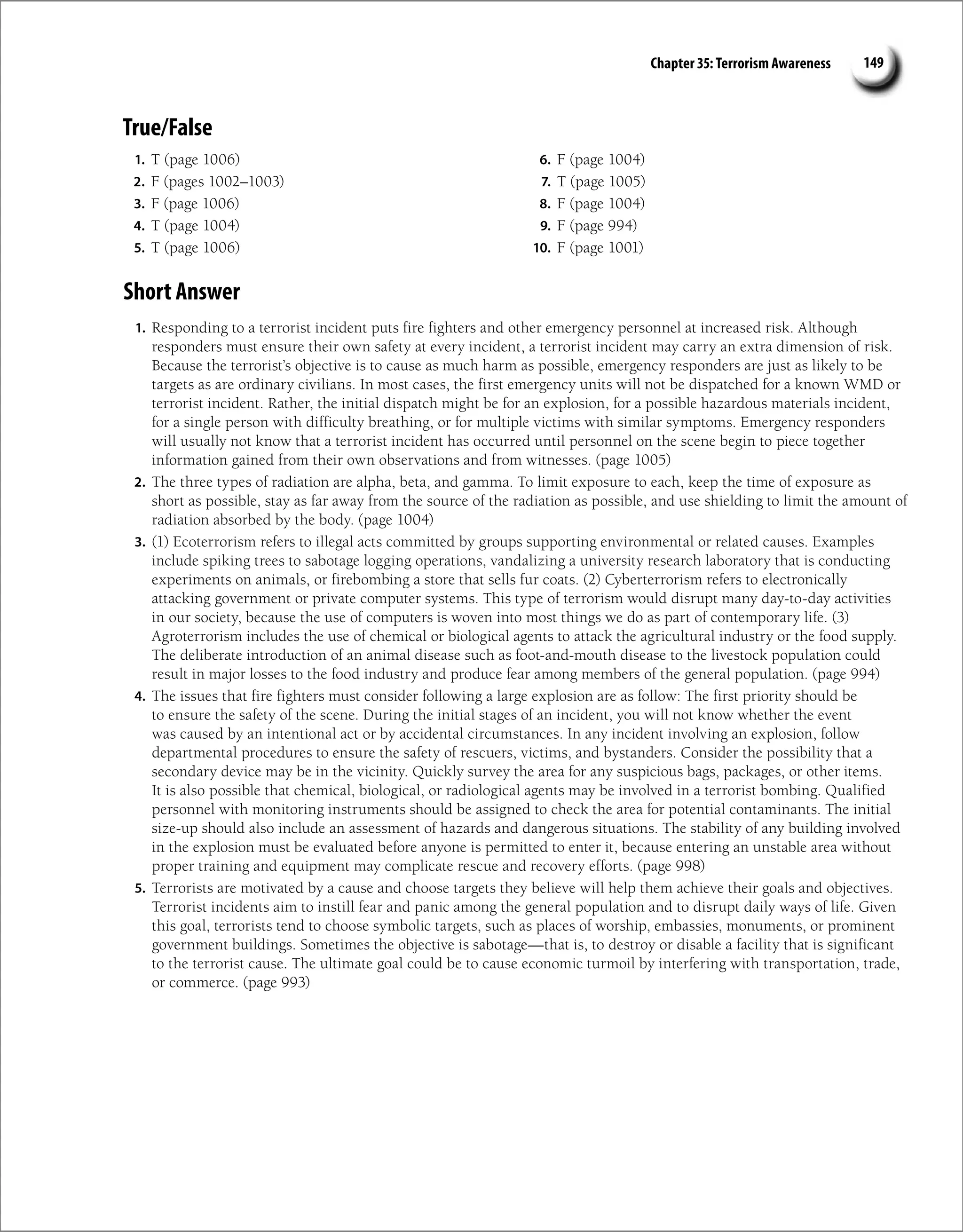 Chapter 35: Terrorism Awareness 149
True/False
1. T (page 1006)
2. F (pages 1002–1003)
3. F (page 1006)
4. T (page 1004)
5. T (page 1006)
6. F (page 1004)
7. T (page 1005)
8. F (page 1004)
9. F (page 994)
10. F (page 1001)
Short Answer
1. Responding to a terrorist incident puts fire fighters and other emergency personnel at increased risk. Although
responders must ensure their own safety at every incident, a terrorist incident may carry an extra dimension of risk.
Because the terrorist’s objective is to cause as much harm as possible, emergency responders are just as likely to be
targets as are ordinary civilians. In most cases, the first emergency units will not be dispatched for a known WMD or
terrorist incident. Rather, the initial dispatch might be for an explosion, for a possible hazardous materials incident,
for a single person with difficulty breathing, or for multiple victims with similar symptoms. Emergency responders
will usually not know that a terrorist incident has occurred until personnel on the scene begin to piece together
information gained from their own observations and from witnesses. (page 1005)
2. The three types of radiation are alpha, beta, and gamma. To limit exposure to each, keep the time of exposure as
short as possible, stay as far away from the source of the radiation as possible, and use shielding to limit the amount of
radiation absorbed by the body. (page 1004)
3. (1) Ecoterrorism refers to illegal acts committed by groups supporting environmental or related causes. Examples
include spiking trees to sabotage logging operations, vandalizing a university research laboratory that is conducting
experiments on animals, or firebombing a store that sells fur coats. (2) Cyberterrorism refers to electronically
attacking government or private computer systems. This type of terrorism would disrupt many day-to-day activities
in our society, because the use of computers is woven into most things we do as part of contemporary life. (3)
Agroterrorism includes the use of chemical or biological agents to attack the agricultural industry or the food supply.
The deliberate introduction of an animal disease such as foot-and-mouth disease to the livestock population could
result in major losses to the food industry and produce fear among members of the general population. (page 994)
4. The issues that fire fighters must consider following a large explosion are as follow: The first priority should be
to ensure the safety of the scene. During the initial stages of an incident, you will not know whether the event
was caused by an intentional act or by accidental circumstances. In any incident involving an explosion, follow
departmental procedures to ensure the safety of rescuers, victims, and bystanders. Consider the possibility that a
secondary device may be in the vicinity. Quickly survey the area for any suspicious bags, packages, or other items.
It is also possible that chemical, biological, or radiological agents may be involved in a terrorist bombing. Qualified
personnel with monitoring instruments should be assigned to check the area for potential contaminants. The initial
size-up should also include an assessment of hazards and dangerous situations. The stability of any building involved
in the explosion must be evaluated before anyone is permitted to enter it, because entering an unstable area without
proper training and equipment may complicate rescue and recovery efforts. (page 998)
5. Terrorists are motivated by a cause and choose targets they believe will help them achieve their goals and objectives.
Terrorist incidents aim to instill fear and panic among the general population and to disrupt daily ways of life. Given
this goal, terrorists tend to choose symbolic targets, such as places of worship, embassies, monuments, or prominent
government buildings. Sometimes the objective is sabotage—that is, to destroy or disable a facility that is significant
to the terrorist cause. The ultimate goal could be to cause economic turmoil by interfering with transportation, trade,
or commerce. (page 993)
 