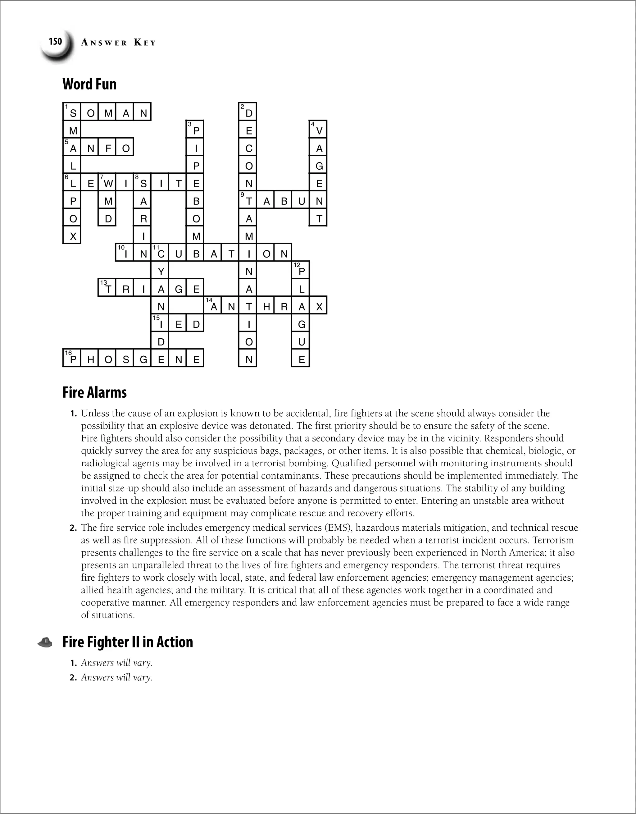 A n s w e r K e y
150
Word Fun
S O M A N D
P
M E V
A N F O I C A
P
L O G
L E W I S I T E N E
P M A B T A B U N
O D R O A T
X I M M
I N C U B A T I O N
Y N P
T R I A G E A L
N A N T H R A X
I E D I G
D O U
P H O S G E N E N E
2
1
4
3
5
6 7 8
9
10 11
12
13
14
15
16
Fire Alarms
1. Unless the cause of an explosion is known to be accidental, fire fighters at the scene should always consider the
possibility that an explosive device was detonated. The first priority should be to ensure the safety of the scene.
Fire fighters should also consider the possibility that a secondary device may be in the vicinity. Responders should
quickly survey the area for any suspicious bags, packages, or other items. It is also possible that chemical, biologic, or
radiological agents may be involved in a terrorist bombing. Qualified personnel with monitoring instruments should
be assigned to check the area for potential contaminants. These precautions should be implemented immediately. The
initial size-up should also include an assessment of hazards and dangerous situations. The stability of any building
involved in the explosion must be evaluated before anyone is permitted to enter. Entering an unstable area without
the proper training and equipment may complicate rescue and recovery efforts.
2. The fire service role includes emergency medical services (EMS), hazardous materials mitigation, and technical rescue
as well as fire suppression. All of these functions will probably be needed when a terrorist incident occurs. Terrorism
presents challenges to the fire service on a scale that has never previously been experienced in North America; it also
presents an unparalleled threat to the lives of fire fighters and emergency responders. The terrorist threat requires
fire fighters to work closely with local, state, and federal law enforcement agencies; emergency management agencies;
allied health agencies; and the military. It is critical that all of these agencies work together in a coordinated and
cooperative manner. All emergency responders and law enforcement agencies must be prepared to face a wide range
of situations.
Fire Fighter II in Action
1. Answers will vary.
2. Answers will vary.
 