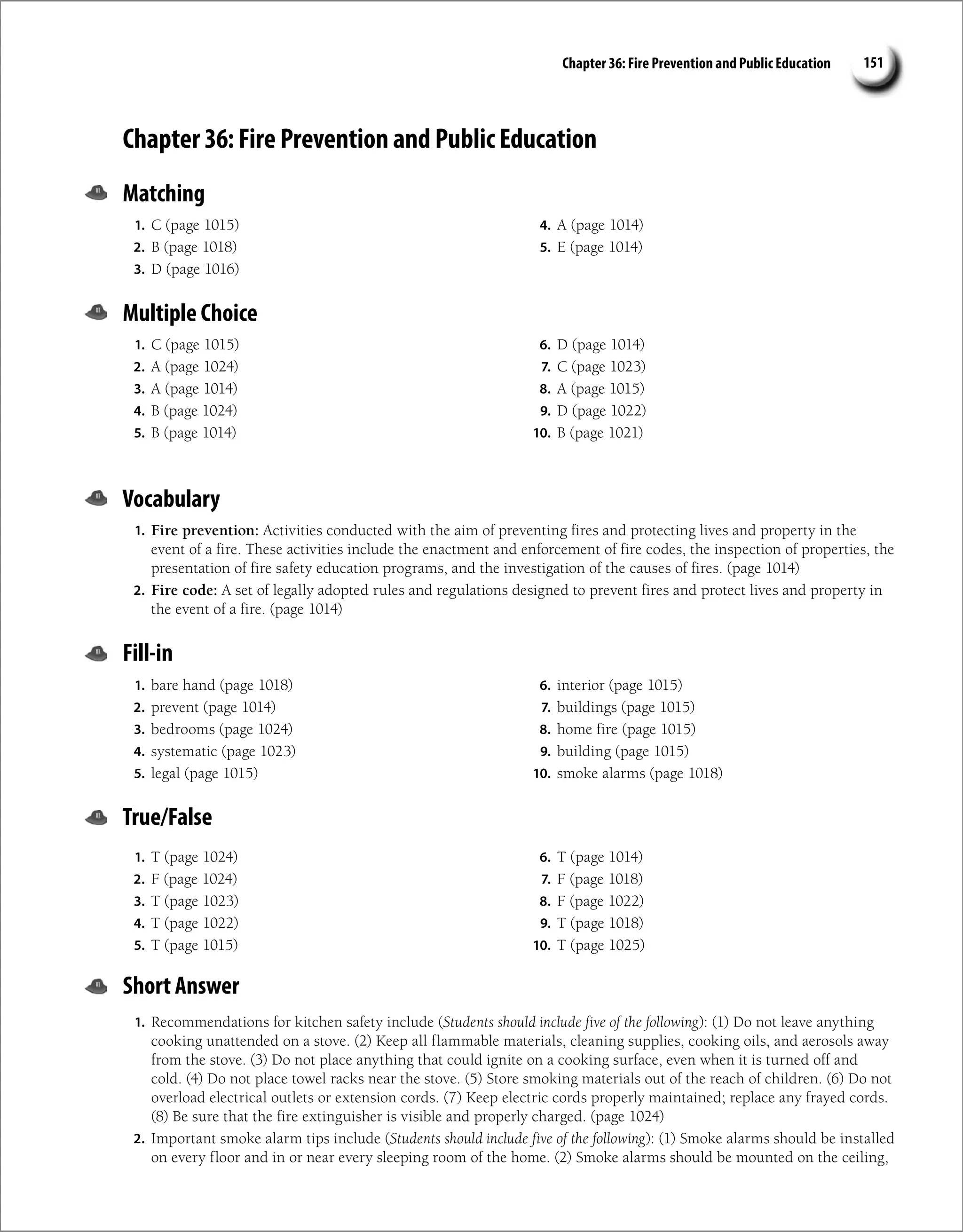 Chapter 36: Fire Prevention and Public Education 151
Chapter 36: Fire Prevention and Public Education
Matching
1. C (page 1015)
2. B (page 1018)
3. D (page 1016)
4. A (page 1014)
5. E (page 1014)
Multiple Choice
1. C (page 1015)
2. A (page 1024)
3. A (page 1014)
4. B (page 1024)
5. B (page 1014)
6. D (page 1014)
7. C (page 1023)
8. A (page 1015)
9. D (page 1022)
10. B (page 1021)
Vocabulary
1. Fire prevention: Activities conducted with the aim of preventing fires and protecting lives and property in the
event of a fire. These activities include the enactment and enforcement of fire codes, the inspection of properties, the
presentation of fire safety education programs, and the investigation of the causes of fires. (page 1014)
2. Fire code: A set of legally adopted rules and regulations designed to prevent fires and protect lives and property in
the event of a fire. (page 1014)
Fill-in
1. bare hand (page 1018)
2. prevent (page 1014)
3. bedrooms (page 1024)
4. systematic (page 1023)
5. legal (page 1015)
6. interior (page 1015)
7. buildings (page 1015)
8. home fire (page 1015)
9. building (page 1015)
10. smoke alarms (page 1018)
True/False
1. T (page 1024)
2. F (page 1024)
3. T (page 1023)
4. T (page 1022)
5. T (page 1015)
6. T (page 1014)
7. F (page 1018)
8. F (page 1022)
9. T (page 1018)
10. T (page 1025)
Short Answer
1. Recommendations for kitchen safety include (Students should include five of the following): (1) Do not leave anything
cooking unattended on a stove. (2) Keep all flammable materials, cleaning supplies, cooking oils, and aerosols away
from the stove. (3) Do not place anything that could ignite on a cooking surface, even when it is turned off and
cold. (4) Do not place towel racks near the stove. (5) Store smoking materials out of the reach of children. (6) Do not
overload electrical outlets or extension cords. (7) Keep electric cords properly maintained; replace any frayed cords.
(8) Be sure that the fire extinguisher is visible and properly charged. (page 1024)
2. Important smoke alarm tips include (Students should include five of the following): (1) Smoke alarms should be installed
on every floor and in or near every sleeping room of the home. (2) Smoke alarms should be mounted on the ceiling,
 