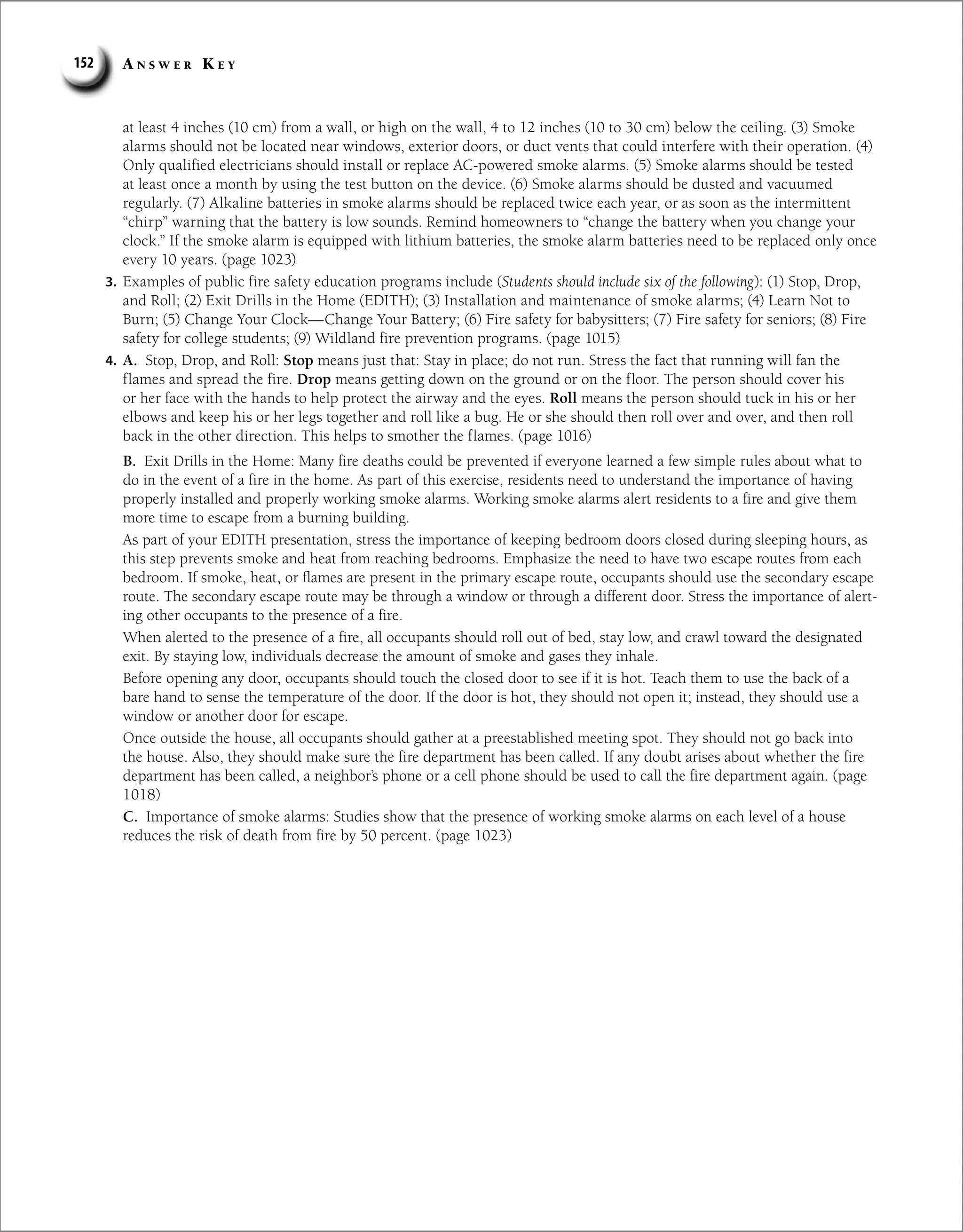 A n s w e r K e y
152
at least 4 inches (10 cm) from a wall, or high on the wall, 4 to 12 inches (10 to 30 cm) below the ceiling. (3) Smoke
alarms should not be located near windows, exterior doors, or duct vents that could interfere with their operation. (4)
Only qualified electricians should install or replace AC-powered smoke alarms. (5) Smoke alarms should be tested
at least once a month by using the test button on the device. (6) Smoke alarms should be dusted and vacuumed
regularly. (7) Alkaline batteries in smoke alarms should be replaced twice each year, or as soon as the intermittent
“chirp” warning that the battery is low sounds. Remind homeowners to “change the battery when you change your
clock.” If the smoke alarm is equipped with lithium batteries, the smoke alarm batteries need to be replaced only once
every 10 years. (page 1023)
3. Examples of public fire safety education programs include (Students should include six of the following): (1) Stop, Drop,
and Roll; (2) Exit Drills in the Home (EDITH); (3) Installation and maintenance of smoke alarms; (4) Learn Not to
Burn; (5) Change Your Clock—Change Your Battery; (6) Fire safety for babysitters; (7) Fire safety for seniors; (8) Fire
safety for college students; (9) Wildland fire prevention programs. (page 1015)
4. A. Stop, Drop, and Roll: Stop means just that: Stay in place; do not run. Stress the fact that running will fan the
flames and spread the fire. Drop means getting down on the ground or on the floor. The person should cover his
or her face with the hands to help protect the airway and the eyes. Roll means the person should tuck in his or her
elbows and keep his or her legs together and roll like a bug. He or she should then roll over and over, and then roll
back in the other direction. This helps to smother the flames. (page 1016)
B. Exit Drills in the Home: Many fire deaths could be prevented if everyone learned a few simple rules about what to
do in the event of a fire in the home. As part of this exercise, residents need to understand the importance of having
properly installed and properly working smoke alarms. Working smoke alarms alert residents to a fire and give them
more time to escape from a burning building.
As part of your EDITH presentation, stress the importance of keeping bedroom doors closed during sleeping hours, as
this step prevents smoke and heat from reaching bedrooms. Emphasize the need to have two escape routes from each
bedroom. If smoke, heat, or flames are present in the primary escape route, occupants should use the secondary escape
route. The secondary escape route may be through a window or through a different door. Stress the importance of alert-
ing other occupants to the presence of a fire.
When alerted to the presence of a fire, all occupants should roll out of bed, stay low, and crawl toward the designated
exit. By staying low, individuals decrease the amount of smoke and gases they inhale.
Before opening any door, occupants should touch the closed door to see if it is hot. Teach them to use the back of a
bare hand to sense the temperature of the door. If the door is hot, they should not open it; instead, they should use a
window or another door for escape.
Once outside the house, all occupants should gather at a preestablished meeting spot. They should not go back into
the house. Also, they should make sure the fire department has been called. If any doubt arises about whether the fire
department has been called, a neighbor’s phone or a cell phone should be used to call the fire department again. (page
1018)
C. Importance of smoke alarms: Studies show that the presence of working smoke alarms on each level of a house
reduces the risk of death from fire by 50 percent. (page 1023)
 