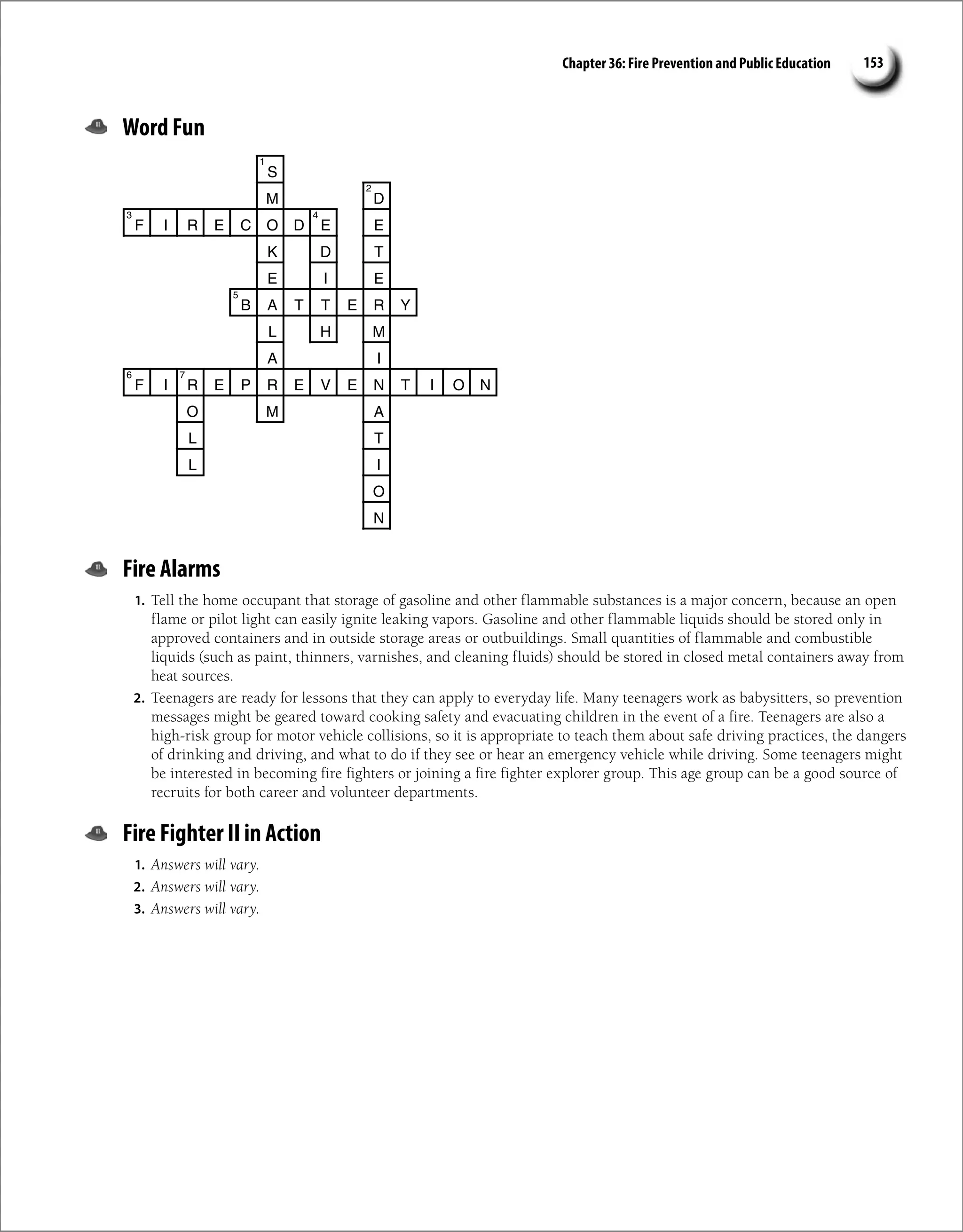 Chapter 36: Fire Prevention and Public Education 153
Word Fun
S
M D
F I R E C O D E E
K D T
E I E
B A T T E R Y
L H M
A I
F I R E P R E V E N T I O N
O M A
T
L
I
L
O
N
1
2
4
3
5
6 7
Fire Alarms
1. Tell the home occupant that storage of gasoline and other flammable substances is a major concern, because an open
flame or pilot light can easily ignite leaking vapors. Gasoline and other flammable liquids should be stored only in
approved containers and in outside storage areas or outbuildings. Small quantities of flammable and combustible
liquids (such as paint, thinners, varnishes, and cleaning fluids) should be stored in closed metal containers away from
heat sources.
2. Teenagers are ready for lessons that they can apply to everyday life. Many teenagers work as babysitters, so prevention
messages might be geared toward cooking safety and evacuating children in the event of a fire. Teenagers are also a
high-risk group for motor vehicle collisions, so it is appropriate to teach them about safe driving practices, the dangers
of drinking and driving, and what to do if they see or hear an emergency vehicle while driving. Some teenagers might
be interested in becoming fire fighters or joining a fire fighter explorer group. This age group can be a good source of
recruits for both career and volunteer departments.
Fire Fighter II in Action
1. Answers will vary.
2. Answers will vary.
3. Answers will vary.
 