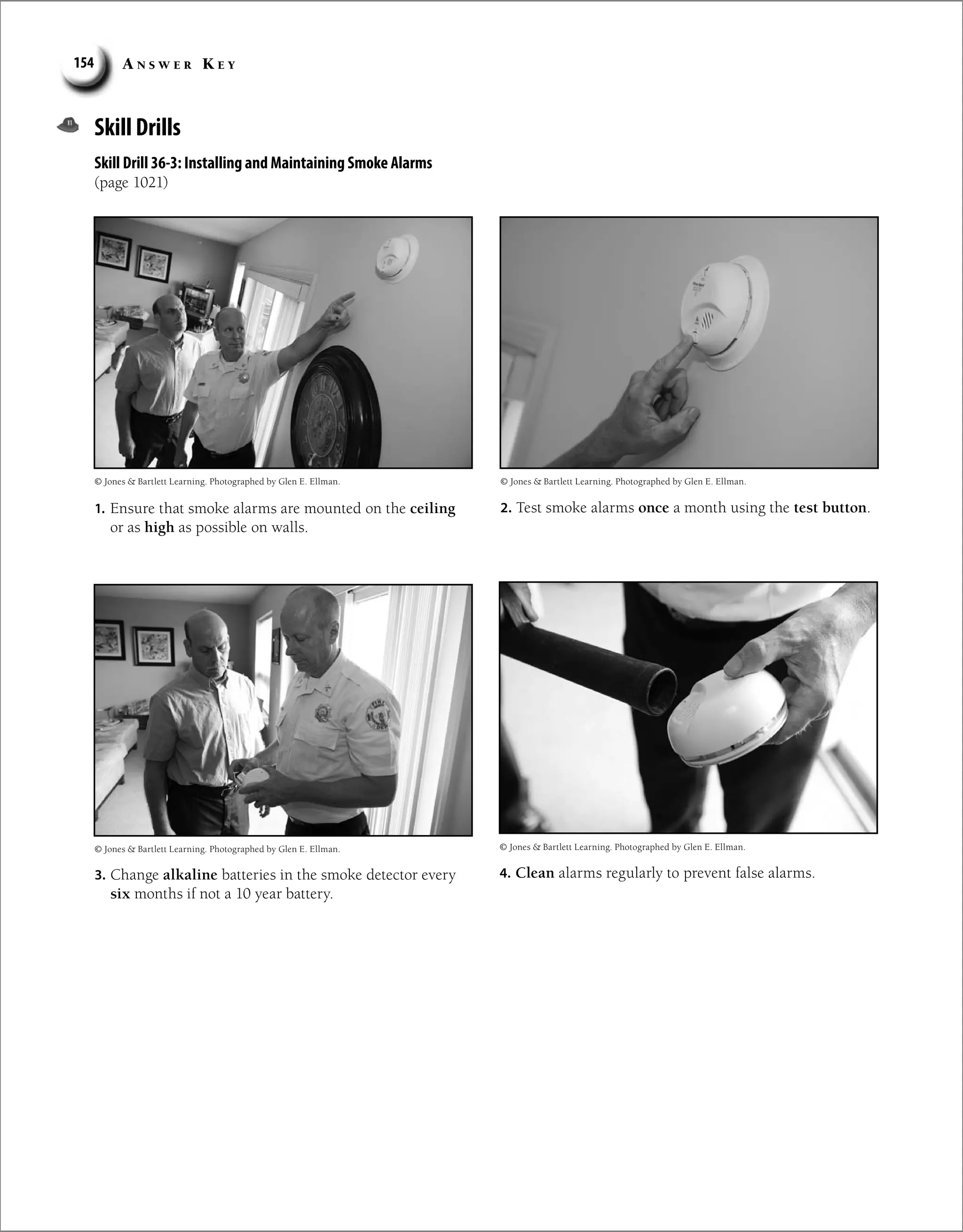 A n s w e r K e y
154
Skill Drills
Skill Drill 36-3: Installing and Maintaining Smoke Alarms
(page 1021)
1. Ensure that smoke alarms are mounted on the ceiling
or as high as possible on walls.
2. Test smoke alarms once a month using the test button.
3. Change alkaline batteries in the smoke detector every
six months if not a 10 year battery.
4. Clean alarms regularly to prevent false alarms.
© Jones  Bartlett Learning. Photographed by Glen E. Ellman.
© Jones  Bartlett Learning. Photographed by Glen E. Ellman.
© Jones  Bartlett Learning. Photographed by Glen E. Ellman.
© Jones  Bartlett Learning. Photographed by Glen E. Ellman.
 