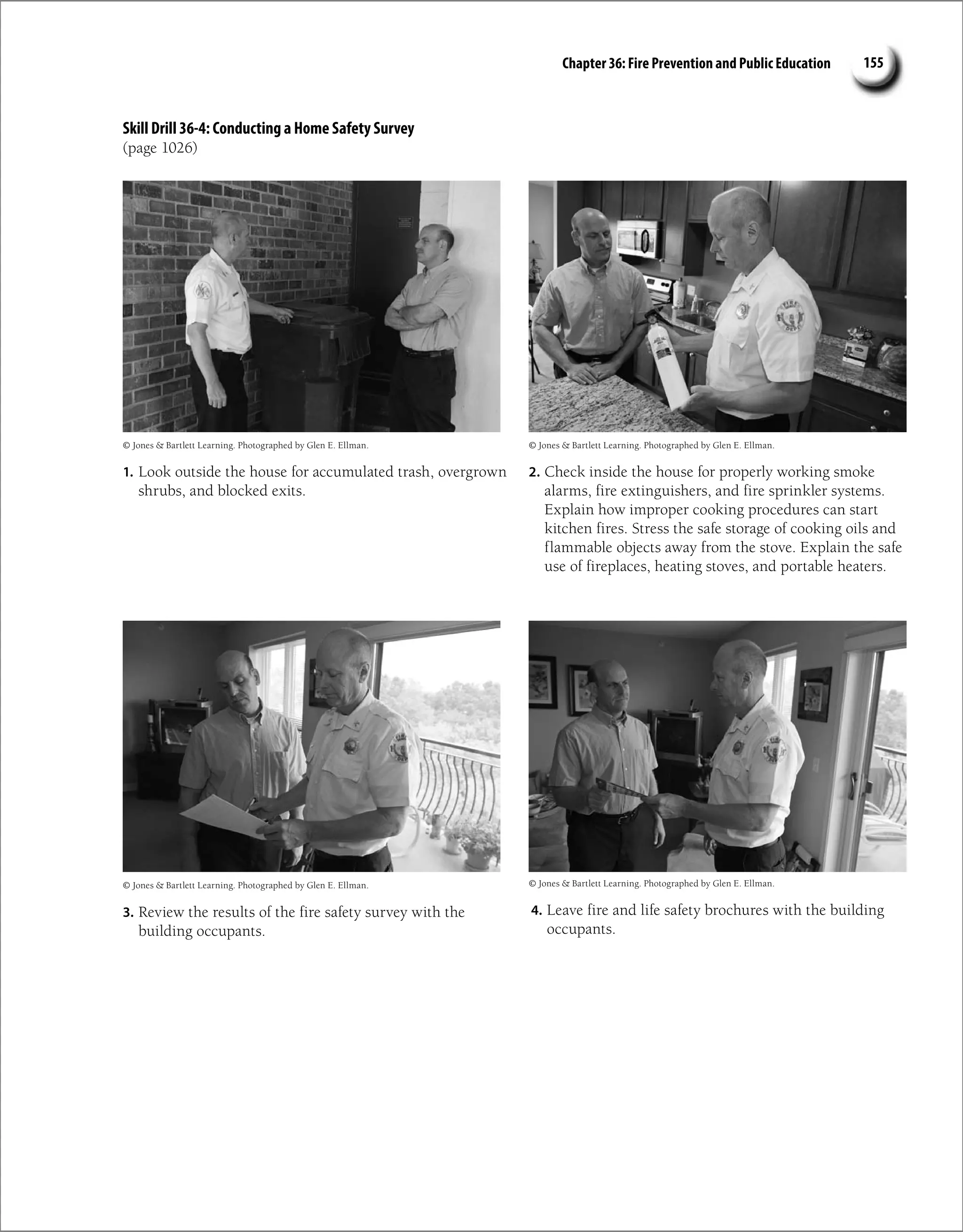 Chapter 36: Fire Prevention and Public Education 155
Skill Drill 36-4: Conducting a Home Safety Survey
(page 1026)
1. Look outside the house for accumulated trash, overgrown
shrubs, and blocked exits.
2. Check inside the house for properly working smoke
alarms, fire extinguishers, and fire sprinkler systems.
Explain how improper cooking procedures can start
kitchen fires. Stress the safe storage of cooking oils and
flammable objects away from the stove. Explain the safe
use of fireplaces, heating stoves, and portable heaters.
3. Review the results of the fire safety survey with the
building occupants.
4. Leave fire and life safety brochures with the building
occupants.
© Jones  Bartlett Learning. Photographed by Glen E. Ellman. © Jones  Bartlett Learning. Photographed by Glen E. Ellman.
© Jones  Bartlett Learning. Photographed by Glen E. Ellman. © Jones  Bartlett Learning. Photographed by Glen E. Ellman.
 