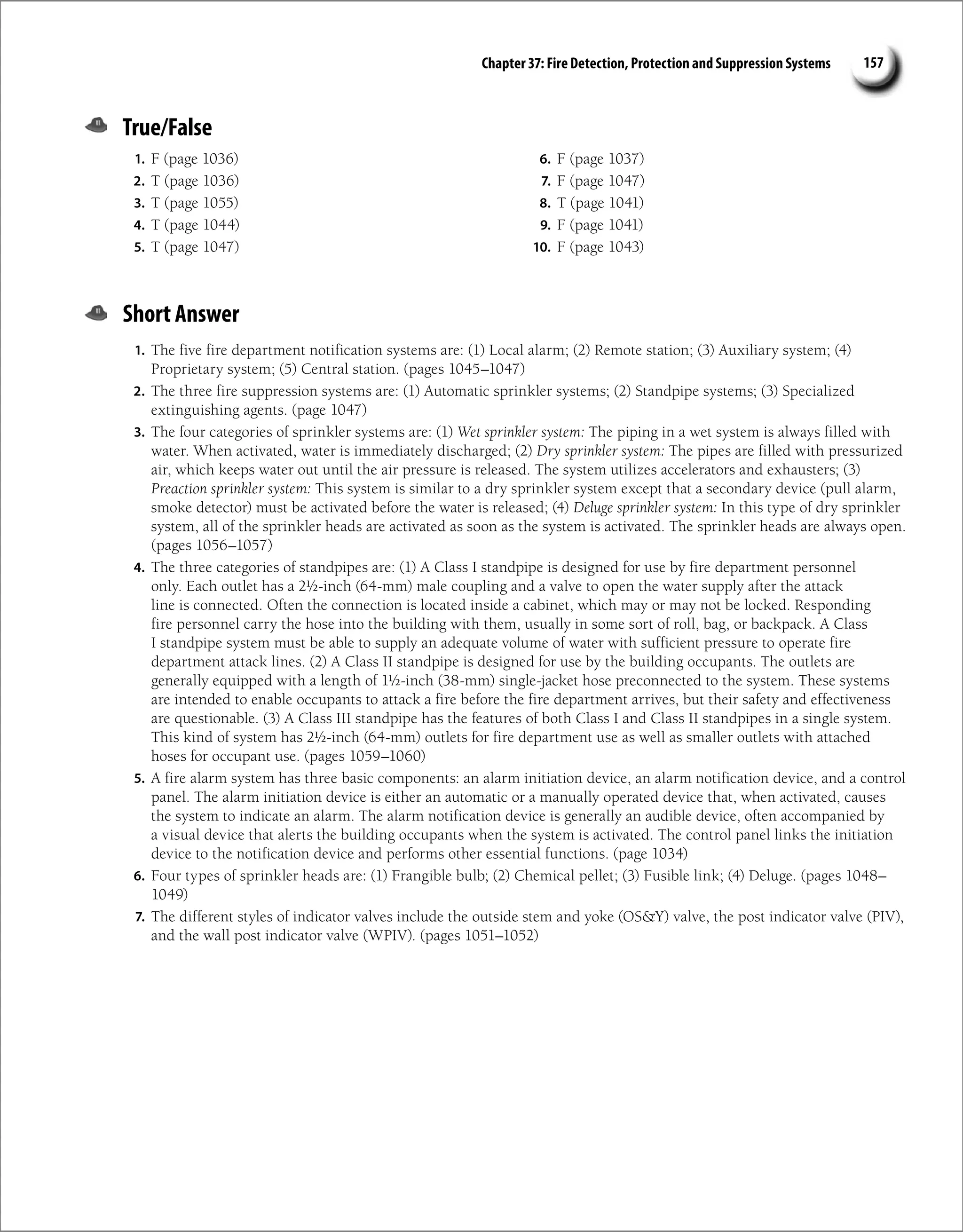 Chapter 37: Fire Detection, Protection and Suppression Systems 157
True/False
1. F (page 1036)
2. T (page 1036)
3. T (page 1055)
4. T (page 1044)
5. T (page 1047)
6. F (page 1037)
7. F (page 1047)
8. T (page 1041)
9. F (page 1041)
10. F (page 1043)
Short Answer
1. The five fire department notification systems are: (1) Local alarm; (2) Remote station; (3) Auxiliary system; (4)
Proprietary system; (5) Central station. (pages 1045–1047)
2. The three fire suppression systems are: (1) Automatic sprinkler systems; (2) Standpipe systems; (3) Specialized
extinguishing agents. (page 1047)
3. The four categories of sprinkler systems are: (1) Wet sprinkler system: The piping in a wet system is always filled with
water. When activated, water is immediately discharged; (2) Dry sprinkler system: The pipes are filled with pressurized
air, which keeps water out until the air pressure is released. The system utilizes accelerators and exhausters; (3)
Preaction sprinkler system: This system is similar to a dry sprinkler system except that a secondary device (pull alarm,
smoke detector) must be activated before the water is released; (4) Deluge sprinkler system: In this type of dry sprinkler
system, all of the sprinkler heads are activated as soon as the system is activated. The sprinkler heads are always open.
(pages 1056–1057)
4. The three categories of standpipes are: (1) A Class I standpipe is designed for use by fire department personnel
only. Each outlet has a 2½-inch (64-mm) male coupling and a valve to open the water supply after the attack
line is connected. Often the connection is located inside a cabinet, which may or may not be locked. Responding
fire personnel carry the hose into the building with them, usually in some sort of roll, bag, or backpack. A Class
I standpipe system must be able to supply an adequate volume of water with sufficient pressure to operate fire
department attack lines. (2) A Class II standpipe is designed for use by the building occupants. The outlets are
generally equipped with a length of 1½-inch (38-mm) single-jacket hose preconnected to the system. These systems
are intended to enable occupants to attack a fire before the fire department arrives, but their safety and effectiveness
are questionable. (3) A Class III standpipe has the features of both Class I and Class II standpipes in a single system.
This kind of system has 2½-inch (64-mm) outlets for fire department use as well as smaller outlets with attached
hoses for occupant use. (pages 1059–1060)
5. A fire alarm system has three basic components: an alarm initiation device, an alarm notification device, and a control
panel. The alarm initiation device is either an automatic or a manually operated device that, when activated, causes
the system to indicate an alarm. The alarm notification device is generally an audible device, often accompanied by
a visual device that alerts the building occupants when the system is activated. The control panel links the initiation
device to the notification device and performs other essential functions. (page 1034)
6. Four types of sprinkler heads are: (1) Frangible bulb; (2) Chemical pellet; (3) Fusible link; (4) Deluge. (pages 1048–
1049)
7. The different styles of indicator valves include the outside stem and yoke (OSY) valve, the post indicator valve (PIV),
and the wall post indicator valve (WPIV). (pages 1051–1052)
 