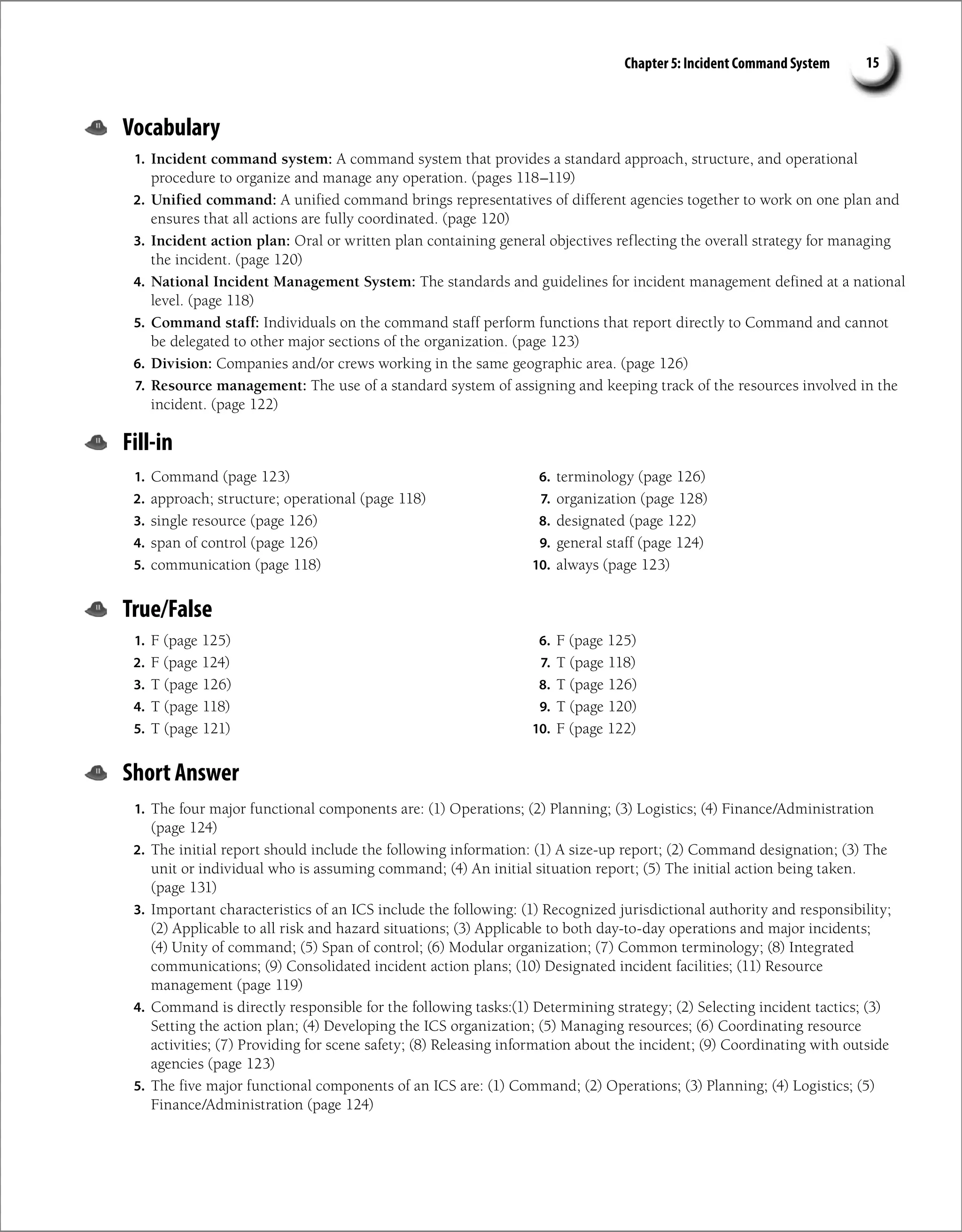 Chapter 5: Incident Command System 15
Vocabulary
1. Incident command system: A command system that provides a standard approach, structure, and operational
procedure to organize and manage any operation. (pages 118–119)
2. Unified command: A unified command brings representatives of different agencies together to work on one plan and
ensures that all actions are fully coordinated. (page 120)
3. Incident action plan: Oral or written plan containing general objectives reflecting the overall strategy for managing
the incident. (page 120)
4. National Incident Management System: The standards and guidelines for incident management defined at a national
level. (page 118)
5. Command staff: Individuals on the command staff perform functions that report directly to Command and cannot
be delegated to other major sections of the organization. (page 123)
6. Division: Companies and/or crews working in the same geographic area. (page 126)
7. Resource management: The use of a standard system of assigning and keeping track of the resources involved in the
incident. (page 122)
Fill-in
1. Command (page 123)
2. approach; structure; operational (page 118)
3. single resource (page 126)
4. span of control (page 126)
5. communication (page 118)
6. terminology (page 126)
7. organization (page 128)
8. designated (page 122)
9. general staff (page 124)
10. always (page 123)
True/False
1. F (page 125)
2. F (page 124)
3. T (page 126)
4. T (page 118)
5. T (page 121)
6. F (page 125)
7. T (page 118)
8. T (page 126)
9. T (page 120)
10. F (page 122)
Short Answer
1. The four major functional components are: (1) Operations; (2) Planning; (3) Logistics; (4) Finance/Administration
(page 124)
2. The initial report should include the following information: (1) A size-up report; (2) Command designation; (3) The
unit or individual who is assuming command; (4) An initial situation report; (5) The initial action being taken.
(page 131)
3. Important characteristics of an ICS include the following: (1) Recognized jurisdictional authority and responsibility;
(2) Applicable to all risk and hazard situations; (3) Applicable to both day-to-day operations and major incidents;
(4) Unity of command; (5) Span of control; (6) Modular organization; (7) Common terminology; (8) Integrated
communications; (9) Consolidated incident action plans; (10) Designated incident facilities; (11) Resource
management (page 119)
4. Command is directly responsible for the following tasks:(1) Determining strategy; (2) Selecting incident tactics; (3)
Setting the action plan; (4) Developing the ICS organization; (5) Managing resources; (6) Coordinating resource
activities; (7) Providing for scene safety; (8) Releasing information about the incident; (9) Coordinating with outside
agencies (page 123)
5. The five major functional components of an ICS are: (1) Command; (2) Operations; (3) Planning; (4) Logistics; (5)
Finance/Administration (page 124)
 