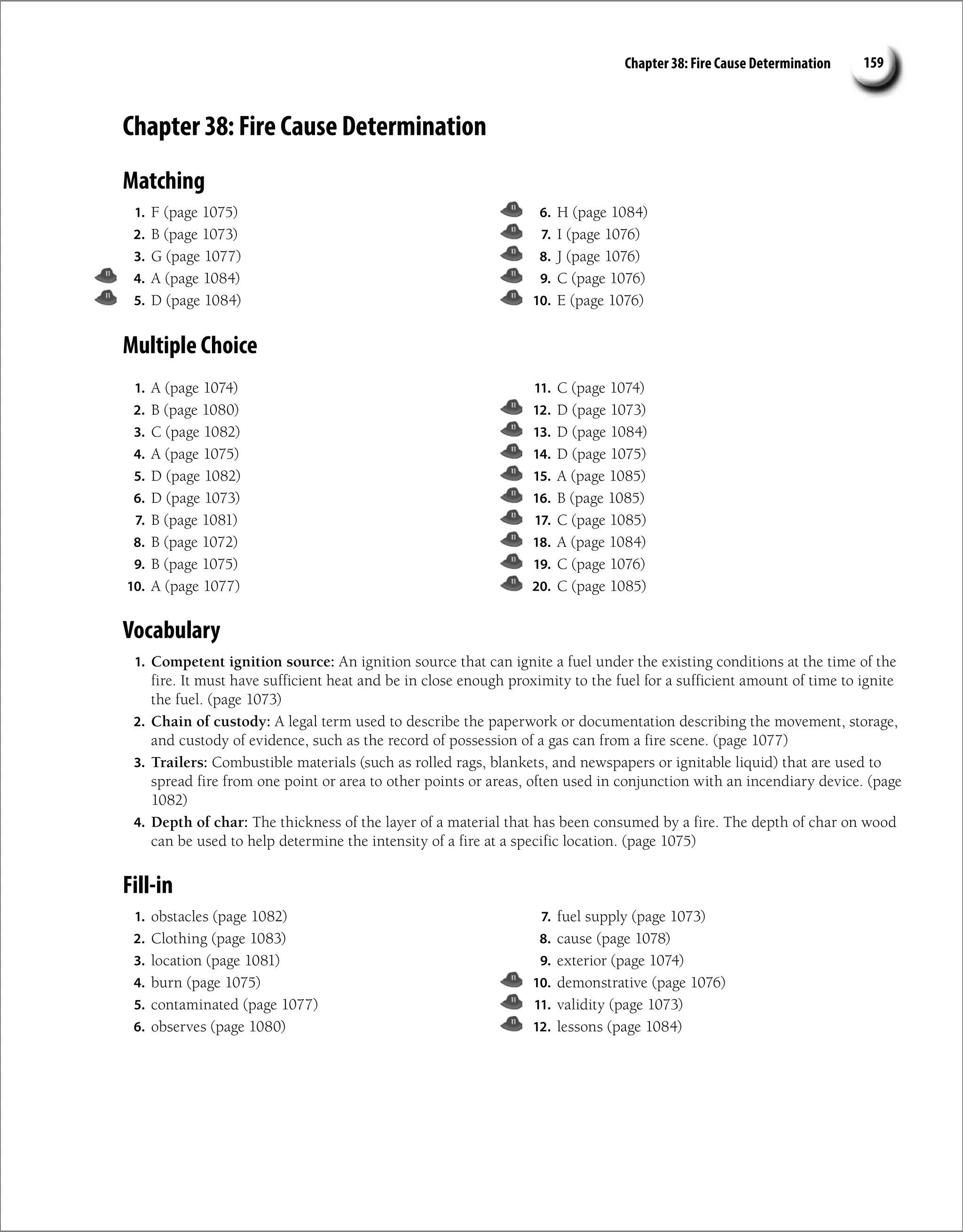 Chapter 38: Fire Cause Determination 159
Chapter 38: Fire Cause Determination
Matching
1. F (page 1075)
2. B (page 1073)
3. G (page 1077)
4. A (page 1084)
5. D (page 1084)
6. H (page 1084)
7. I (page 1076)
8. J (page 1076)
9. C (page 1076)
10. E (page 1076)
Multiple Choice
1. A (page 1074)
2. B (page 1080)
3. C (page 1082)
4. A (page 1075)
5. D (page 1082)
6. D (page 1073)
7. B (page 1081)
8. B (page 1072)
9. B (page 1075)
10. A (page 1077)
11. C (page 1074)
12. D (page 1073)
13. D (page 1084)
14. D (page 1075)
15. A (page 1085)
16. B (page 1085)
17. C (page 1085)
18. A (page 1084)
19. C (page 1076)
20. C (page 1085)
Vocabulary
1. Competent ignition source: An ignition source that can ignite a fuel under the existing conditions at the time of the
fire. It must have sufficient heat and be in close enough proximity to the fuel for a sufficient amount of time to ignite
the fuel. (page 1073)
2. Chain of custody: A legal term used to describe the paperwork or documentation describing the movement, storage,
and custody of evidence, such as the record of possession of a gas can from a fire scene. (page 1077)
3. Trailers: Combustible materials (such as rolled rags, blankets, and newspapers or ignitable liquid) that are used to
spread fire from one point or area to other points or areas, often used in conjunction with an incendiary device. (page
1082)
4. Depth of char: The thickness of the layer of a material that has been consumed by a fire. The depth of char on wood
can be used to help determine the intensity of a fire at a specific location. (page 1075)
Fill-in
1. obstacles (page 1082)
2. Clothing (page 1083)
3. location (page 1081)
4. burn (page 1075)
5. contaminated (page 1077)
6. observes (page 1080)
7. fuel supply (page 1073)
8. cause (page 1078)
9. exterior (page 1074)
10. demonstrative (page 1076)
11. validity (page 1073)
12. lessons (page 1084)
 