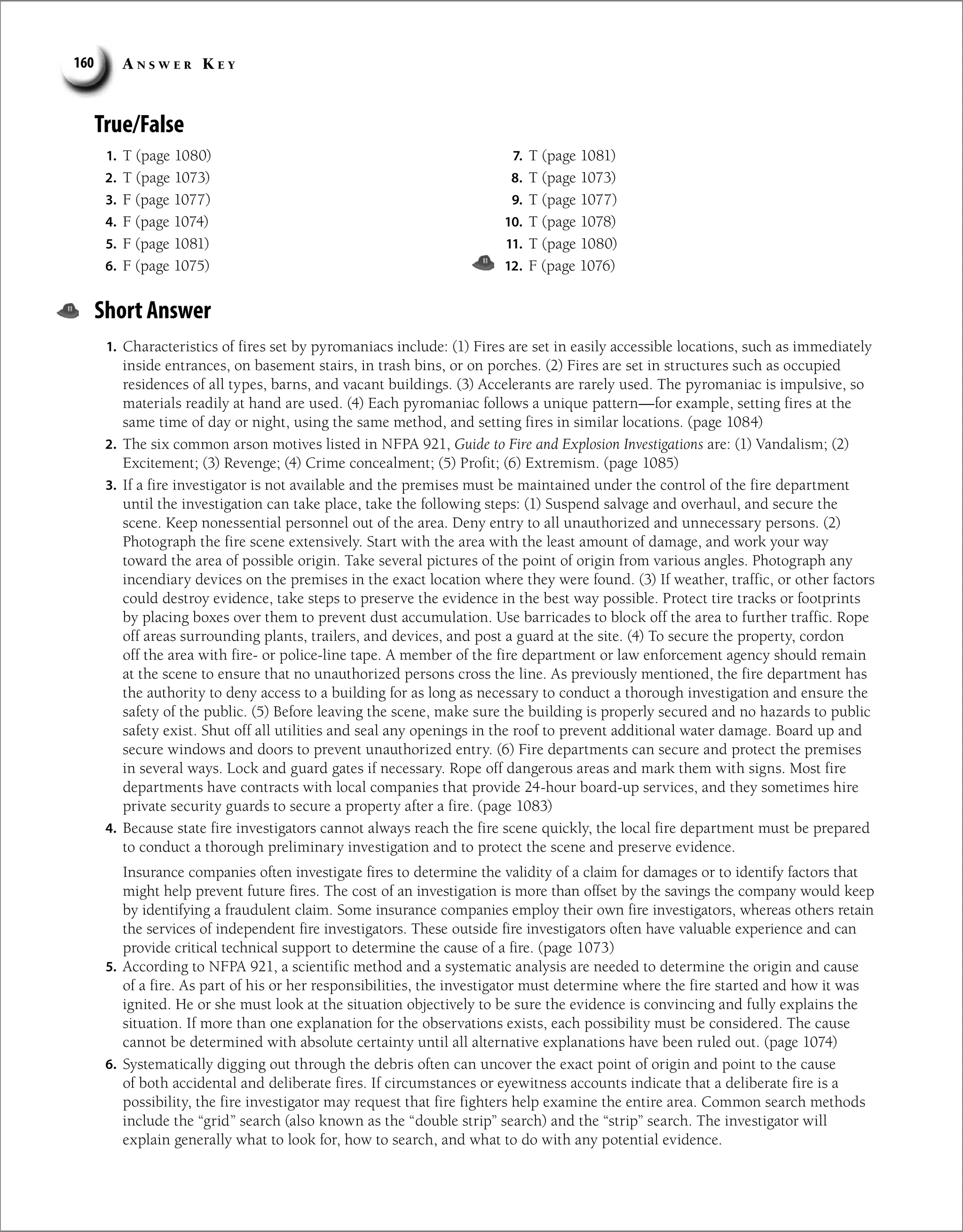 A n s w e r K e y
160
True/False
1. T (page 1080)
2. T (page 1073)
3. F (page 1077)
4. F (page 1074)
5. F (page 1081)
6. F (page 1075)
7. T (page 1081)
8. T (page 1073)
9. T (page 1077)
10. T (page 1078)
11. T (page 1080)
12. F (page 1076)
Short Answer
1. Characteristics of fires set by pyromaniacs include: (1) Fires are set in easily accessible locations, such as immediately
inside entrances, on basement stairs, in trash bins, or on porches. (2) Fires are set in structures such as occupied
residences of all types, barns, and vacant buildings. (3) Accelerants are rarely used. The pyromaniac is impulsive, so
materials readily at hand are used. (4) Each pyromaniac follows a unique pattern—for example, setting fires at the
same time of day or night, using the same method, and setting fires in similar locations. (page 1084)
2. The six common arson motives listed in NFPA 921, Guide to Fire and Explosion Investigations are: (1) Vandalism; (2)
Excitement; (3) Revenge; (4) Crime concealment; (5) Profit; (6) Extremism. (page 1085)
3. If a fire investigator is not available and the premises must be maintained under the control of the fire department
until the investigation can take place, take the following steps: (1) Suspend salvage and overhaul, and secure the
scene. Keep nonessential personnel out of the area. Deny entry to all unauthorized and unnecessary persons. (2)
Photograph the fire scene extensively. Start with the area with the least amount of damage, and work your way
toward the area of possible origin. Take several pictures of the point of origin from various angles. Photograph any
incendiary devices on the premises in the exact location where they were found. (3) If weather, traffic, or other factors
could destroy evidence, take steps to preserve the evidence in the best way possible. Protect tire tracks or footprints
by placing boxes over them to prevent dust accumulation. Use barricades to block off the area to further traffic. Rope
off areas surrounding plants, trailers, and devices, and post a guard at the site. (4) To secure the property, cordon
off the area with fire- or police-line tape. A member of the fire department or law enforcement agency should remain
at the scene to ensure that no unauthorized persons cross the line. As previously mentioned, the fire department has
the authority to deny access to a building for as long as necessary to conduct a thorough investigation and ensure the
safety of the public. (5) Before leaving the scene, make sure the building is properly secured and no hazards to public
safety exist. Shut off all utilities and seal any openings in the roof to prevent additional water damage. Board up and
secure windows and doors to prevent unauthorized entry. (6) Fire departments can secure and protect the premises
in several ways. Lock and guard gates if necessary. Rope off dangerous areas and mark them with signs. Most fire
departments have contracts with local companies that provide 24-hour board-up services, and they sometimes hire
private security guards to secure a property after a fire. (page 1083)
4. Because state fire investigators cannot always reach the fire scene quickly, the local fire department must be prepared
to conduct a thorough preliminary investigation and to protect the scene and preserve evidence.
Insurance companies often investigate fires to determine the validity of a claim for damages or to identify factors that
might help prevent future fires. The cost of an investigation is more than offset by the savings the company would keep
by identifying a fraudulent claim. Some insurance companies employ their own fire investigators, whereas others retain
the services of independent fire investigators. These outside fire investigators often have valuable experience and can
provide critical technical support to determine the cause of a fire. (page 1073)
5. According to NFPA 921, a scientific method and a systematic analysis are needed to determine the origin and cause
of a fire. As part of his or her responsibilities, the investigator must determine where the fire started and how it was
ignited. He or she must look at the situation objectively to be sure the evidence is convincing and fully explains the
situation. If more than one explanation for the observations exists, each possibility must be considered. The cause
cannot be determined with absolute certainty until all alternative explanations have been ruled out. (page 1074)
6. Systematically digging out through the debris often can uncover the exact point of origin and point to the cause
of both accidental and deliberate fires. If circumstances or eyewitness accounts indicate that a deliberate fire is a
possibility, the fire investigator may request that fire fighters help examine the entire area. Common search methods
include the “grid” search (also known as the “double strip” search) and the “strip” search. The investigator will
explain generally what to look for, how to search, and what to do with any potential evidence.
 
