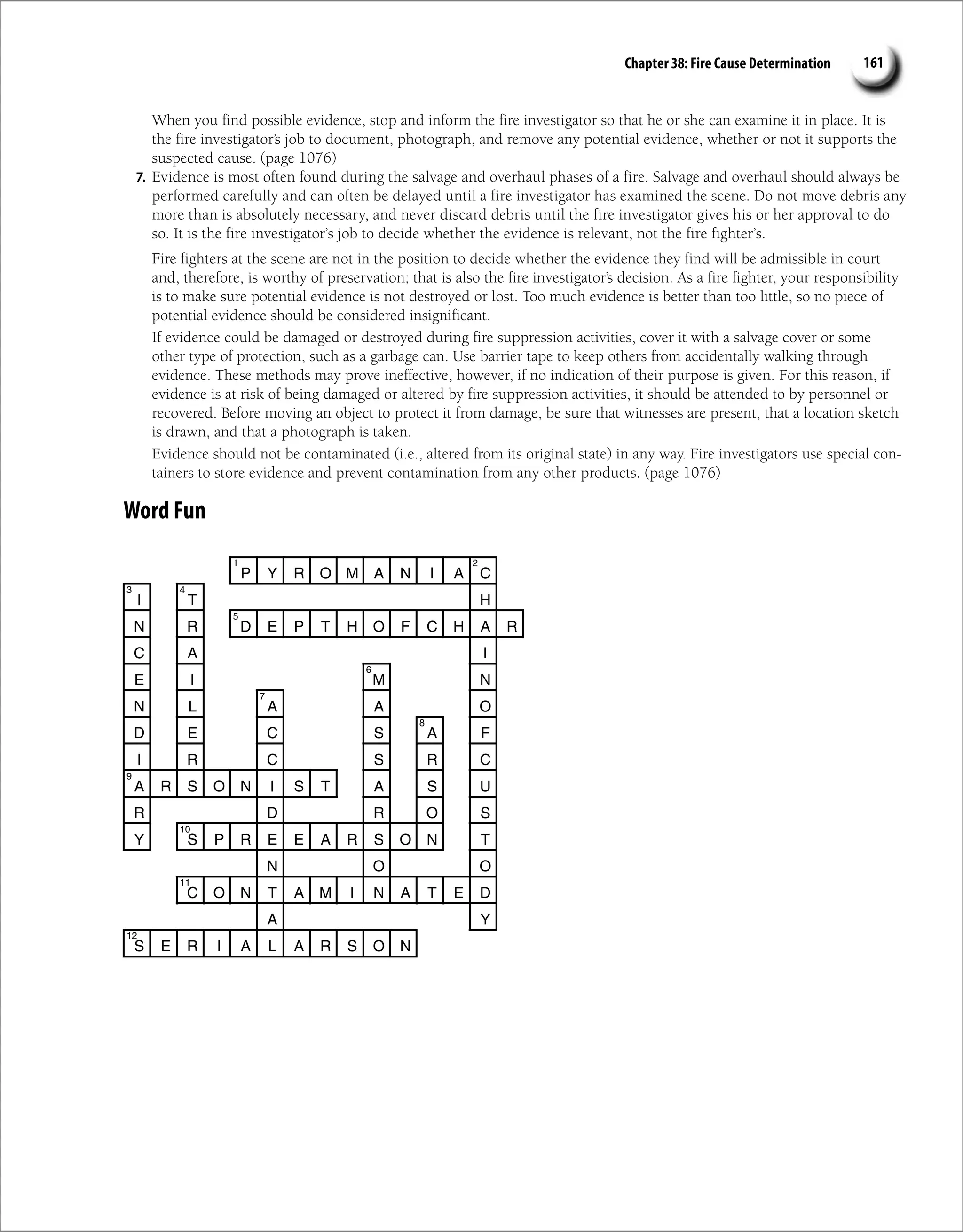 Chapter 38: Fire Cause Determination 161
When you find possible evidence, stop and inform the fire investigator so that he or she can examine it in place. It is
the fire investigator’s job to document, photograph, and remove any potential evidence, whether or not it supports the
suspected cause. (page 1076)
7. Evidence is most often found during the salvage and overhaul phases of a fire. Salvage and overhaul should always be
performed carefully and can often be delayed until a fire investigator has examined the scene. Do not move debris any
more than is absolutely necessary, and never discard debris until the fire investigator gives his or her approval to do
so. It is the fire investigator’s job to decide whether the evidence is relevant, not the fire fighter’s.
Fire fighters at the scene are not in the position to decide whether the evidence they find will be admissible in court
and, therefore, is worthy of preservation; that is also the fire investigator’s decision. As a fire fighter, your responsibility
is to make sure potential evidence is not destroyed or lost. Too much evidence is better than too little, so no piece of
potential evidence should be considered insignificant.
If evidence could be damaged or destroyed during fire suppression activities, cover it with a salvage cover or some
other type of protection, such as a garbage can. Use barrier tape to keep others from accidentally walking through
evidence. These methods may prove ineffective, however, if no indication of their purpose is given. For this reason, if
evidence is at risk of being damaged or altered by fire suppression activities, it should be attended to by personnel or
recovered. Before moving an object to protect it from damage, be sure that witnesses are present, that a location sketch
is drawn, and that a photograph is taken.
Evidence should not be contaminated (i.e., altered from its original state) in any way. Fire investigators use special con-
tainers to store evidence and prevent contamination from any other products. (page 1076)
Word Fun
P Y R O M A N I A C
I T H
N R D E P T H O F C H A R
C A I
E I M N
N L A A O
D E C S A F
I R C S R C
A R S O N I S T A S U
R D R O S
Y S P R E E A R S O N T
N O O
C O N T A M I N A T E D
Y
A
S E R I A L A R S O N
2
1
3 4
5
6
7
8
9
10
11
12
 