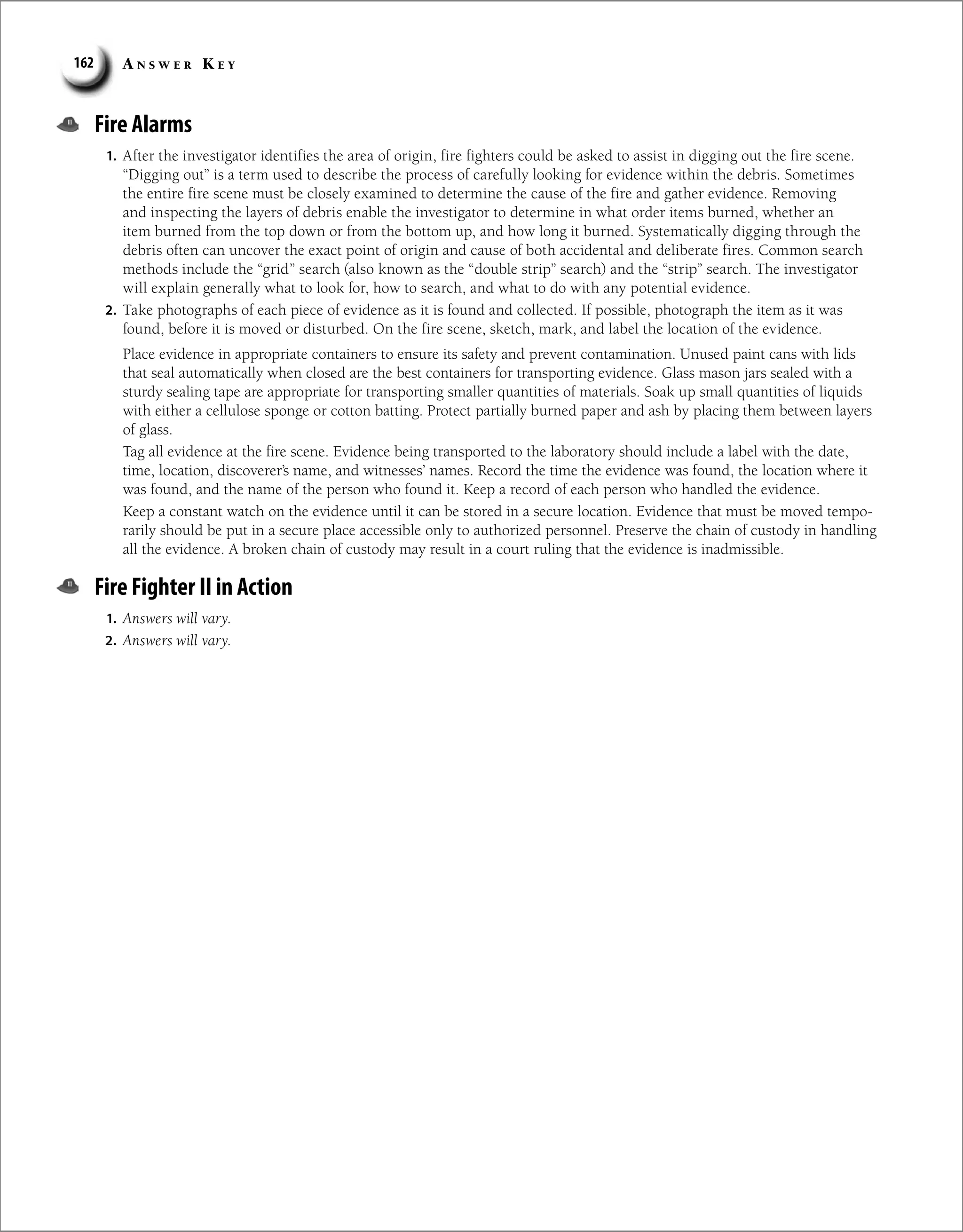 A n s w e r K e y
162
Fire Alarms
1. After the investigator identifies the area of origin, fire fighters could be asked to assist in digging out the fire scene.
“Digging out” is a term used to describe the process of carefully looking for evidence within the debris. Sometimes
the entire fire scene must be closely examined to determine the cause of the fire and gather evidence. Removing
and inspecting the layers of debris enable the investigator to determine in what order items burned, whether an
item burned from the top down or from the bottom up, and how long it burned. Systematically digging through the
debris often can uncover the exact point of origin and cause of both accidental and deliberate fires. Common search
methods include the “grid” search (also known as the “double strip” search) and the “strip” search. The investigator
will explain generally what to look for, how to search, and what to do with any potential evidence.
2. Take photographs of each piece of evidence as it is found and collected. If possible, photograph the item as it was
found, before it is moved or disturbed. On the fire scene, sketch, mark, and label the location of the evidence.
Place evidence in appropriate containers to ensure its safety and prevent contamination. Unused paint cans with lids
that seal automatically when closed are the best containers for transporting evidence. Glass mason jars sealed with a
sturdy sealing tape are appropriate for transporting smaller quantities of materials. Soak up small quantities of liquids
with either a cellulose sponge or cotton batting. Protect partially burned paper and ash by placing them between layers
of glass.
Tag all evidence at the fire scene. Evidence being transported to the laboratory should include a label with the date,
time, location, discoverer’s name, and witnesses’ names. Record the time the evidence was found, the location where it
was found, and the name of the person who found it. Keep a record of each person who handled the evidence.
Keep a constant watch on the evidence until it can be stored in a secure location. Evidence that must be moved tempo-
rarily should be put in a secure place accessible only to authorized personnel. Preserve the chain of custody in handling
all the evidence. A broken chain of custody may result in a court ruling that the evidence is inadmissible.
Fire Fighter II in Action
1. Answers will vary.
2. Answers will vary.
 