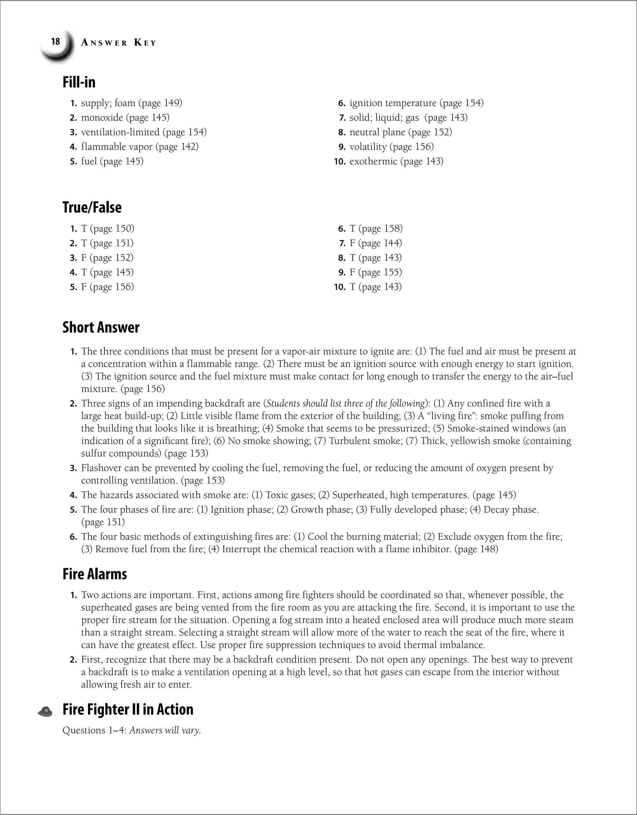 A n s w e r K e y
18
True/False
1. supply; foam (page 149)
2. monoxide (page 145)
3. ventilation-limited (page 154)
4. flammable vapor (page 142)
5. fuel (page 145)
6. ignition temperature (page 154)
7. solid; liquid; gas (page 143)
8. neutral plane (page 152)
9. volatility (page 156)
10. exothermic (page 143)
Fill-in
1. T (page 150)
2. T (page 151)
3. F (page 152)
4. T (page 145)
5. F (page 156)
6. T (page 158)
7. F (page 144)
8. T (page 143)
9. F (page 155)
10. T (page 143)
Short Answer
1. The three conditions that must be present for a vapor-air mixture to ignite are: (1) The fuel and air must be present at
a concentration within a flammable range. (2) There must be an ignition source with enough energy to start ignition.
(3) The ignition source and the fuel mixture must make contact for long enough to transfer the energy to the air–fuel
mixture. (page 156)
2. Three signs of an impending backdraft are (Students should list three of the following): (1) Any confined fire with a
large heat build-up; (2) Little visible flame from the exterior of the building; (3) A “living fire”: smoke puffing from
the building that looks like it is breathing; (4) Smoke that seems to be pressurized; (5) Smoke-stained windows (an
indication of a significant fire); (6) No smoke showing; (7) Turbulent smoke; (7) Thick, yellowish smoke (containing
sulfur compounds) (page 153)
3. Flashover can be prevented by cooling the fuel, removing the fuel, or reducing the amount of oxygen present by
controlling ventilation. (page 153)
4. The hazards associated with smoke are: (1) Toxic gases; (2) Superheated, high temperatures. (page 145)
5. The four phases of fire are: (1) Ignition phase; (2) Growth phase; (3) Fully developed phase; (4) Decay phase.
(page 151)
6. The four basic methods of extinguishing fires are: (1) Cool the burning material; (2) Exclude oxygen from the fire;
(3) Remove fuel from the fire; (4) Interrupt the chemical reaction with a flame inhibitor. (page 148)
Fire Alarms
1. Two actions are important. First, actions among fire fighters should be coordinated so that, whenever possible, the
superheated gases are being vented from the fire room as you are attacking the fire. Second, it is important to use the
proper fire stream for the situation. Opening a fog stream into a heated enclosed area will produce much more steam
than a straight stream. Selecting a straight stream will allow more of the water to reach the seat of the fire, where it
can have the greatest effect. Use proper fire suppression techniques to avoid thermal imbalance.
2. First, recognize that there may be a backdraft condition present. Do not open any openings. The best way to prevent
a backdraft is to make a ventilation opening at a high level, so that hot gases can escape from the interior without
allowing fresh air to enter.
Fire Fighter II in Action
Questions 1–4: Answers will vary.
 