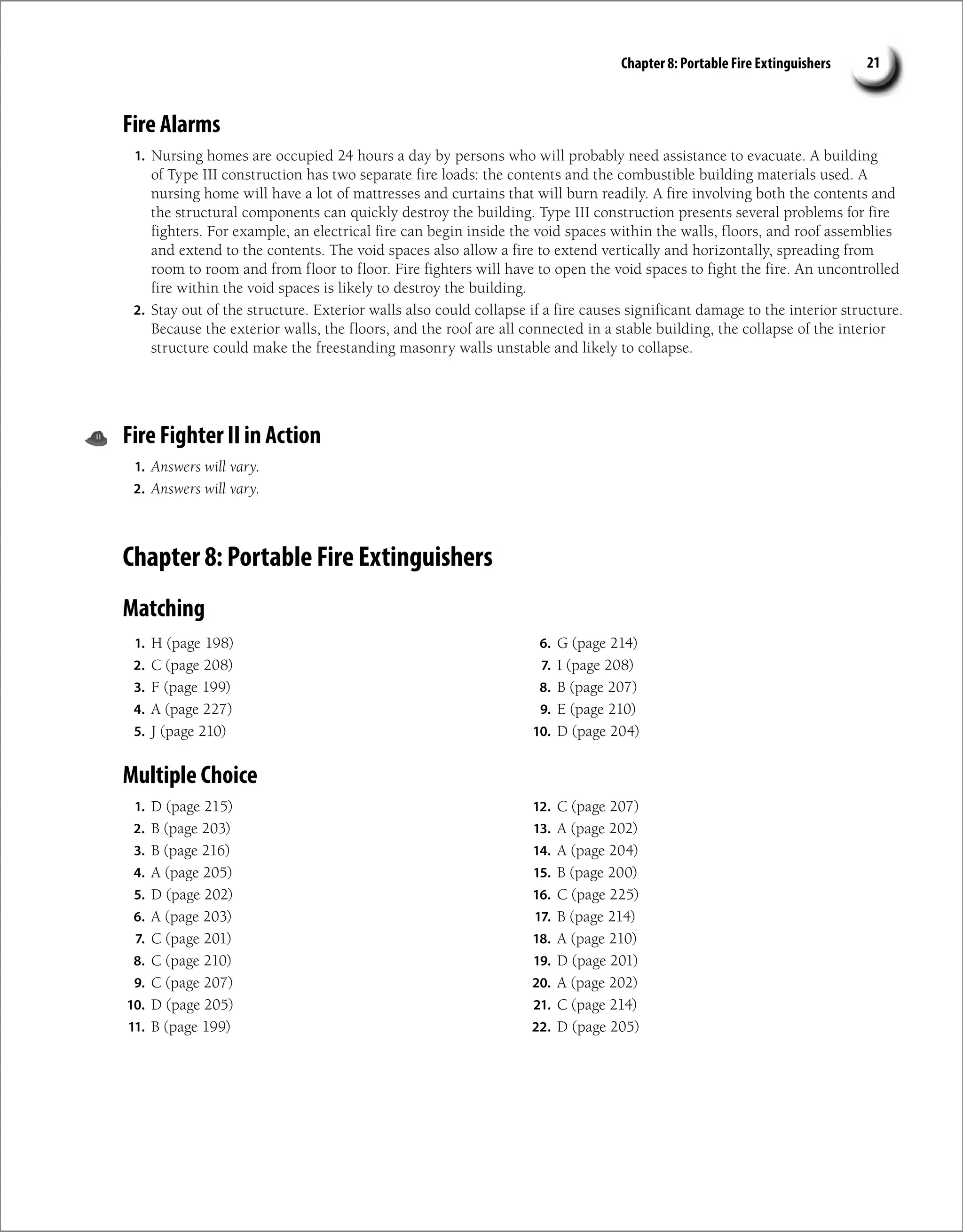 Chapter 8: Portable Fire Extinguishers 21
Fire Alarms
1. Nursing homes are occupied 24 hours a day by persons who will probably need assistance to evacuate. A building
of Type III construction has two separate fire loads: the contents and the combustible building materials used. A
nursing home will have a lot of mattresses and curtains that will burn readily. A fire involving both the contents and
the structural components can quickly destroy the building. Type III construction presents several problems for fire
fighters. For example, an electrical fire can begin inside the void spaces within the walls, floors, and roof assemblies
and extend to the contents. The void spaces also allow a fire to extend vertically and horizontally, spreading from
room to room and from floor to floor. Fire fighters will have to open the void spaces to fight the fire. An uncontrolled
fire within the void spaces is likely to destroy the building.
2. Stay out of the structure. Exterior walls also could collapse if a fire causes significant damage to the interior structure.
Because the exterior walls, the floors, and the roof are all connected in a stable building, the collapse of the interior
structure could make the freestanding masonry walls unstable and likely to collapse.
Fire Fighter II in Action
1. Answers will vary.
2. Answers will vary.
Chapter 8: Portable Fire Extinguishers
Matching
1. H (page 198)
2. C (page 208)
3. F (page 199)
4. A (page 227)
5. J (page 210)
6. G (page 214)
7. I (page 208)
8. B (page 207)
9. E (page 210)
10. D (page 204)
Multiple Choice
1. D (page 215)
2. B (page 203)
3. B (page 216)
4. A (page 205)
5. D (page 202)
6. A (page 203)
7. C (page 201)
8. C (page 210)
9. C (page 207)
10. D (page 205)
11. B (page 199)
12. C (page 207)
13. A (page 202)
14. A (page 204)
15. B (page 200)
16. C (page 225)
17. B (page 214)
18. A (page 210)
19. D (page 201)
20. A (page 202)
21. C (page 214)
22. D (page 205)
 
