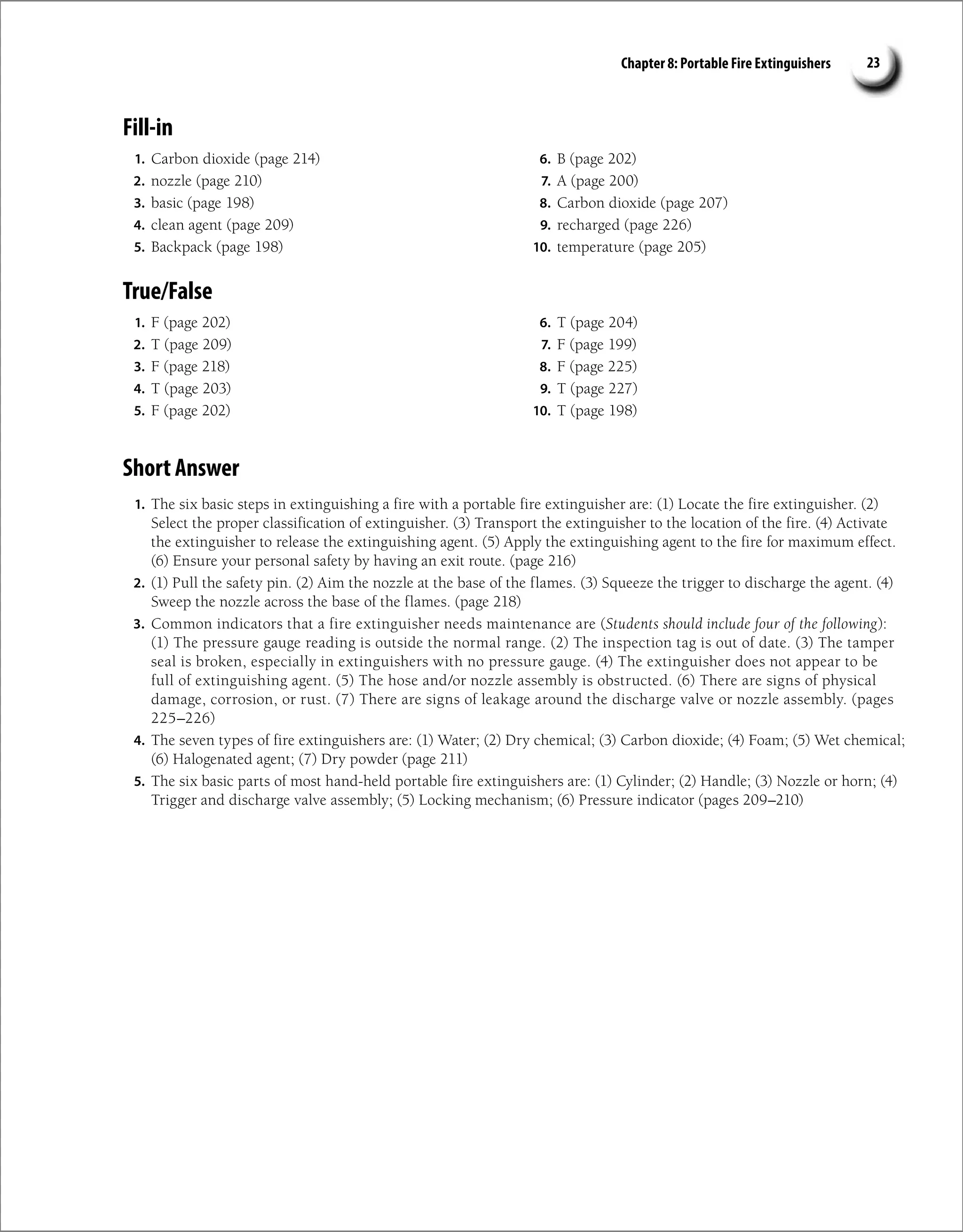 Chapter 8: Portable Fire Extinguishers 23
Fill-in
1. Carbon dioxide (page 214)
2. nozzle (page 210)
3. basic (page 198)
4. clean agent (page 209)
5. Backpack (page 198)
6. B (page 202)
7. A (page 200)
8. Carbon dioxide (page 207)
9. recharged (page 226)
10. temperature (page 205)
True/False
1. F (page 202)
2. T (page 209)
3. F (page 218)
4. T (page 203)
5. F (page 202)
6. T (page 204)
7. F (page 199)
8. F (page 225)
9. T (page 227)
10. T (page 198)
Short Answer
1. The six basic steps in extinguishing a fire with a portable fire extinguisher are: (1) Locate the fire extinguisher. (2)
Select the proper classification of extinguisher. (3) Transport the extinguisher to the location of the fire. (4) Activate
the extinguisher to release the extinguishing agent. (5) Apply the extinguishing agent to the fire for maximum effect.
(6) Ensure your personal safety by having an exit route. (page 216)
2. (1) Pull the safety pin. (2) Aim the nozzle at the base of the flames. (3) Squeeze the trigger to discharge the agent. (4)
Sweep the nozzle across the base of the flames. (page 218)
3. Common indicators that a fire extinguisher needs maintenance are (Students should include four of the following):
(1) The pressure gauge reading is outside the normal range. (2) The inspection tag is out of date. (3) The tamper
seal is broken, especially in extinguishers with no pressure gauge. (4) The extinguisher does not appear to be
full of extinguishing agent. (5) The hose and/or nozzle assembly is obstructed. (6) There are signs of physical
damage, corrosion, or rust. (7) There are signs of leakage around the discharge valve or nozzle assembly. (pages
225–226)
4. The seven types of fire extinguishers are: (1) Water; (2) Dry chemical; (3) Carbon dioxide; (4) Foam; (5) Wet chemical;
(6) Halogenated agent; (7) Dry powder (page 211)
5. The six basic parts of most hand-held portable fire extinguishers are: (1) Cylinder; (2) Handle; (3) Nozzle or horn; (4)
Trigger and discharge valve assembly; (5) Locking mechanism; (6) Pressure indicator (pages 209–210)
 