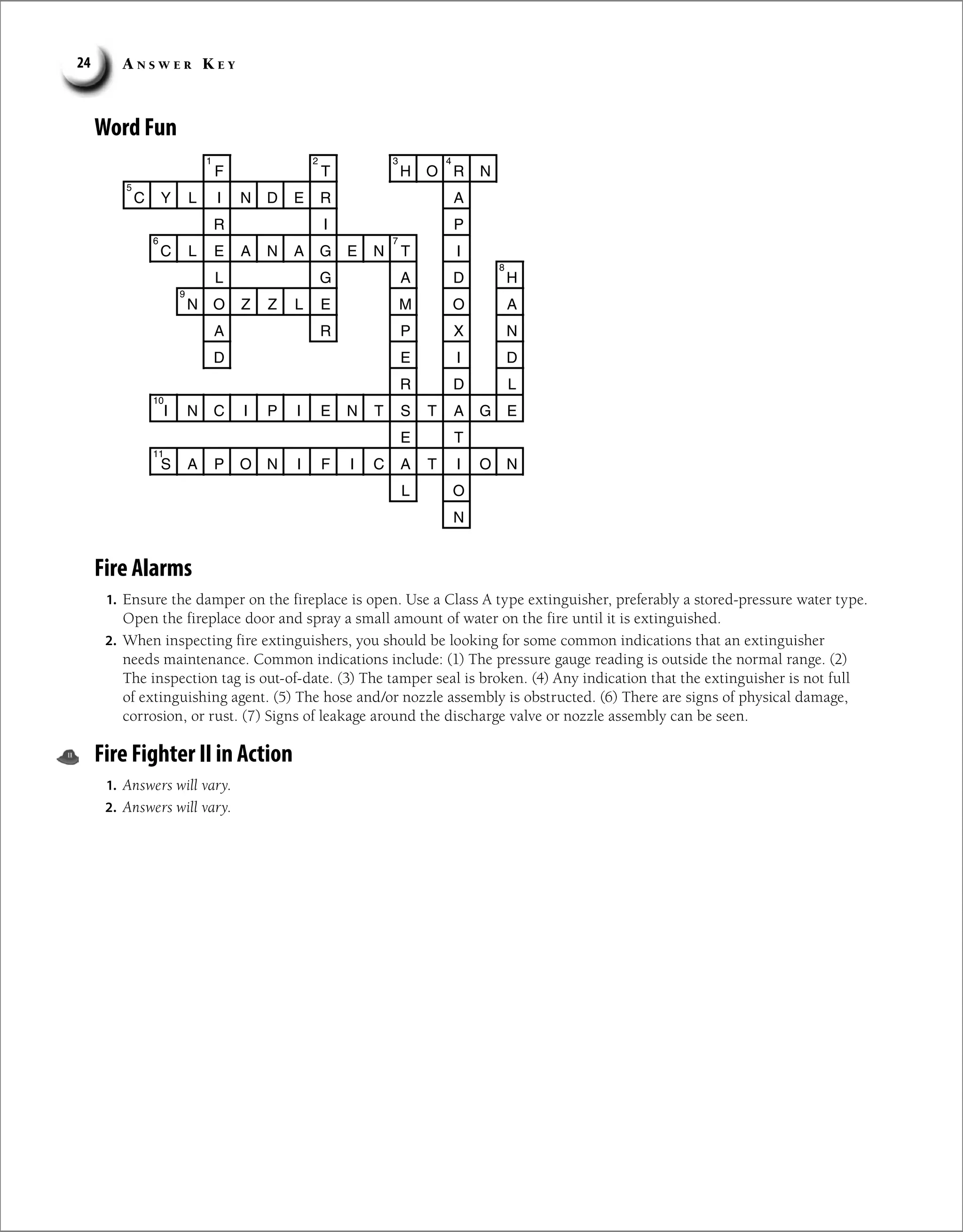 A n s w e r K e y
24
Word Fun
F T H O R N
C Y L I N D E R A
R I P
C L E A N A G E N T I
L G A D H
N O Z Z L E M O A
A R P X N
E
D I D
R D L
I N C I P I E N T S T A G E
E T
S A P O N I F I C A T I O N
L O
N
2
1 3 4
5
7
6
8
9
10
11
Fire Alarms
1. Ensure the damper on the fireplace is open. Use a Class A type extinguisher, preferably a stored-pressure water type.
Open the fireplace door and spray a small amount of water on the fire until it is extinguished.
2. When inspecting fire extinguishers, you should be looking for some common indications that an extinguisher
needs maintenance. Common indications include: (1) The pressure gauge reading is outside the normal range. (2)
The inspection tag is out-of-date. (3) The tamper seal is broken. (4) Any indication that the extinguisher is not full
of extinguishing agent. (5) The hose and/or nozzle assembly is obstructed. (6) There are signs of physical damage,
corrosion, or rust. (7) Signs of leakage around the discharge valve or nozzle assembly can be seen.
Fire Fighter II in Action
1. Answers will vary.
2. Answers will vary.
 