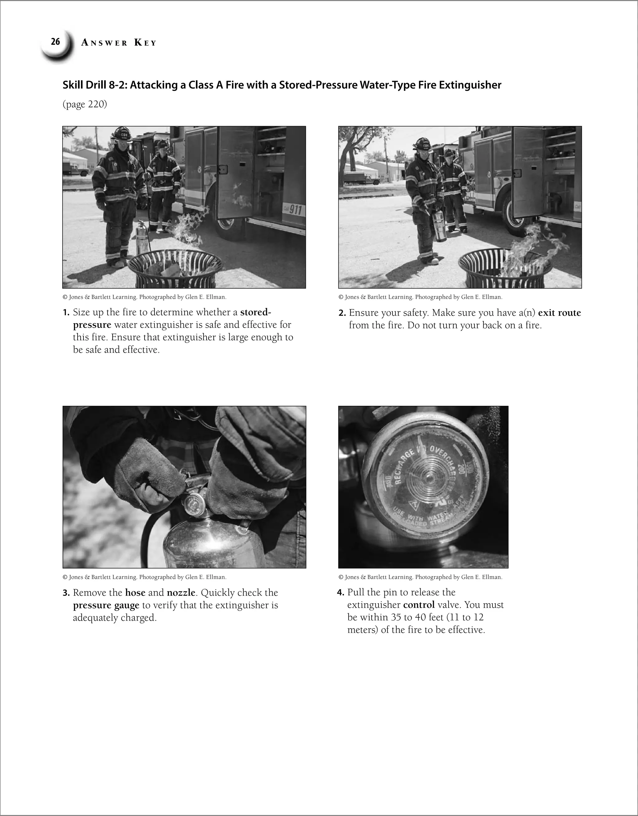 A n s w e r K e y
26
Skill Drill 8-2: Attacking a Class A Fire with a Stored-Pressure Water-Type Fire Extinguisher
(page 220)
© Jones  Bartlett Learning. Photographed by Glen E. Ellman.
© Jones  Bartlett Learning. Photographed by Glen E. Ellman.
© Jones  Bartlett Learning. Photographed by Glen E. Ellman.
© Jones  Bartlett Learning. Photographed by Glen E. Ellman.
1. Size up the fire to determine whether a stored-
pressure water extinguisher is safe and effective for
this fire. Ensure that extinguisher is large enough to
be safe and effective.
2. Ensure your safety. Make sure you have a(n) exit route
from the fire. Do not turn your back on a fire.
3. Remove the hose and nozzle. Quickly check the
pressure gauge to verify that the extinguisher is
adequately charged.
4. Pull the pin to release the
extinguisher control valve. You must
be within 35 to 40 feet (11 to 12
meters) of the fire to be effective.
 