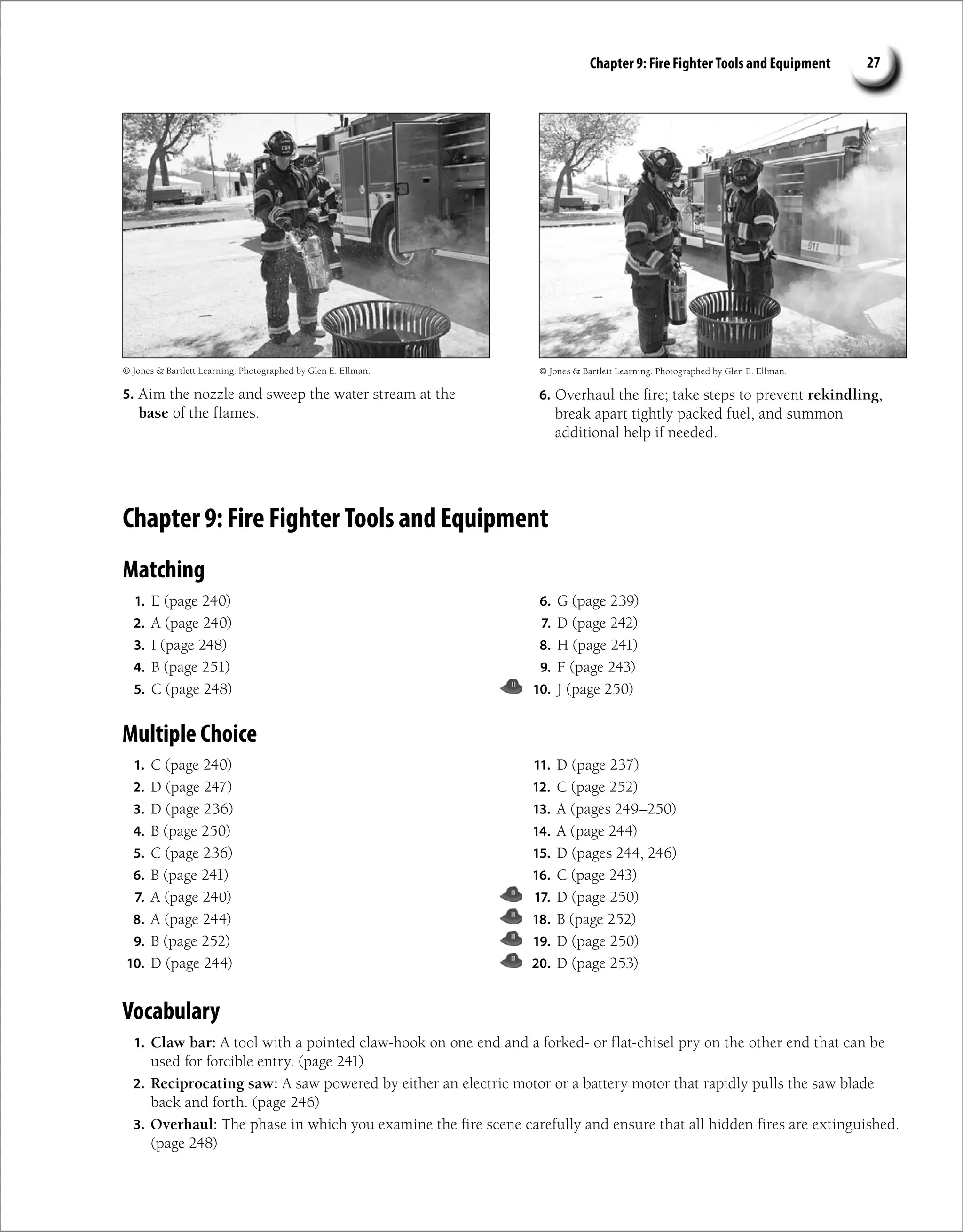 Chapter 9: Fire Fighter Tools and Equipment 27
5. Aim the nozzle and sweep the water stream at the
base of the flames.
© Jones  Bartlett Learning. Photographed by Glen E. Ellman. © Jones  Bartlett Learning. Photographed by Glen E. Ellman.
6. Overhaul the fire; take steps to prevent rekindling,
break apart tightly packed fuel, and summon
additional help if needed.
Chapter 9: Fire Fighter Tools and Equipment
Matching
1. E (page 240)
2. A (page 240)
3. I (page 248)
4. B (page 251)
5. C (page 248)
6. G (page 239)
7. D (page 242)
8. H (page 241)
9. F (page 243)
10. J (page 250)
Multiple Choice
1. C (page 240)
2. D (page 247)
3. D (page 236)
4. B (page 250)
5. C (page 236)
6. B (page 241)
7. A (page 240)
8. A (page 244)
9. B (page 252)
10. D (page 244)
11. D (page 237)
12. C (page 252)
13. A (pages 249–250)
14. A (page 244)
15. D (pages 244, 246)
16. C (page 243)
17. D (page 250)
18. B (page 252)
19. D (page 250)
20. D (page 253)
Vocabulary
1. Claw bar: A tool with a pointed claw-hook on one end and a forked- or flat-chisel pry on the other end that can be
used for forcible entry. (page 241)
2. Reciprocating saw: A saw powered by either an electric motor or a battery motor that rapidly pulls the saw blade
back and forth. (page 246)
3. Overhaul: The phase in which you examine the fire scene carefully and ensure that all hidden fires are extinguished.
(page 248)
 