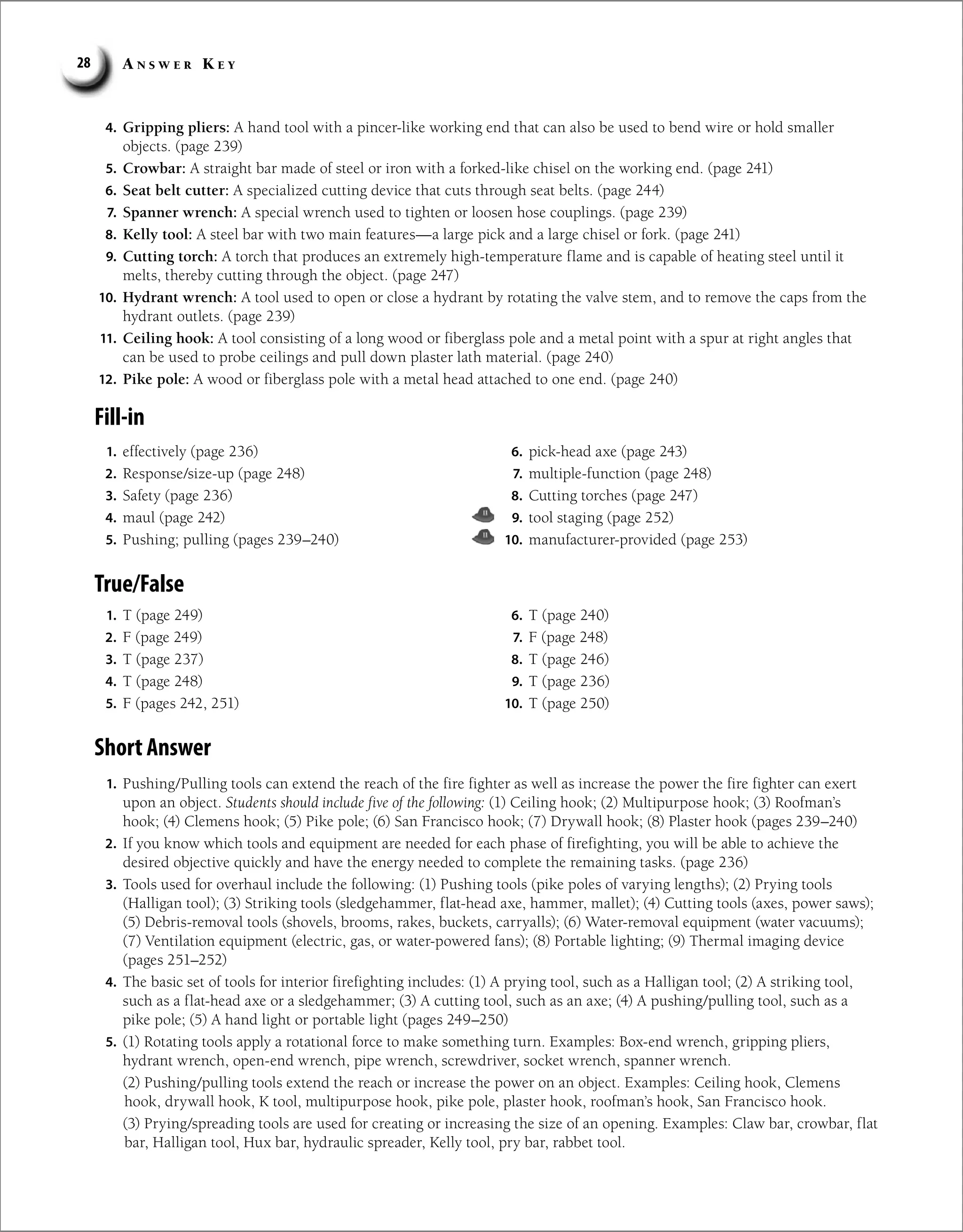 A n s w e r K e y
28
4. Gripping pliers: A hand tool with a pincer-like working end that can also be used to bend wire or hold smaller
objects. (page 239)
5. Crowbar: A straight bar made of steel or iron with a forked-like chisel on the working end. (page 241)
6. Seat belt cutter: A specialized cutting device that cuts through seat belts. (page 244)
7. Spanner wrench: A special wrench used to tighten or loosen hose couplings. (page 239)
8. Kelly tool: A steel bar with two main features—a large pick and a large chisel or fork. (page 241)
9. Cutting torch: A torch that produces an extremely high-temperature flame and is capable of heating steel until it
melts, thereby cutting through the object. (page 247)
10. Hydrant wrench: A tool used to open or close a hydrant by rotating the valve stem, and to remove the caps from the
hydrant outlets. (page 239)
11. Ceiling hook: A tool consisting of a long wood or fiberglass pole and a metal point with a spur at right angles that
can be used to probe ceilings and pull down plaster lath material. (page 240)
12. Pike pole: A wood or fiberglass pole with a metal head attached to one end. (page 240)
Fill-in
1. effectively (page 236)
2. Response/size-up (page 248)
3. Safety (page 236)
4. maul (page 242)
5. Pushing; pulling (pages 239–240)
6. pick-head axe (page 243)
7. multiple-function (page 248)
8. Cutting torches (page 247)
9. tool staging (page 252)
10. manufacturer-provided (page 253)
True/False
1. T (page 249)
2. F (page 249)
3. T (page 237)
4. T (page 248)
5. F (pages 242, 251)
6. T (page 240)
7. F (page 248)
8. T (page 246)
9. T (page 236)
10. T (page 250)
Short Answer
1. Pushing/Pulling tools can extend the reach of the fire fighter as well as increase the power the fire fighter can exert
upon an object. Students should include five of the following: (1) Ceiling hook; (2) Multipurpose hook; (3) Roofman’s
hook; (4) Clemens hook; (5) Pike pole; (6) San Francisco hook; (7) Drywall hook; (8) Plaster hook (pages 239–240)
2. If you know which tools and equipment are needed for each phase of firefighting, you will be able to achieve the
desired objective quickly and have the energy needed to complete the remaining tasks. (page 236)
3. Tools used for overhaul include the following: (1) Pushing tools (pike poles of varying lengths); (2) Prying tools
(Halligan tool); (3) Striking tools (sledgehammer, flat-head axe, hammer, mallet); (4) Cutting tools (axes, power saws);
(5) Debris-removal tools (shovels, brooms, rakes, buckets, carryalls); (6) Water-removal equipment (water vacuums);
(7) Ventilation equipment (electric, gas, or water-powered fans); (8) Portable lighting; (9) Thermal imaging device
(pages 251–252)
4. The basic set of tools for interior firefighting includes: (1) A prying tool, such as a Halligan tool; (2) A striking tool,
such as a flat-head axe or a sledgehammer; (3) A cutting tool, such as an axe; (4) A pushing/pulling tool, such as a
pike pole; (5) A hand light or portable light (pages 249–250)
5. (1) Rotating tools apply a rotational force to make something turn. Examples: Box-end wrench, gripping pliers,
hydrant wrench, open-end wrench, pipe wrench, screwdriver, socket wrench, spanner wrench.
(2) Pushing/pulling tools extend the reach or increase the power on an object. Examples: Ceiling hook, Clemens
hook, drywall hook, K tool, multipurpose hook, pike pole, plaster hook, roofman’s hook, San Francisco hook.
(3) Prying/spreading tools are used for creating or increasing the size of an opening. Examples: Claw bar, crowbar, flat
bar, Halligan tool, Hux bar, hydraulic spreader, Kelly tool, pry bar, rabbet tool.
 