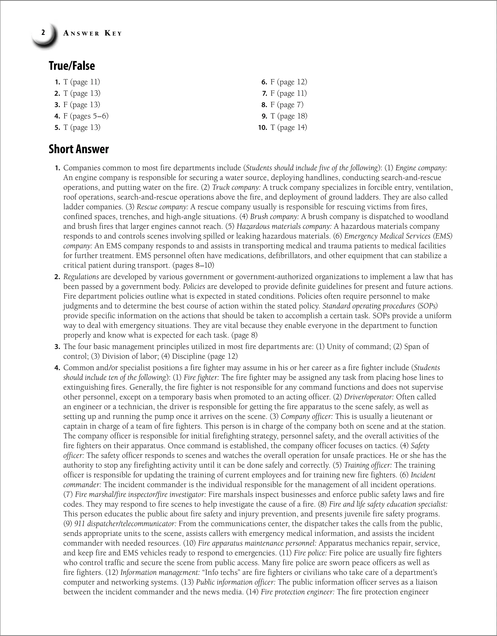 A n s w e r K e y
2
True/False
Short Answer
1. Companies common to most fire departments include (Students should include five of the following): (1) Engine company:
An engine company is responsible for securing a water source, deploying handlines, conducting search-and-rescue
operations, and putting water on the fire. (2) Truck company: A truck company specializes in forcible entry, ventilation,
roof operations, search-and-rescue operations above the fire, and deployment of ground ladders. They are also called
ladder companies. (3) Rescue company: A rescue company usually is responsible for rescuing victims from fires,
confined spaces, trenches, and high-angle situations. (4) Brush company: A brush company is dispatched to woodland
and brush fires that larger engines cannot reach. (5) Hazardous materials company: A hazardous materials company
responds to and controls scenes involving spilled or leaking hazardous materials. (6) Emergency Medical Services (EMS)
company: An EMS company responds to and assists in transporting medical and trauma patients to medical facilities
for further treatment. EMS personnel often have medications, defibrillators, and other equipment that can stabilize a
critical patient during transport. (pages 8–10)
2. Regulations are developed by various government or government-authorized organizations to implement a law that has
been passed by a government body. Policies are developed to provide definite guidelines for present and future actions.
Fire department policies outline what is expected in stated conditions. Policies often require personnel to make
judgments and to determine the best course of action within the stated policy. Standard operating procedures (SOPs)
provide specific information on the actions that should be taken to accomplish a certain task. SOPs provide a uniform
way to deal with emergency situations. They are vital because they enable everyone in the department to function
properly and know what is expected for each task. (page 8)
3. The four basic management principles utilized in most fire departments are: (1) Unity of command; (2) Span of
control; (3) Division of labor; (4) Discipline (page 12)
4. Common and/or specialist positions a fire fighter may assume in his or her career as a fire fighter include (Students
should include ten of the following): (1) Fire fighter: The fire fighter may be assigned any task from placing hose lines to
extinguishing fires. Generally, the fire fighter is not responsible for any command functions and does not supervise
other personnel, except on a temporary basis when promoted to an acting officer. (2) Driver/operator: Often called
an engineer or a technician, the driver is responsible for getting the fire apparatus to the scene safely, as well as
setting up and running the pump once it arrives on the scene. (3) Company officer: This is usually a lieutenant or
captain in charge of a team of fire fighters. This person is in charge of the company both on scene and at the station.
The company officer is responsible for initial firefighting strategy, personnel safety, and the overall activities of the
fire fighters on their apparatus. Once command is established, the company officer focuses on tactics. (4) Safety
officer: The safety officer responds to scenes and watches the overall operation for unsafe practices. He or she has the
authority to stop any firefighting activity until it can be done safely and correctly. (5) Training officer: The training
officer is responsible for updating the training of current employees and for training new fire fighters. (6) Incident
commander: The incident commander is the individual responsible for the management of all incident operations.
(7) Fire marshal/fire inspector/fire investigator: Fire marshals inspect businesses and enforce public safety laws and fire
codes. They may respond to fire scenes to help investigate the cause of a fire. (8) Fire and life safety education specialist:
This person educates the public about fire safety and injury prevention, and presents juvenile fire safety programs.
(9) 911 dispatcher/telecommunicator: From the communications center, the dispatcher takes the calls from the public,
sends appropriate units to the scene, assists callers with emergency medical information, and assists the incident
commander with needed resources. (10) Fire apparatus maintenance personnel: Apparatus mechanics repair, service,
and keep fire and EMS vehicles ready to respond to emergencies. (11) Fire police: Fire police are usually fire fighters
who control traffic and secure the scene from public access. Many fire police are sworn peace officers as well as
fire fighters. (12) Information management: “Info techs” are fire fighters or civilians who take care of a department’s
computer and networking systems. (13) Public information officer: The public information officer serves as a liaison
between the incident commander and the news media. (14) Fire protection engineer: The fire protection engineer
1. T (page 11)
2. T (page 13)
3. F (page 13)
4. F (pages 5–6)
5. T (page 13)
6. F (page 12)
7. F (page 11)
8. F (page 7)
9. T (page 18)
10. T (page 14)
 
