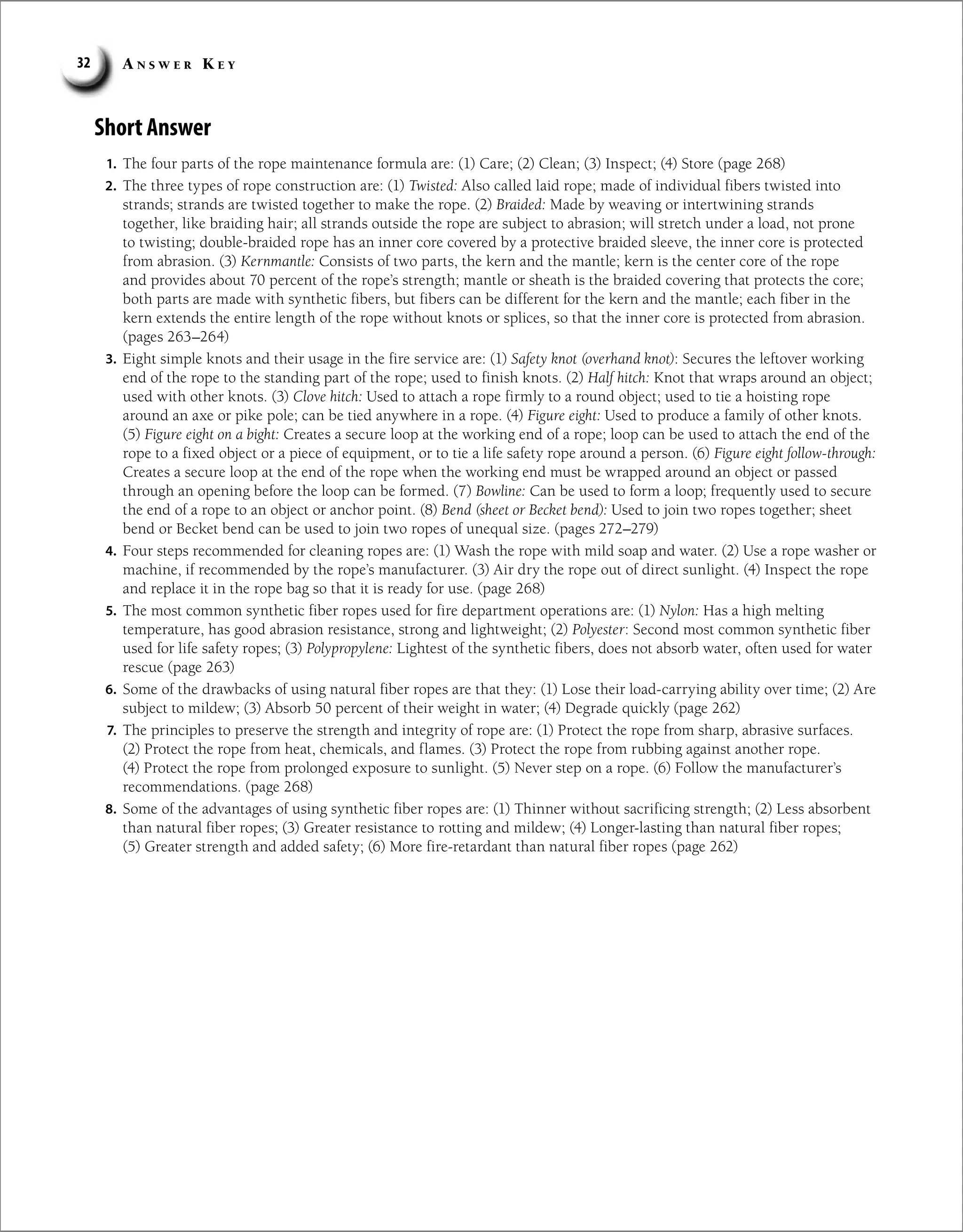 A n s w e r K e y
32
Short Answer
1. The four parts of the rope maintenance formula are: (1) Care; (2) Clean; (3) Inspect; (4) Store (page 268)
2. The three types of rope construction are: (1) Twisted: Also called laid rope; made of individual fibers twisted into
strands; strands are twisted together to make the rope. (2) Braided: Made by weaving or intertwining strands
together, like braiding hair; all strands outside the rope are subject to abrasion; will stretch under a load, not prone
to twisting; double-braided rope has an inner core covered by a protective braided sleeve, the inner core is protected
from abrasion. (3) Kernmantle: Consists of two parts, the kern and the mantle; kern is the center core of the rope
and provides about 70 percent of the rope’s strength; mantle or sheath is the braided covering that protects the core;
both parts are made with synthetic fibers, but fibers can be different for the kern and the mantle; each fiber in the
kern extends the entire length of the rope without knots or splices, so that the inner core is protected from abrasion.
(pages 263–264)
3. Eight simple knots and their usage in the fire service are: (1) Safety knot (overhand knot): Secures the leftover working
end of the rope to the standing part of the rope; used to finish knots. (2) Half hitch: Knot that wraps around an object;
used with other knots. (3) Clove hitch: Used to attach a rope firmly to a round object; used to tie a hoisting rope
around an axe or pike pole; can be tied anywhere in a rope. (4) Figure eight: Used to produce a family of other knots.
(5) Figure eight on a bight: Creates a secure loop at the working end of a rope; loop can be used to attach the end of the
rope to a fixed object or a piece of equipment, or to tie a life safety rope around a person. (6) Figure eight follow-through:
Creates a secure loop at the end of the rope when the working end must be wrapped around an object or passed
through an opening before the loop can be formed. (7) Bowline: Can be used to form a loop; frequently used to secure
the end of a rope to an object or anchor point. (8) Bend (sheet or Becket bend): Used to join two ropes together; sheet
bend or Becket bend can be used to join two ropes of unequal size. (pages 272–279)
4. Four steps recommended for cleaning ropes are: (1) Wash the rope with mild soap and water. (2) Use a rope washer or
machine, if recommended by the rope’s manufacturer. (3) Air dry the rope out of direct sunlight. (4) Inspect the rope
and replace it in the rope bag so that it is ready for use. (page 268)
5. The most common synthetic fiber ropes used for fire department operations are: (1) Nylon: Has a high melting
temperature, has good abrasion resistance, strong and lightweight; (2) Polyester: Second most common synthetic fiber
used for life safety ropes; (3) Polypropylene: Lightest of the synthetic fibers, does not absorb water, often used for water
rescue (page 263)
6. Some of the drawbacks of using natural fiber ropes are that they: (1) Lose their load-carrying ability over time; (2) Are
subject to mildew; (3) Absorb 50 percent of their weight in water; (4) Degrade quickly (page 262)
7. The principles to preserve the strength and integrity of rope are: (1) Protect the rope from sharp, abrasive surfaces.
(2) Protect the rope from heat, chemicals, and flames. (3) Protect the rope from rubbing against another rope.
(4) Protect the rope from prolonged exposure to sunlight. (5) Never step on a rope. (6) Follow the manufacturer’s
recommendations. (page 268)
8. Some of the advantages of using synthetic fiber ropes are: (1) Thinner without sacrificing strength; (2) Less absorbent
than natural fiber ropes; (3) Greater resistance to rotting and mildew; (4) Longer-lasting than natural fiber ropes;
(5) Greater strength and added safety; (6) More fire-retardant than natural fiber ropes (page 262)
 