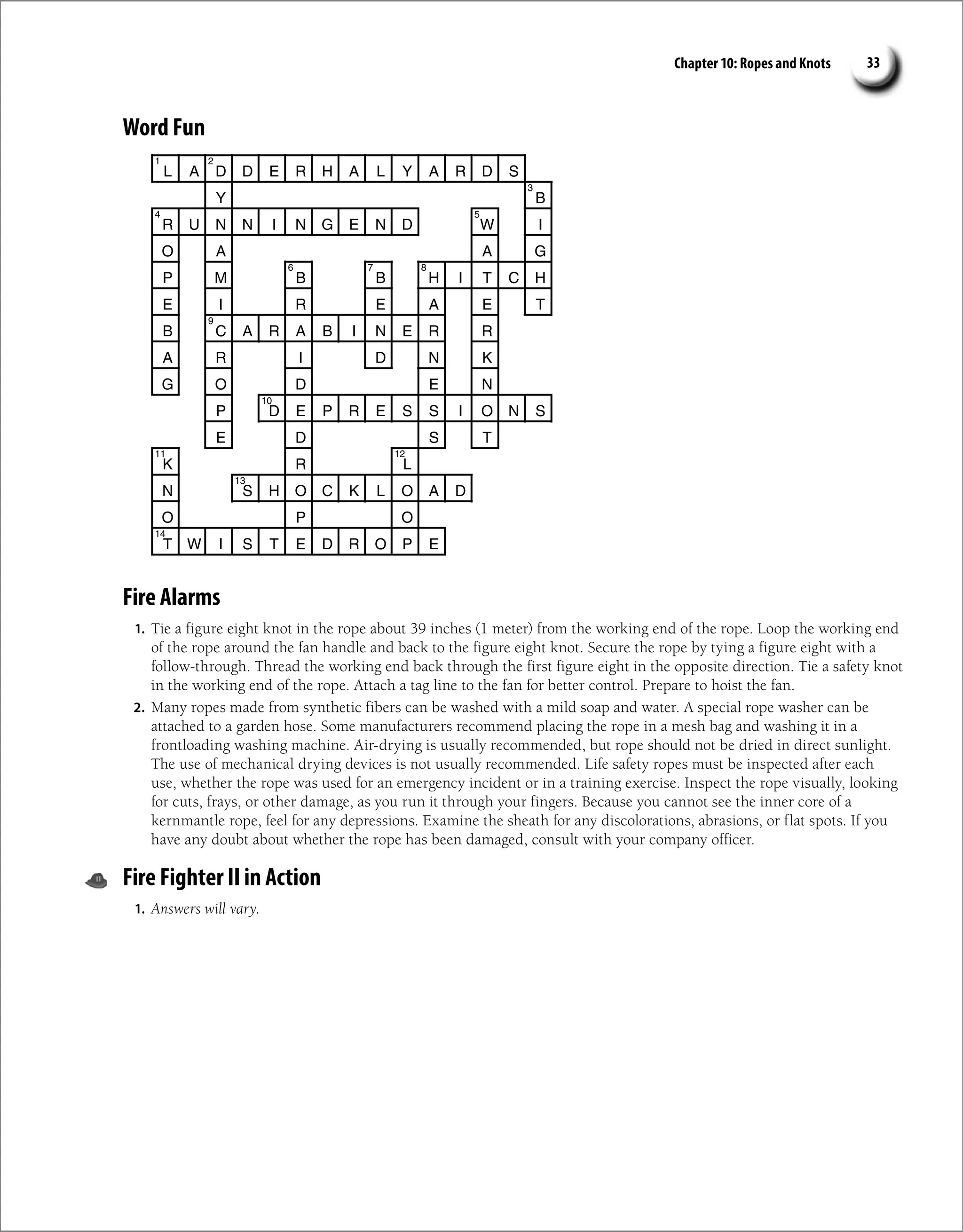 Chapter 10: Ropes and Knots 33
Word Fun
L A D D E R H A L Y A R D S
B
Y
R U N N I N G E N D W I
O A A G
P M B B H I T C H
E I R E A E T
B C A R A B I N E R R
A R I D N K
G O D E N
P D E P R E S S I O N S
E D S T
K R L
N S H O C K L O A D
O P O
T W I S T E D R O P E
1 2
3
4 5
6 7 8
9
10
11 12
13
14
Fire Alarms
1. Tie a figure eight knot in the rope about 39 inches (1 meter) from the working end of the rope. Loop the working end
of the rope around the fan handle and back to the figure eight knot. Secure the rope by tying a figure eight with a
follow-through. Thread the working end back through the first figure eight in the opposite direction. Tie a safety knot
in the working end of the rope. Attach a tag line to the fan for better control. Prepare to hoist the fan.
2. Many ropes made from synthetic fibers can be washed with a mild soap and water. A special rope washer can be
attached to a garden hose. Some manufacturers recommend placing the rope in a mesh bag and washing it in a
frontloading washing machine. Air-drying is usually recommended, but rope should not be dried in direct sunlight.
The use of mechanical drying devices is not usually recommended. Life safety ropes must be inspected after each
use, whether the rope was used for an emergency incident or in a training exercise. Inspect the rope visually, looking
for cuts, frays, or other damage, as you run it through your fingers. Because you cannot see the inner core of a
kernmantle rope, feel for any depressions. Examine the sheath for any discolorations, abrasions, or flat spots. If you
have any doubt about whether the rope has been damaged, consult with your company officer.
Fire Fighter II in Action
1. Answers will vary.
 