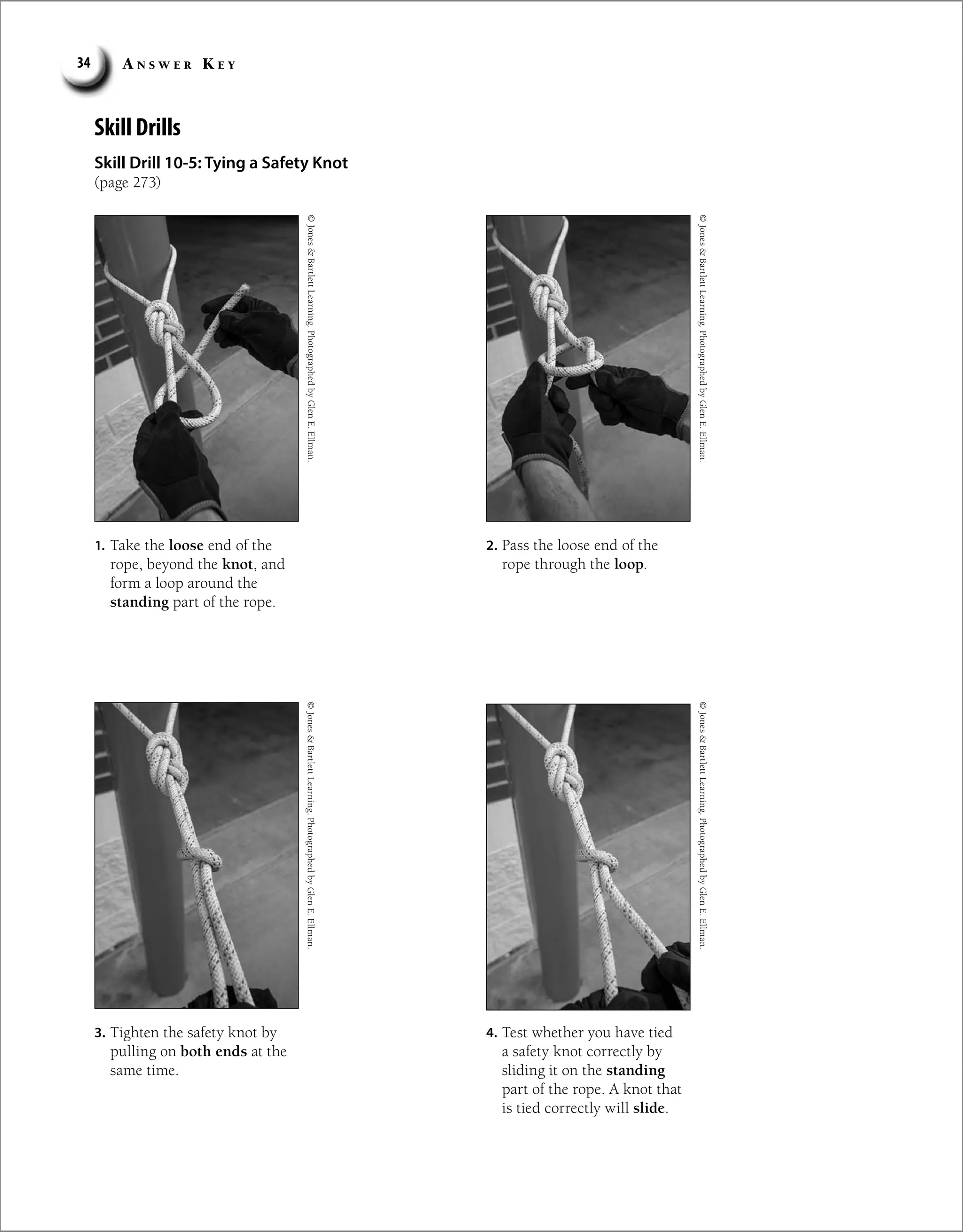 A n s w e r K e y
34
Skill Drills
Skill Drill 10-5: Tying a Safety Knot
(page 273)
1. Take the loose end of the
rope, beyond the knot, and
form a loop around the
standing part of the rope.
2. Pass the loose end of the
rope through the loop.
3. Tighten the safety knot by
pulling on both ends at the
same time.
4. Test whether you have tied
a safety knot correctly by
sliding it on the standing
part of the rope. A knot that
is tied correctly will slide.
©
Jones

Bartlett
Learning.
Photographed
by
Glen
E.
Ellman.
©
Jones

Bartlett
Learning.
Photographed
by
Glen
E.
Ellman.
©
Jones

Bartlett
Learning.
Photographed
by
Glen
E.
Ellman.
©
Jones

Bartlett
Learning.
Photographed
by
Glen
E.
Ellman.
 