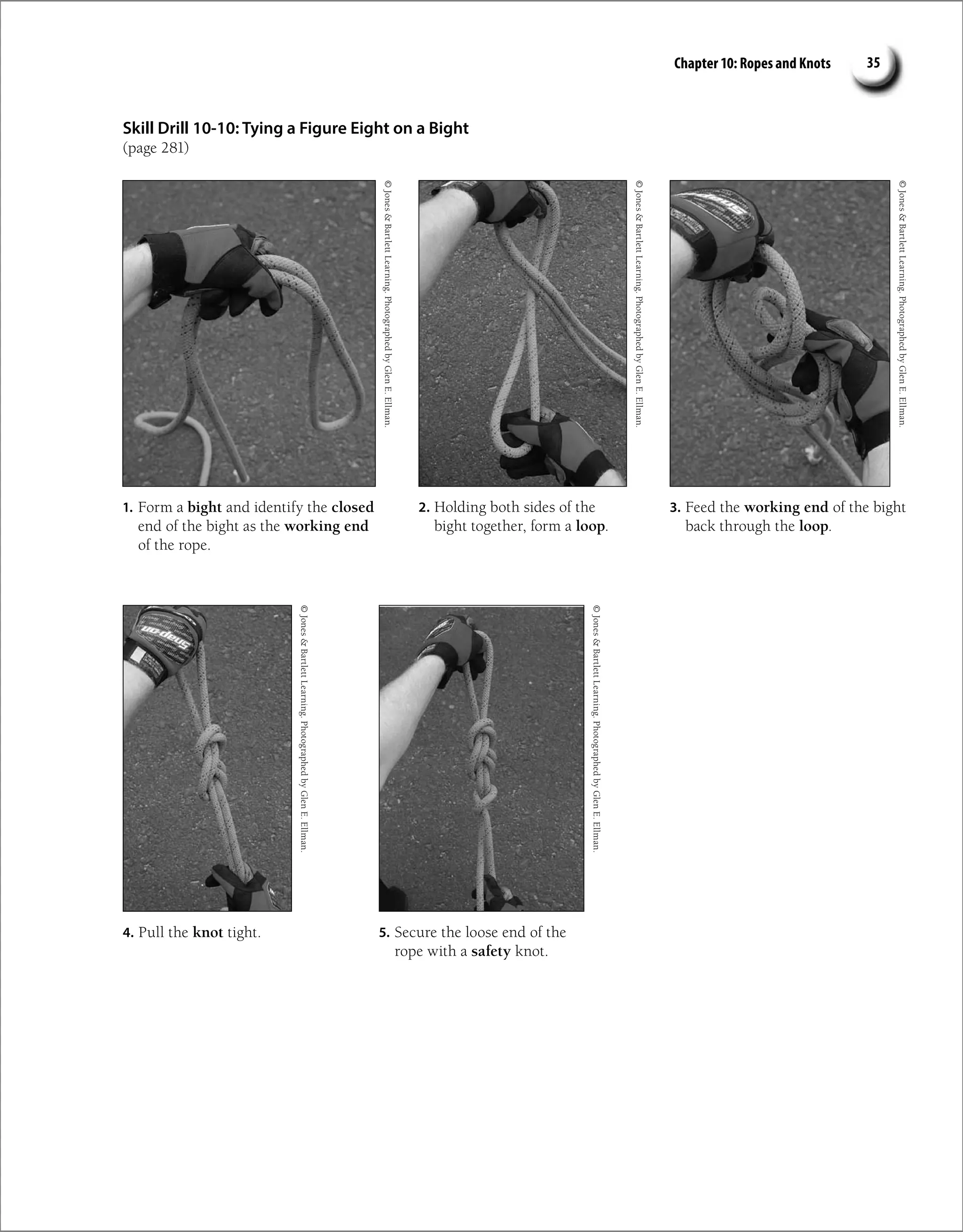 Chapter 10: Ropes and Knots 35
Skill Drill 10-10: Tying a Figure Eight on a Bight
(page 281)
1. Form a bight and identify the closed
end of the bight as the working end
of the rope.
2. Holding both sides of the
bight together, form a loop.
3. Feed the working end of the bight
back through the loop.
4. Pull the knot tight.
©
Jones

Bartlett
Learning.
Photographed
by
Glen
E.
Ellman.
©
Jones

Bartlett
Learning.
Photographed
by
Glen
E.
Ellman.
©
Jones

Bartlett
Learning.
Photographed
by
Glen
E.
Ellman.
5. Secure the loose end of the
rope with a safety knot.
©
Jones

Bartlett
Learning.
Photographed
by
Glen
E.
Ellman.
©
Jones

Bartlett
Learning.
Photographed
by
Glen
E.
Ellman.
 