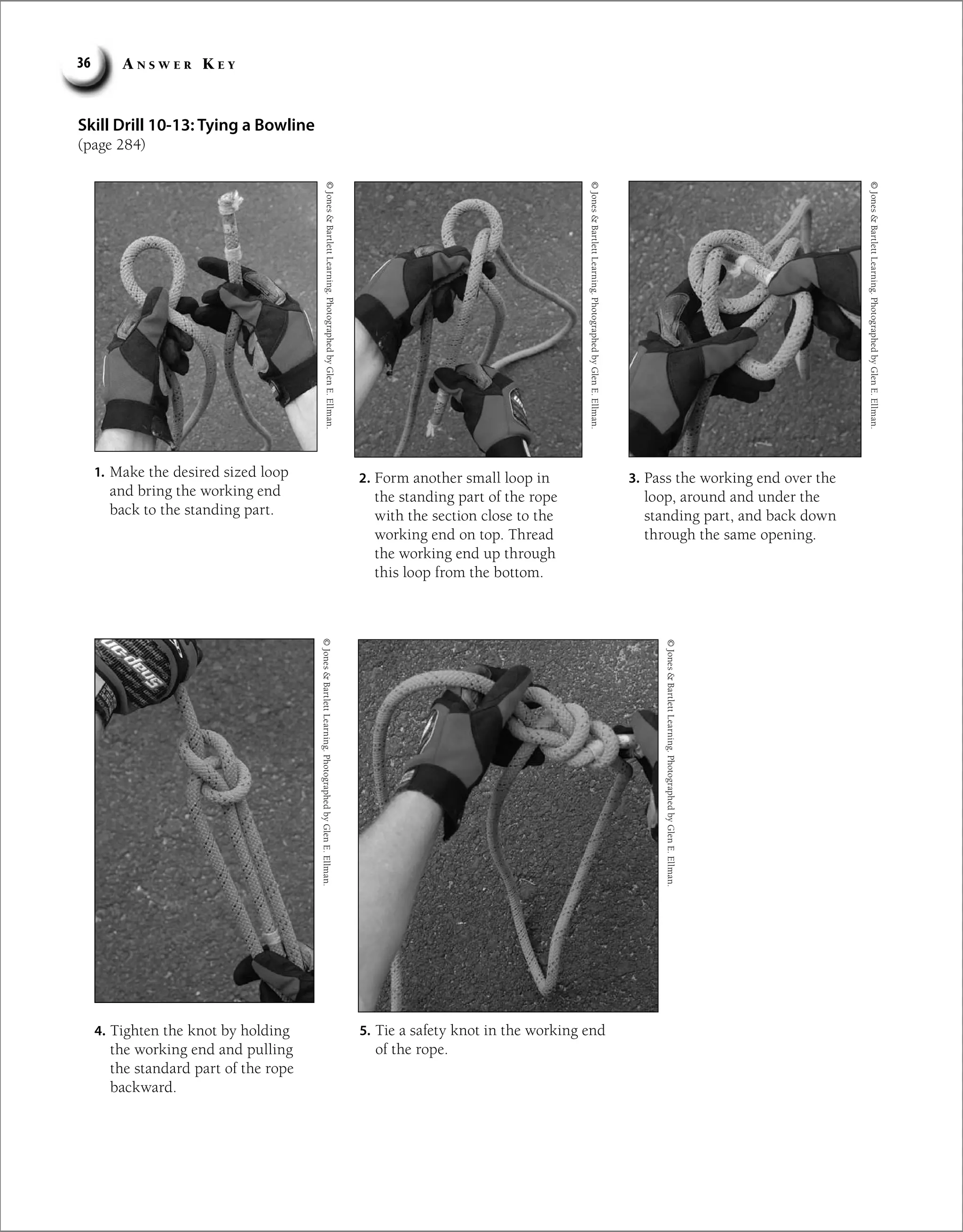 A n s w e r K e y
36
Skill Drill 10-13: Tying a Bowline
(page 284)
1. Make the desired sized loop
and bring the working end
back to the standing part.
2. Form another small loop in
the standing part of the rope
with the section close to the
working end on top. Thread
the working end up through
this loop from the bottom.
3. Pass the working end over the
loop, around and under the
standing part, and back down
through the same opening.
©
Jones

Bartlett
Learning.
Photographed
by
Glen
E.
Ellman.
©
Jones

Bartlett
Learning.
Photographed
by
Glen
E.
Ellman.
©
Jones

Bartlett
Learning.
Photographed
by
Glen
E.
Ellman.
4. Tighten the knot by holding
the working end and pulling
the standard part of the rope
backward.
©
Jones

Bartlett
Learning.
Photographed
by
Glen
E.
Ellman.
5. Tie a safety knot in the working end
of the rope.
©
Jones

Bartlett
Learning.
Photographed
by
Glen
E.
Ellman.
 
