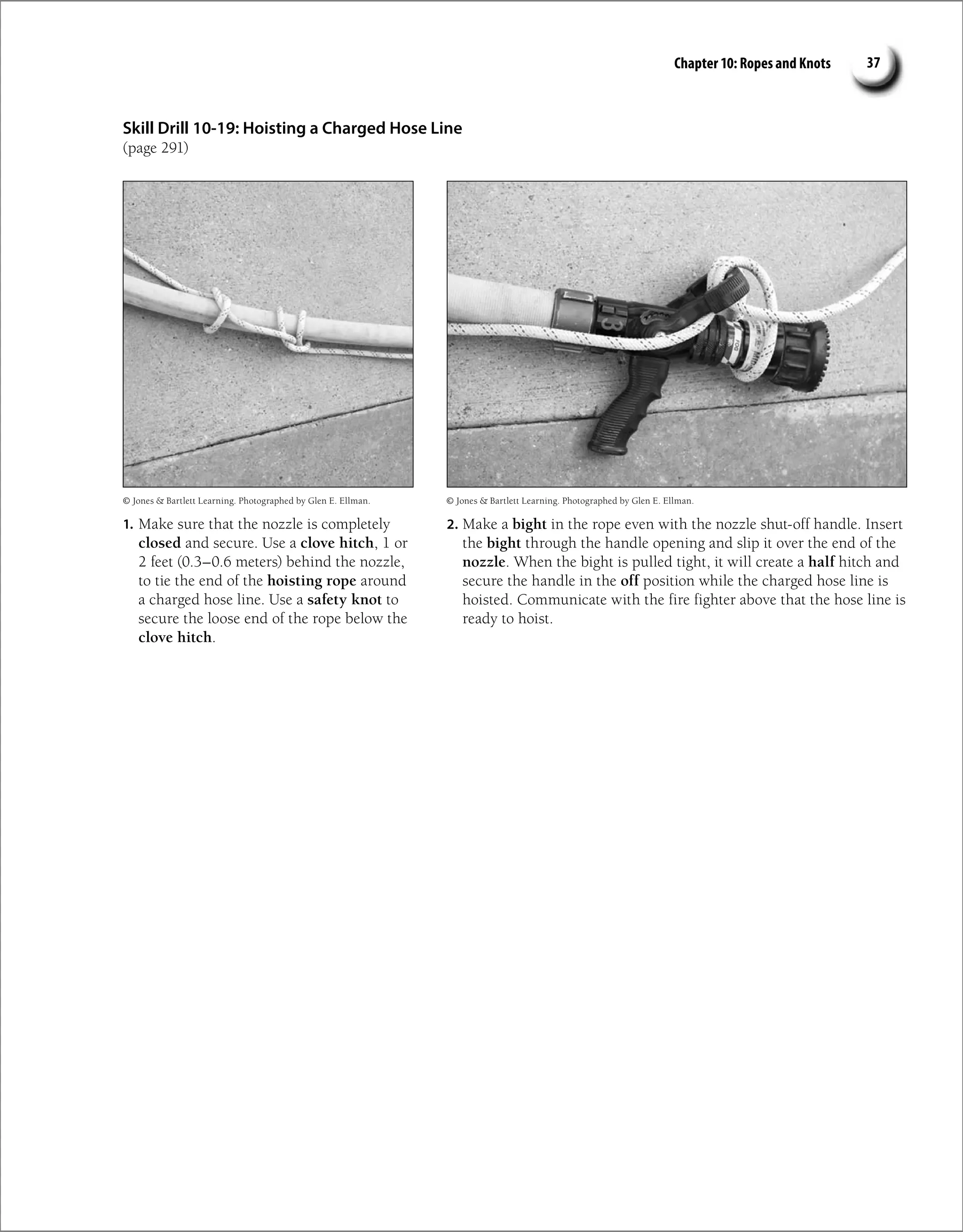 Chapter 10: Ropes and Knots 37
Skill Drill 10-19: Hoisting a Charged Hose Line
(page 291)
1. Make sure that the nozzle is completely
closed and secure. Use a clove hitch, 1 or
2 feet (0.3–0.6 meters) behind the nozzle,
to tie the end of the hoisting rope around
a charged hose line. Use a safety knot to
secure the loose end of the rope below the
clove hitch.
2. Make a bight in the rope even with the nozzle shut-off handle. Insert
the bight through the handle opening and slip it over the end of the
nozzle. When the bight is pulled tight, it will create a half hitch and
secure the handle in the off position while the charged hose line is
hoisted. Communicate with the fire fighter above that the hose line is
ready to hoist.
© Jones  Bartlett Learning. Photographed by Glen E. Ellman. © Jones  Bartlett Learning. Photographed by Glen E. Ellman.
 