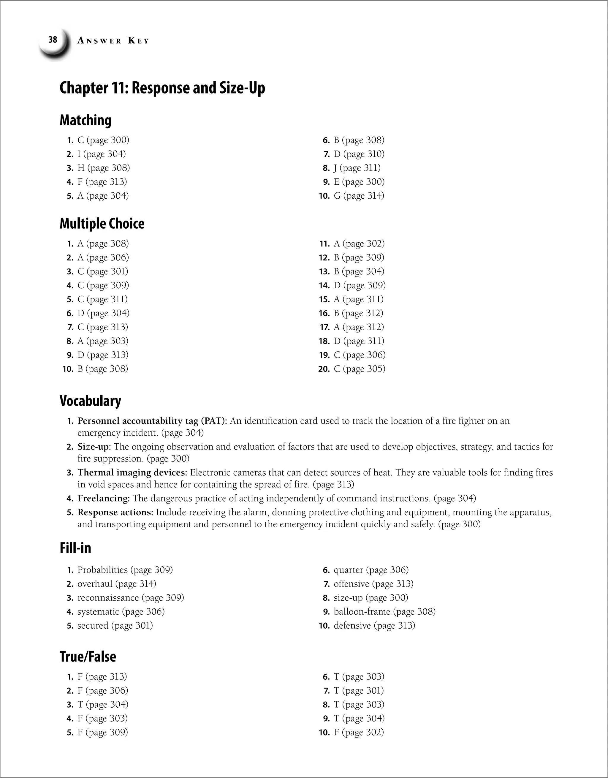 A n s w e r K e y
38
Chapter 11: Response and Size-Up
Matching
1. C (page 300)
2. I (page 304)
3. H (page 308)
4. F (page 313)
5. A (page 304)
6. B (page 308)
7. D (page 310)
8. J (page 311)
9. E (page 300)
10. G (page 314)
Multiple Choice
1. A (page 308)
2. A (page 306)
3. C (page 301)
4. C (page 309)
5. C (page 311)
6. D (page 304)
7. C (page 313)
8. A (page 303)
9. D (page 313)
10. B (page 308)
11. A (page 302)
12. B (page 309)
13. B (page 304)
14. D (page 309)
15. A (page 311)
16. B (page 312)
17. A (page 312)
18. D (page 311)
19. C (page 306)
20. C (page 305)
Vocabulary
1. Personnel accountability tag (PAT): An identification card used to track the location of a fire fighter on an
emergency incident. (page 304)
2. Size-up: The ongoing observation and evaluation of factors that are used to develop objectives, strategy, and tactics for
fire suppression. (page 300)
3. Thermal imaging devices: Electronic cameras that can detect sources of heat. They are valuable tools for finding fires
in void spaces and hence for containing the spread of fire. (page 313)
4. Freelancing: The dangerous practice of acting independently of command instructions. (page 304)
5. Response actions: Include receiving the alarm, donning protective clothing and equipment, mounting the apparatus,
and transporting equipment and personnel to the emergency incident quickly and safely. (page 300)
Fill-in
1. Probabilities (page 309)
2. overhaul (page 314)
3. reconnaissance (page 309)
4. systematic (page 306)
5. secured (page 301)
6. quarter (page 306)
7. offensive (page 313)
8. size-up (page 300)
9. balloon-frame (page 308)
10. defensive (page 313)
True/False
1. F (page 313)
2. F (page 306)
3. T (page 304)
4. F (page 303)
5. F (page 309)
6. T (page 303)
7. T (page 301)
8. T (page 303)
9. T (page 304)
10. F (page 302)
 