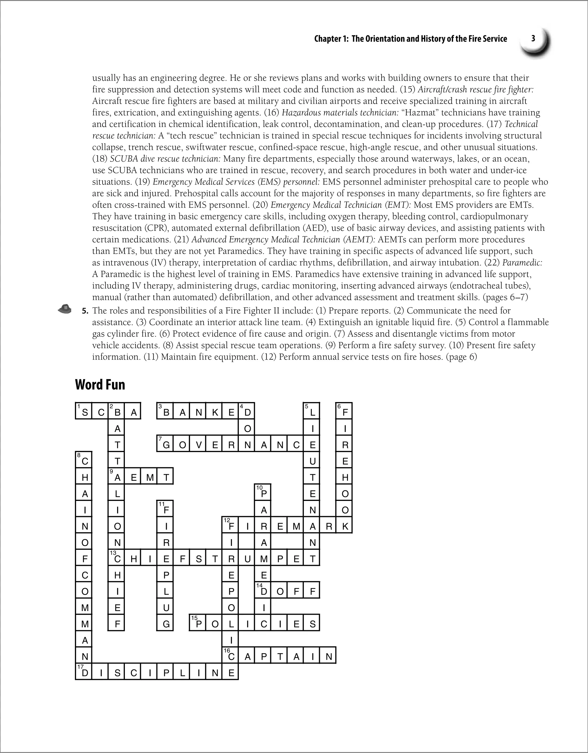Chapter 1: The Orientation and History of the Fire Service 3
usually has an engineering degree. He or she reviews plans and works with building owners to ensure that their
fire suppression and detection systems will meet code and function as needed. (15) Aircraft/crash rescue fire fighter:
Aircraft rescue fire fighters are based at military and civilian airports and receive specialized training in aircraft
fires, extrication, and extinguishing agents. (16) Hazardous materials technician: “Hazmat” technicians have training
and certification in chemical identification, leak control, decontamination, and clean-up procedures. (17) Technical
rescue technician: A “tech rescue” technician is trained in special rescue techniques for incidents involving structural
collapse, trench rescue, swiftwater rescue, confined-space rescue, high-angle rescue, and other unusual situations.
(18) SCUBA dive rescue technician: Many fire departments, especially those around waterways, lakes, or an ocean,
use SCUBA technicians who are trained in rescue, recovery, and search procedures in both water and under-ice
situations. (19) Emergency Medical Services (EMS) personnel: EMS personnel administer prehospital care to people who
are sick and injured. Prehospital calls account for the majority of responses in many departments, so fire fighters are
often cross-trained with EMS personnel. (20) Emergency Medical Technician (EMT): Most EMS providers are EMTs.
They have training in basic emergency care skills, including oxygen therapy, bleeding control, cardiopulmonary
resuscitation (CPR), automated external defibrillation (AED), use of basic airway devices, and assisting patients with
certain medications. (21) Advanced Emergency Medical Technician (AEMT): AEMTs can perform more procedures
than EMTs, but they are not yet Paramedics. They have training in specific aspects of advanced life support, such
as intravenous (IV) therapy, interpretation of cardiac rhythms, defibrillation, and airway intubation. (22) Paramedic:
A Paramedic is the highest level of training in EMS. Paramedics have extensive training in advanced life support,
including IV therapy, administering drugs, cardiac monitoring, inserting advanced airways (endotracheal tubes),
manual (rather than automated) defibrillation, and other advanced assessment and treatment skills. (pages 6–7)
5. The roles and responsibilities of a Fire Fighter II include: (1) Prepare reports. (2) Communicate the need for
assistance. (3) Coordinate an interior attack line team. (4) Extinguish an ignitable liquid fire. (5) Control a flammable
gas cylinder fire. (6) Protect evidence of fire cause and origin. (7) Assess and disentangle victims from motor
vehicle accidents. (8) Assist special rescue team operations. (9) Perform a fire safety survey. (10) Present fire safety
information. (11) Maintain fire equipment. (12) Perform annual service tests on fire hoses. (page 6)
Word Fun
S C B A B A N K E D L F
O
A I I
T G O V E R N A N C E R
C T U E
H A E M T
T H
A L P E O
I I F A N O
N O I F I R E M A R K
O N R I A N
F C H I E F S T R U M P E T
C H P E E
O I L P D O F F
M E U O I
M F G P O L I C I E S
I
A
C
N A P T A I N
D I S C I P L I N E
1 2 4
3 5 6
7
8
9
10
11
12
13
14
15
16
17
 