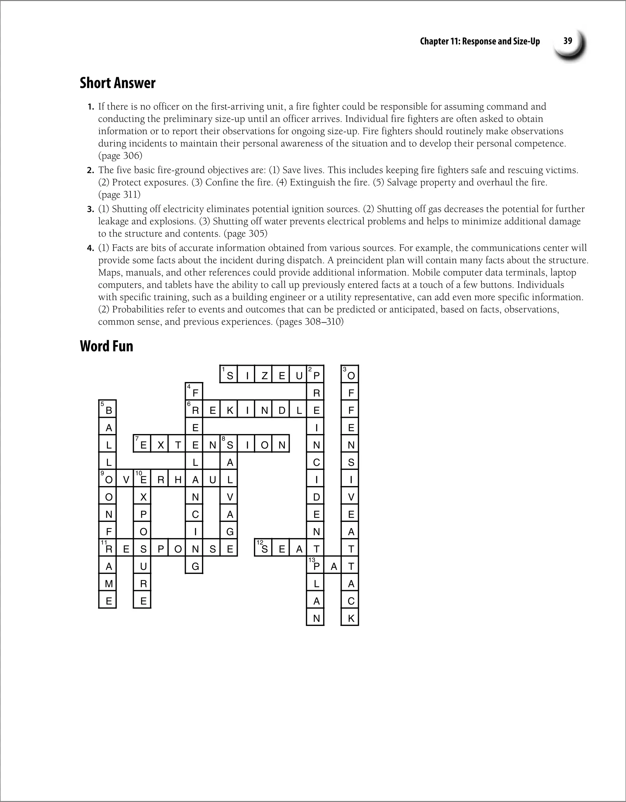 Chapter 11: Response and Size-Up 39
Short Answer
1. If there is no officer on the first-arriving unit, a fire fighter could be responsible for assuming command and
conducting the preliminary size-up until an officer arrives. Individual fire fighters are often asked to obtain
information or to report their observations for ongoing size-up. Fire fighters should routinely make observations
during incidents to maintain their personal awareness of the situation and to develop their personal competence.
(page 306)
2. The five basic fire-ground objectives are: (1) Save lives. This includes keeping fire fighters safe and rescuing victims.
(2) Protect exposures. (3) Confine the fire. (4) Extinguish the fire. (5) Salvage property and overhaul the fire.
(page 311)
3. (1) Shutting off electricity eliminates potential ignition sources. (2) Shutting off gas decreases the potential for further
leakage and explosions. (3) Shutting off water prevents electrical problems and helps to minimize additional damage
to the structure and contents. (page 305)
4. (1) Facts are bits of accurate information obtained from various sources. For example, the communications center will
provide some facts about the incident during dispatch. A preincident plan will contain many facts about the structure.
Maps, manuals, and other references could provide additional information. Mobile computer data terminals, laptop
computers, and tablets have the ability to call up previously entered facts at a touch of a few buttons. Individuals
with specific training, such as a building engineer or a utility representative, can add even more specific information.
(2) Probabilities refer to events and outcomes that can be predicted or anticipated, based on facts, observations,
common sense, and previous experiences. (pages 308–310)
Word Fun
S I Z E U P O
R
F F
B R E K I N D L E F
A E I E
L E X T E N S I O N N N
L L A C S
O V E R H A U L I I
O X N V D V
N P C A E E
F O I G N A
R E S P O N S E S E A T T
A U P
G A T
M R L A
E E A C
N K
2
1 3
4
6
5
8
7
9 10
11 12
13
 