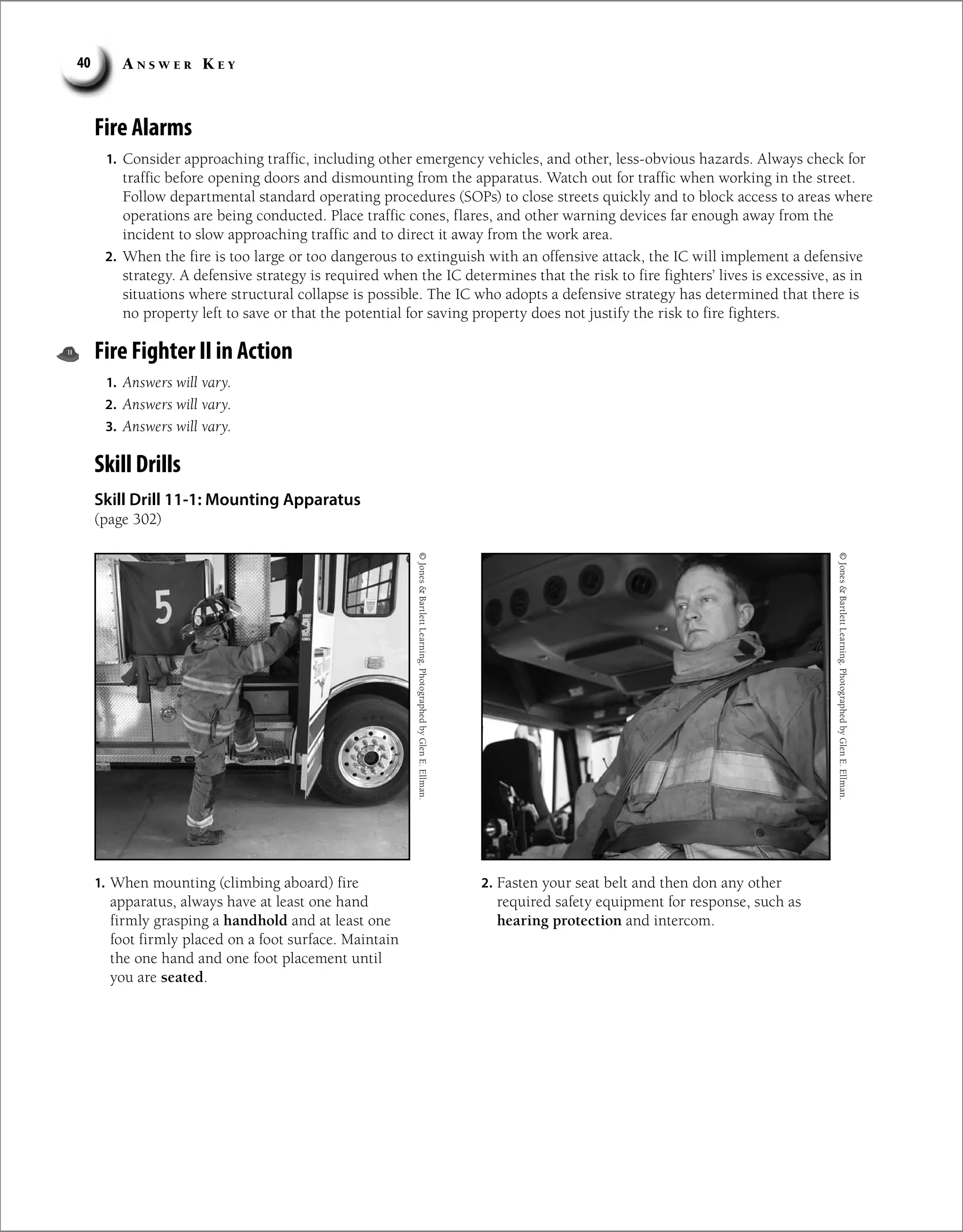 A n s w e r K e y
40
Fire Alarms
1. Consider approaching traffic, including other emergency vehicles, and other, less-obvious hazards. Always check for
traffic before opening doors and dismounting from the apparatus. Watch out for traffic when working in the street.
Follow departmental standard operating procedures (SOPs) to close streets quickly and to block access to areas where
operations are being conducted. Place traffic cones, flares, and other warning devices far enough away from the
incident to slow approaching traffic and to direct it away from the work area.
2. When the fire is too large or too dangerous to extinguish with an offensive attack, the IC will implement a defensive
strategy. A defensive strategy is required when the IC determines that the risk to fire fighters’ lives is excessive, as in
situations where structural collapse is possible. The IC who adopts a defensive strategy has determined that there is
no property left to save or that the potential for saving property does not justify the risk to fire fighters.
Fire Fighter II in Action
1. Answers will vary.
2. Answers will vary.
3. Answers will vary.
Skill Drills
Skill Drill 11-1: Mounting Apparatus
(page 302)
1. When mounting (climbing aboard) fire
apparatus, always have at least one hand
firmly grasping a handhold and at least one
foot firmly placed on a foot surface. Maintain
the one hand and one foot placement until
you are seated.
2. Fasten your seat belt and then don any other
required safety equipment for response, such as
hearing protection and intercom.
©
Jones

Bartlett
Learning.
Photographed
by
Glen
E.
Ellman.
©
Jones

Bartlett
Learning.
Photographed
by
Glen
E.
Ellman.
 