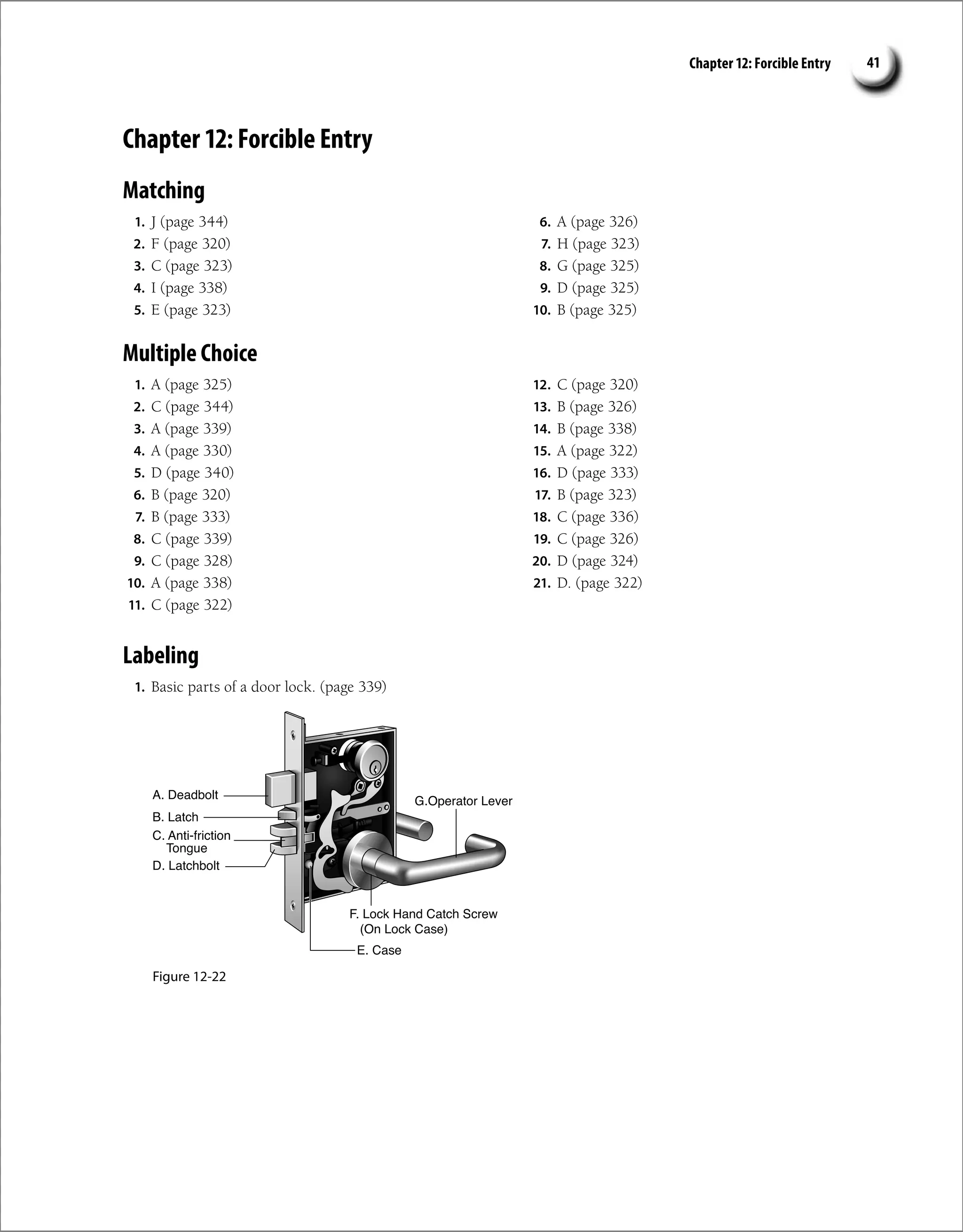 Chapter 12: Forcible Entry 41
Chapter 12: Forcible Entry
Matching
1. J (page 344)
2. F (page 320)
3. C (page 323)
4. I (page 338)
5. E (page 323)
6. A (page 326)
7. H (page 323)
8. G (page 325)
9. D (page 325)
10. B (page 325)
Multiple Choice
1. A (page 325)
2. C (page 344)
3. A (page 339)
4. A (page 330)
5. D (page 340)
6. B (page 320)
7. B (page 333)
8. C (page 339)
9. C (page 328)
10. A (page 338)
11. C (page 322)
12. C (page 320)
13. B (page 326)
14. B (page 338)
15. A (page 322)
16. D (page 333)
17. B (page 323)
18. C (page 336)
19. C (page 326)
20. D (page 324)
21. D. (page 322)
Labeling
1. Basic parts of a door lock. (page 339)
Figure 12-22
 